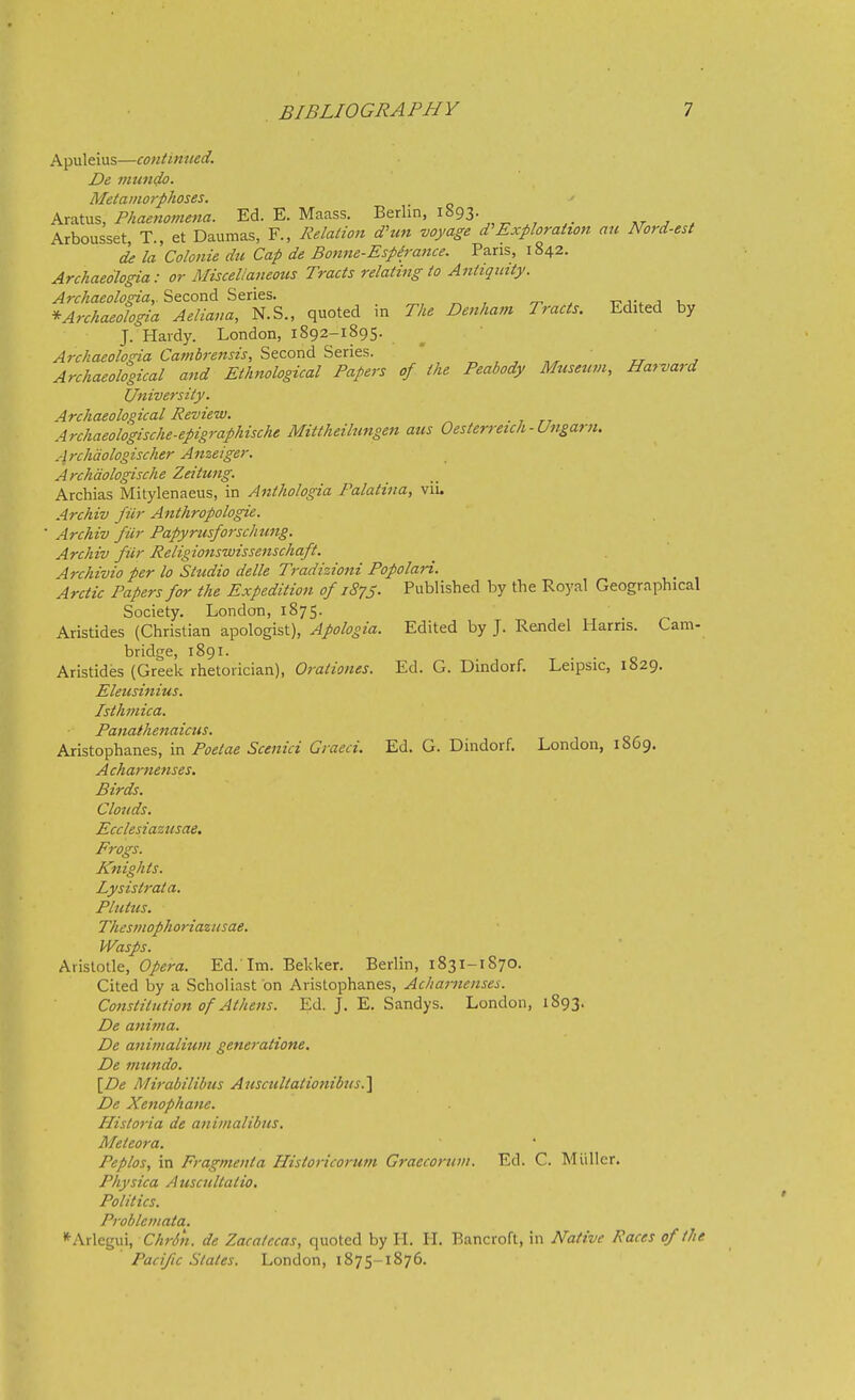 Apuleius—continued. De viundo. Metamorphoses. k.x?i\x\%, Phaenomena. Ed. E. Maass. Berlin, IS93. ,r _r . Arbousset, T., et Daumas, F., Relation d'un voyage Exploration an Nord-est de la Colonie dti Cap de Bonne-Espirance. Pans, 1842. ArchaeSlogia: or Miscellaneous Tracts relating to Antiquity. Archaeologia,. Second Series. ^ , ^ . t7j-. a u *Archaeologia Aeliana, N.S., quoted m The Denham Tracts. Edited by J. Hardy. London, 1892-1895. ^ ' Archaeolosna Cambrensis, Second Series. ' , , „^ ' rr , Archaeological and Ethnological Papers of the Peabody Museum, Harvard University. Archaeoloqical Review. Archaeologische-epigraphische Mittheilungen aus Oesterreich - Ungarti. Archdologischer Anzeiger. Archdologische Zeitung. Archias Mitylenaeus, in Anthologia Palatina, vii. Archiv fiir Anthropologie. ■ Archiv fiir Papynisforschung. Archiv fiir Religionswissenschaft. Archivio per lo Studio delle Tradizioni Popolari. Arctic Papers for the Expedition of 1875. Published by the Royal Geographical Society. London, 1875. Aristides (Christian apologist). Apologia. Edited by J. Rendel Harris. Cam- bridge, 1891. Aristides (Greek rhetorician), Orationes. Ed. G. Dindorf. Leipsic, 1829. Eleusinius. Isthmica. Panathenaicus. Aristophanes, in Poetae Scenici Graeci. Ed. G. Dindorf. London, 1869, Acharnenses. Birds. Clouds. Ecclesiazusae. Progs. Knights. Lysistrata. Plutus. Thesmophoriazusae, Wasps. Aristotle, Opera. Ed. Im. Bekker. Berlin, 1831-1870. Cited by a Scholiast on Aristophanes, Achanienses. Constitution of Athens. Ed. J. E. Sandys. London, 1893. De anima. De animalium generatione. De mundo. [De Mirabilibus Auscultationibus.^ De Xenophane. Historia de animalibus. Meteora. Peplos, in Fragmeiita Historicorum Graecoritm. Ed. C. Miillcr. Physica Auscultatio. Politics. Problcmata. *^Arlegui, ChrSn. de Zacatccas, quoted by H. H. Bancroft, in Native Races of the Pacific States. London, 1875-1876.