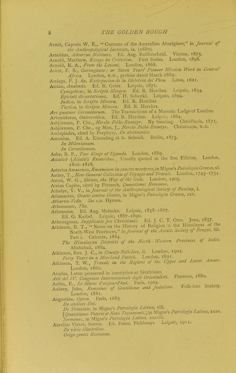 Armit, Captaih W. E.,  Customs of the Australian Aborigines, in Journal of the Anthropological Institute, ix. (1880). Arnobius, Adversus Nationes. Ed. Aug. Reifferscheid. Vienna, 1875. Arnold, Matthew, Essays in Criticism. First Series. London, 1898. Arnold, R. A., From the Levant. London, 1868. Avnot, F. S., Garengauze; or Seven Years' Pioneer Mission Work in Central Africa. London, n.d., preface dated March 1889. Arriaga. P. J. de, Extirpacion de la Idolatria del Piru. Lima, 1621. Arrian, Anabasis. Ed. R. Geier. Leipsic, 1871. Cynegeticus, in Scripta Minora. Ed. R. Hercher. Leipsic, 1854. Epicteti dissertationes. Ed. H. Schenkl. Leipsic, 1894. Indica, in Scripta Minora. Ed. R. Hercher. Tactica, in Scripta Minora. Ed. R. Hercher. Ars gnatuor Coronatorum. The Transactions of a Masonic Lodge of London. Artemidorus, Onirocritica. Ed. R. Hercher. Leipsic, 1864. hs\i]6xri%zx).,^. Ox(., Norske Folke-Eventyr. Ny Samling. Chrislifinia, 1871. Asbjornsen, P. Chr., og Moe, J., Norske Folke-Evenlyr. Christiania, N.D. Asclepiades, cited by Porphyry, De abstiiientia. Asconius. Ed. A. Kiessehng et R. Schoell. Berlin, 1875. In Milonianam. In Cornelianam. Ashe, R. P., Two Kings of Uganda. London, 1889. Asiatick {Asiatic) Researches. , Usually quoted in the Svo Edition. London, 1806-1818. Astevius Amasenus, Encomium in sanctos martyres, in Migne's Patrologia Graeca, xl. Astley, T., New General Collection of Voyages and Travels. London, I745-I754- Aston, W. G., Shinto, the Way of the Gods. London, 1905. Ateius Capito, cited by Plutarch, Quaestiones Romanae. Athalye, Y. V., in Journal of the Anthropological Society of Bombay, i. Athanasius, Oratio contra Gentes, in Migne's Patrologia Graeca, xxv. Atharva-Veda. See s.v. U.^\\rc\%. Athenaeum, The. Athenaeus. Ed. Aug. Meineke. Leipsic, 1858-1867. Ed. G. Kaibel. Leipsic, 1887-1890. Athenagoras, Supplicatio pro Christianis. Ed. J. C. T. Otto. Jena, 1857. Atkinson, E. T., Notes on the History of Religion :n the Hnnalayas of the North-West Provinces, in Journal of the Asiatic Society of Bengal, \m. Part i. Calcutta, 1884. . The Himalayan Districts of the North - Westerfi Provinces oj India. Allahabad, 1884. Atkinson, Rev. J. C, in County Folk-lore, ii. London, 190I. Forty Years in a Moorland Parish. London, 1891. • Atkinson; T. W., Travels in the Regions of the Upper and Loiver A moor. London, i860. Attains, Letter preserved in inscription at Sivrihissar. Atti del IV. Congresso Internazionale degli Orientalistt. Florence, i8»o. Kx<!Qm,Y.., Le Maroc d'aujourdi'hui. Paris, 1904. c„,;m„ Aubre^, John, Reviaines of Gentilisme and Judaisme. Folk-lore Society. London, 1881. Augustine, Opera. Paris, 1683. De civitate Dei. De Trinitate, in Migne's Patrologia Latin a, xln. \Quaestiones Veteriset Novi Testamenti,] in Migne s Patrologia Latina, xxxv. .Sermones, in Migne's Patrologia Latina, xxxvni. Aurelius Victor, Scxtus. Ed. Franc. Pichlniayr. Leipsic, 1911. De viris illiistriius. Origo geniis Romanae,