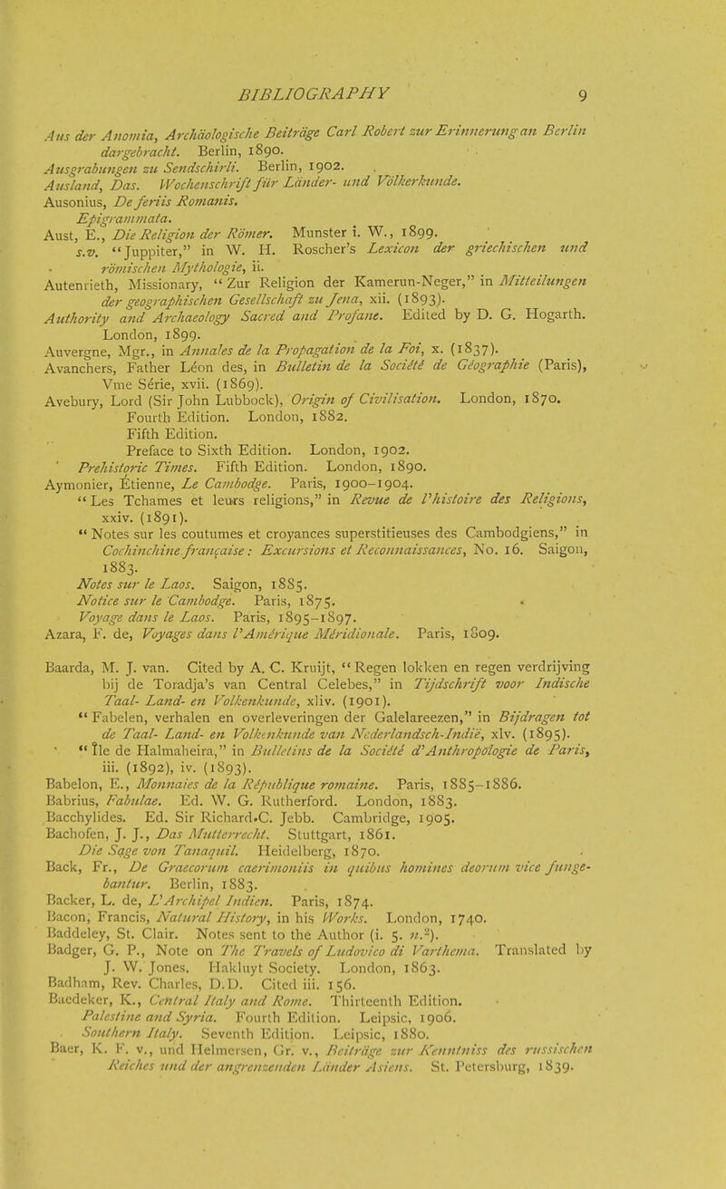 A us der Aitomia, ArchUoIogische Beitrdge Carl Robert zur Erinnerung an Berlin dargebracht. Berlin, 1890. Atisgrabungen zu Sendschirli. Berlin, 1902. Ausland, Das. Wochenschrift fur Lander- and Vdlkerknnde. Ausonius, De feriis Romanis. Epigranimata. Aust, E., Die Religion der Romer. Munster i. W., 1899. s.v. Juppiter, in W. H. Roscher's Lexicon der griechischen tend roinischen Mythologie, ii. Autenrieth, Missionary,  Zur Religion der Kamerun-Neger, in Mitteilungen der geographischen Gesellschaft zu Jena, xii. (1893). Authority and Archaeology Sacred and Profane. Ediied by D. G. Hogarth. London, 1899. Auvergne, Mgr., in Annales de la Propagation de la Foi, x. (1837). Avanchers, Father Leon des, in Bulletin de la SociSti de G^ographie (Paris), Vme Serie, xvii. (1869). Avebury, Lord (Sir John Lubbock), Origin of Civilisation. London, 1870. Fourth Edition. London, 1882. Fifth Edition. Preface to Sixth Edition. London, 1902. Prehistoric Times. Fifth Edition. London, 1890. Aymonier, ^tienne, Le Cambodge. Paris, 1900-1904.  Les Tchames et leufs religions, in Revue de Vhistoire des Religions, xxiv. (1891).  Notes sur les coutumes et croyances superstitieuses des Cambodgiens, in Cochinchiiie fran^aise: Excursions et Reconnaissances, No. 16. Saigon, 1883. Notes sur le Laos. Saigon, 1885. Notice sur le Cambodge. Paris, 1875. Voyage dans le Laos. Paris, 1895-1897. Azara, F. de, Voyages dans PAm^rique Miridionale. Paris, 1809. Baarda, M. J. van. Cited by A. C Kruijt,  Regen lolcken en regen verdrijving bij de Toradja's van Central Celebes, in Tijdschrift voor Indische Taal- Land- en Volkenkunde, xiiv. (1901). Fabelen, verhalen en overleveringen der Galelareezen, in Bijdragen tot de Taal- Land- en Volkenkunde van Ncderlandsch-Indie, xlv. (1895). lie de Halmaheira, in Bui let ins de la Socidte d^ Anthropologie de Paris, iii. (1892), iv. (1893). Babelon, E., Monnaies de la R^piiblique rotnaine. Paris, 1885-1886. Babrius, Fabulae. Ed. W. G. Rutherford. London, 1883. Bacchylides. Ed. Sir Richard.C. Jebb. CaiTibridge, 1905. Bachofen, J. J., Das Muttcrrecht. Stuttgart, 1861. Die Sage von Tanaquil. Heidelberg, 1870. Back, Fr., De Graecoruni caeriinoniis in quibus homines deontni vice funge- bantur. Berlin, 1883. Backer, L. de, DArchipel Indien. Paris, 1874. Bacon, Francis, Natural History, in his Works. London, 1740. Baddeley, St. Clair. Notes sent to the Author (i. 5. 71.'^). Badger, G. P., Note on The Travels of Ludovico di Varthcma. Translated by J. W. Jones. Hakluyt Society. London, 1863. Badham, Rev. Charles, D.D. Cited iii. 156. Baedeker, K., Central Italy and Rome. Thirteenth Edition. Palestine and Syria. Fourth Edition. Lcipsic, 1906. Southern Italy. Seventh Edition. Leipsic, 1880. Baer, K. I', v., und Helmerscn, Gr. v., Beitrdge zur Kennlniss des riissischcn Reiches und der angrenzenden Lander Asiens. St. Petersburg, 1839.