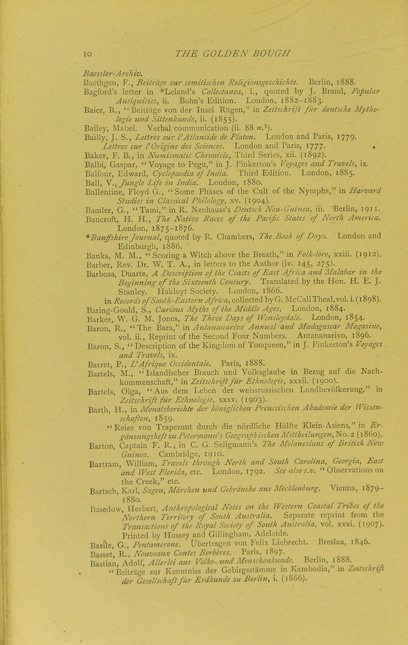 Baessler-A rchiv. Baethgen, F., Beiirdge zur semitischen ReligionsgescKichte. Berlin, 1888. Bagford's letter in *Leland's Collectanea, i., quoted by J. Brand, Popular Antiquities, ii. Bohn's Edition. London, 1882-1883. Baier, R.,  Beitriige von der Insel Rligen, in Zeitschrift fUr deutsche My the- .logie und Sittenkimde, ii. (iSsS)- Bailey, Mabel. Verbal communication (ii. 88 «.^). Bailly, J. S., Lettres sur.VAtlantide de Platon. London and Paris, 1779. Lettres sur VOrigine des Sciences. London and Paris, 1777- • Baker, F. B., in Numismatic Chronicle, Third Series, xii. (1892). Balbi, Caspar, Voyage to Pegu, in J. Pinkerton's Voyages atid Travels, ix. Balfour, Edward, Cyclopaedia of India. Third Edition. London, 1885. Ball, N., Jungle Life in India. London, 1880. Ballentine, Floyd G., Some Phases of the Cult of the Nymphs, in Harvard Studies in Classical Philology, xv. (1904). Bamler, G., Tami, in R. Neuhauss's Deutsch Neu-Guinea, iii. Berlin, 1911. Bancroft, H. H., The Native Races of the Pacific States of North America. London, 1875-1876. * Banffshire Journal, quoted by R. Chambers, The Book of Days. London and Edinburgh, 1886. ' Banks, M. M., Scoring a Witch above the Breath, in Folk-lore, xxiii. (1912). Barber, Rev. Dr. W. T. A., in letters to the Author (iv. 145, 275). Barbosa, Duarte, A Description of the Coasts of East Africa and Malabar in the Beginning of the Sixteenth Century. Translated by the Hon. H. E. J. Stanley. Hakluyt Society. London, 1866. in Records of Sozith-Eastern Africa, collected by G. McCallTheal, vol. i. (1898). Baring-Gould, S., Curious Myths of the Middle Ages. London, 1884. Barker, W. G. M. Jones, The Three Days of Wensleydale. London, 1854. Baron, R., The Bara, Antananarivo Annual and Madagascar Magazine, vol. ii.. Reprint of the Second Four Numbers. Antananarivo, 1896. Baron, S.,  Description of the Kingdom of Tonqueen, in J. Pinkerton's Voyages and Travels, ix. Barret, P., L'Afrigue Occidental. Paris, 1888. Bartels, M.,  Islandischer Brauch und Volksglaube in Bezug auf die Nach- kommenschaft, in Zeitschrift fur Ethnologie, xxxii. (1900). Bartels, Olga, Aus dem I,eben der weissrussischen Landbevolkerung, in Zeitschrift fUr Ethnologie, y.yixv. {l^OT,). Barth, H., in Monatsberichte der koniglichen Preussischen Akademie der Wissen- schaften, 1859. Reize von Trapezunt durch die nordliche Halfte Klein-Asiens, in Er- gdnzungsheftzu Pelermann's Geografhischen Mittheilungc7i, No. 2 (i860). Barton, Captain F. R., in C.- G. Seligmann's The Melanesians of British New Guinea. Cambridge, 1910. Bartram, William, Travels through North and South Carolina, Georgia, East 'and West Florida, etc. London, 1792. See also s.v.  Observations on the Creek, etc. Bartsch, Karl, Sagen, Mdrchen und Gebrduche aus Mecklenburg. Vienna, 1879- 1880. Basedow, Herbert, Anthropological Notes on the Western Coastal Tribes of the Northern Territory of South Australia. Separate reprint from the Transactions of the Royal Society of South Australia, vol. xxxi. (1907). Printed by Hussey and Gillingham, Adelnide. G., Pentamerone. Ubertragen von Felix Liebrecht. Breslau, 1846. Basset, R., Nouveaux Contes Berbires. Paris, 1897. ■^2.?,s:\2.x\, KAoM, Allerlei ajis Volks-wid Mcnschcnkundc. Berlm, 1888.  Beitrjige zur Kenntniss der Gebirgsstamme in Kambodia, in Zeitschrift