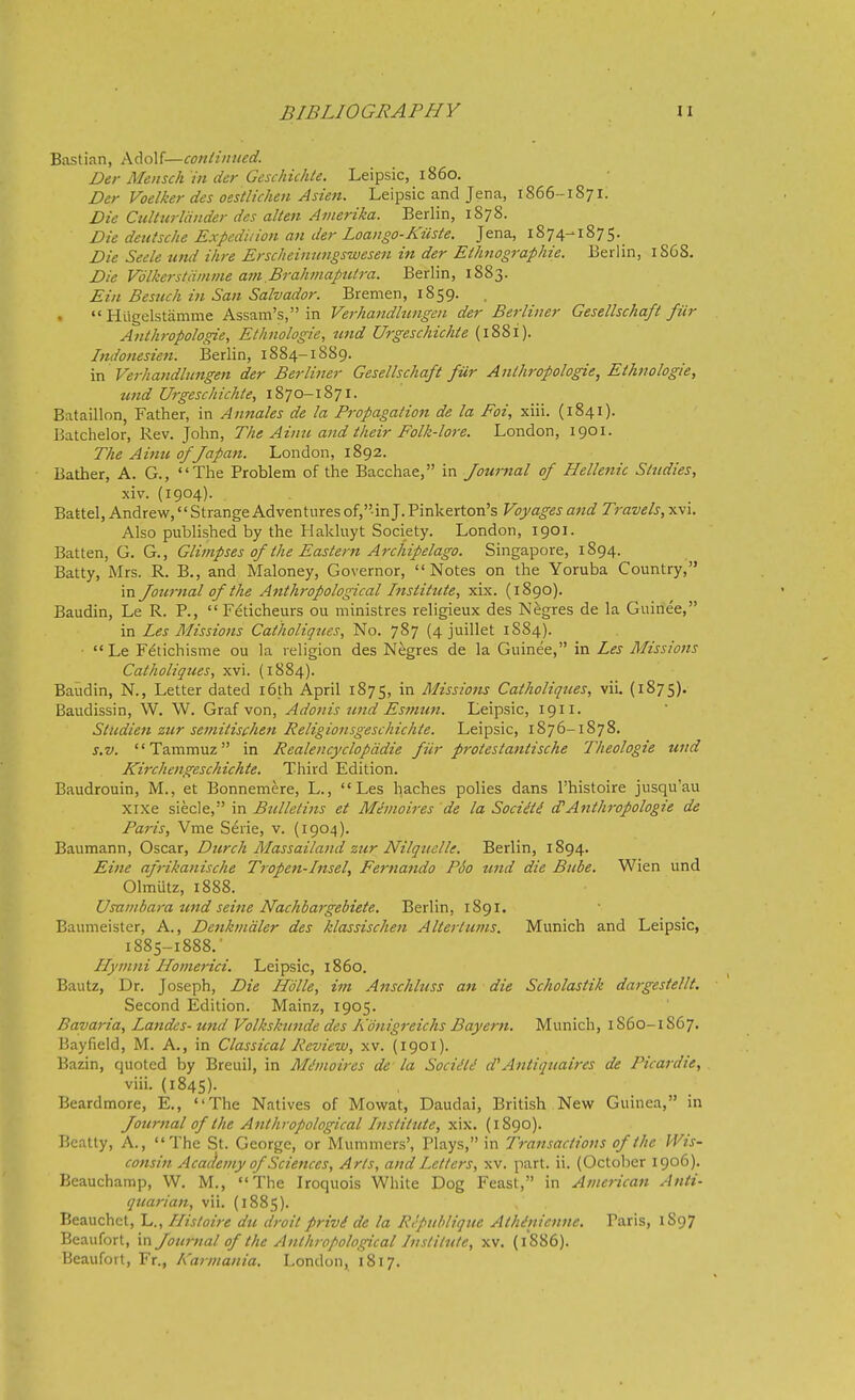 Bastian, Adolf—conlimied. Der Mensch in der Geschichte. Leipsic, i860. Der Voelker des oestUchen Asien. Leipsic and Jena, 1866-1871. Die Culturliinder des alien Amerika. Berlin, 1878. Die deutsche Expedition an der Loango-KUste. Jena, 1874-1875. Die Seele und ihre Ersc/ieimmgswesett in der Eihnographie. Berlin, 1S6S, Die Vdlkerstiiinme am BralunaptUra. Berlin, 1883. Eiu Besuch in San Salvador. Bremen, 1859.  Htigelstamme Assam's, in Verhandhmgeii der Berliner Gesellschaft fur Anthropologie, Ethnologie, tmd Urgeschichie (1881). Indonesien. Berlin, 1884-1889. \-a Verhandlungen der Berliner Gesellschaft fur Anthropologie, Ethnologie, und Urgeschichie, 1870-1871. Bataillon, Father, in Annates de la Propagation de la Foi, xiii. (1841). Batchelor, Rev. John, The Aimi and their Folk-lore. London, 1901. The Ainu of Japan. London, 1892. Bather, A. G., The Problem of the Bacchae, in Journal of Helleiiic Studies, xiv. (1904). Battel, Andrew,'' Strange Adventures of,-in J. Pinkerton's Voyages and Travels, xvi. Also published by the Hakluyt Society. London, 1901. Batten, G. G., Glimpses of the Eastern Archipelago. Singapore, 1894. Batty, Mrs. R. B., and Maloney, Governor, Notes on the Yoruba Country, in Joumal of the Anthropological Institute, xix. (1890). Baudin, Le R. P.,  Feticheurs ou ministres religieux des Negres de la Guinee, in Les Missions Catholiqttes, No. 787 (4 juillet 1S84).  Le Fetichisme ou la religion des Negres de la Guinee, in Les Missions Catholiques, xvi. (1884). Baudin, N., Letter dated i6th April 1875, in Missiotis Catholiques, viL (1875). Baudissin, W. W. Graf von, Adonis und Esniun. Leipsic, 1911. Studien ztir semitischen Religionsgeschichte. Leipsic, 1876-1878. s.v. Tammuz in Realencyclopddie fiir protestantische Theologie und Kirchengeschichte. Third Edition. Baudrouin, M., et Bonnemere, L., Les haches polies dans I'histoire jusqu'au xixe siecle, in Bulletins et Mimoires de la Socitti d'Anthropologie de Paris, Vme Serie, v. (1904). Baumann, Oscar, Durch Massailand zur Nilquclle. Berlin, 1894. Eine afrikanische Tropen-Insel, Fernando P60 und die Bube. Wien und Olmutz, 1888. Usainbara und seine Nachbajgebiete. Berlin, 1891. Baumeister, A., Denhndler des klassischen Altertums. Munich and Leipsic, 1885-1888. ■ Ilymni Homerici. Leipsic, i860. Bautz, Dr. Joseph, Die Hdlle, im Anschluss an die Scholastik dargesiellt. Second Edition. Mainz, 1905. Bavaria, Landes- und Volkskunde des Konigreichs Bayern. Munich, 1860-1S67. Bayfield, M. A., in Classical Review, xv. {1901). Bazin, quoted by Breuil, in Miinoires de - la Sociili Antiqtiaires de Picardie, , viii. (1845). Beardmore, E., The Natives of Movsrat, Daudai, British New Guinea, in Journal of the Anthropjological Instittcte, xix. (1890). P.catty, A., The St. George, or Mummers', Plays, in Transactions of the M^is- consin Academy of Sciences, Arts, and Letters, xv. part. ii. (October 1906). Beauchamp, W. M., The Iroquois White Dog Feast, in American Anti- quarian, vii. (1885). Beauchct, L., Histoire du droit privi de la Rcpublique Athinienne. Paris, 1S97 Beaufort, in Jotirnal of the Anthropological Institute, xv. (1886). Beaufort, Fr., Karmania. London, 1817.