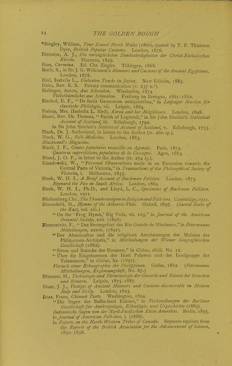 *Bingley, William, Tour Rotmd North Wales (1800), quoted by T. F. Thisleton Dyer, British Popular Customs. London, 1876. Binterim, A. J., Die vorziiglichsten Denkwiirdigkeiten der Christ-Katholischen Kirche. Mayence, 1829. Bion, Carmina. Ed. Chr. Ziegler. Tiibingen, 1868.' Birch, S., in Sir J. G. Wilkinson's Man?ters attd Custo??is 0/ the Ancient Egj'ptians. London, 1878. Bird, Isabella L., Unbeaten Tracks in Japan. New Edition, 1885. Birks, Rev. E. B. Private communication (v. 237 «.'). Birlinger, Anton, Atts Schwaben. Wiesbaden, 1874. Volksthiimliches aus Schwaben. Freiburg im Breisgau, 1861-1862. Bischof, E. F., Da fastis Graecorum antiquioribus, in Leipdger StuJien fiir classische Fhilologie, vii. Leipsic, 1884. Bishop, Mrs. (Isabella L. Bird), Korea attd her Neighbours. London, 1898. Bisset, Rev. Dr. Thomas,  Parish of Logierait, in Sir John Sinclair's Statistical Account of Scotland.^ \\\. Edinburgh, 1792. in Sir John Sinclair's Statistical Account of Scotland, v. Edinburgh, 1793. Black, Dr. J. Sutherland, in letters to the Author (iv. 260 sq.). Black, W. G., Folk-Medicine. London, 1883. Blackwood's Magazine. Blade, J, F., Coxites populaires recueillis en Agenais. Paris, 1874. Quatorze superstitionspopulaires de la Gascogne. Agen, 1883. Bland, J. O. P., in letter to the Author (iv. 274 s/j.). Elandowski, W., Personal Observations made in an Excursion towards the Central Parts of Victoria, in Transactions of the Philosophical Society of Victoria, i. Melbourne, 1855. Bleek, W. H. I., A Brief Account of Bushman Folklore. London, 1875. Reynard the Fox in South Africa. London, 1864. Bleek, W. H. I., Ph.D., and Lloyd, L. C., Specimens of Bushman Folklore. London, 1911. Blinkenberg, Chr., The Thundei-weapon in Religion and Folk-lore. Camliridge; 1911. Bloomfield, M., Hymns of the Atharva-Veda. Oxford, 1897. [Sacred Books of the East, vol. xlii.) On the 'Frog Hymn,' Rig Veda, vii. 103, in Journal of the American Oriental Society, xvii. (1896). Blumentritt, F.,  Das Stromgebiet des Rio Grande de Mindanao, in Petermanns Mitteilungen, xxxvii. (1891). Der Ahnencultus und die religiosen Anschauungen der Malaien des Philippinen-Archipels, in Mittheilungen der Wietter Geographischen Gesellschaft {\%Z2).  Sitten und Brauche der Ilocanen, in Globus, xlviii. No. 12.  Ober die Eingeborenen der Insel Palawan und. der Inselgruppe der Talamianen, in Globus, lix. (1891). Versuch einer Ethnographic der Philippinen. Gotha, 18S2. (Peto-manns Mittheilungen, Ergdnzungsheft, No. 67.) BlUmner, H., Technologic und Terminologie der Gertverbeund Kunstebei Griechcn tmd Rdmern. Leipsic, 1875-1887. Blunt, J. J., Vestiges of Ancient Planners and Customs discoverable in Modern Italy and Sicily. London, 1823. Boas, Franz, Chinook Texts. Washington, 1894. Die Sagen der Baffin-land Eskimo, in Verhandlungen der Berliner Gesellschaft fiir Anthropologic, Ethnologic, und Urgeschichte (1885). Indianische Sagen von der Nord-Pacifischen Kiiste Amerikas. Berlin, 1895. in Journal of American Folk-lore, i. (1888). in Reports on the North-Western Tribes of Canada. Separate reprints from the Reports of the British Association for the Advancement of Science, 1890-1898.