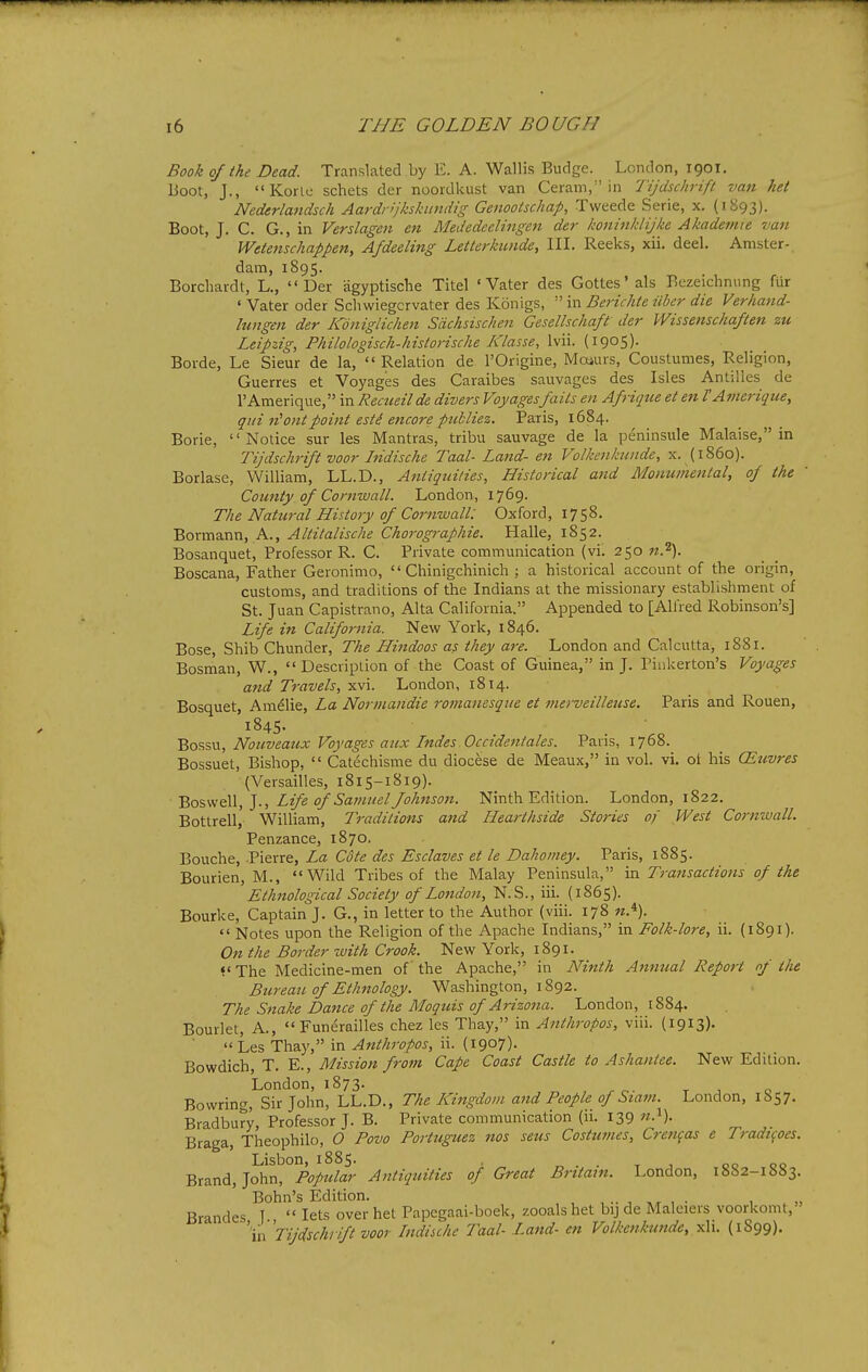 Book of the Dead. Translated by E. A. Wallis Budge. London, 1901. Boot, J., Korle schets der noordkust van Ceram, in Tijdsclirifl van het Nederlandsch Aardrljkskundig Genootschap, Tweede Serie, x. (1S93). Boot, J. C. G., in Verslagen en Mededcclingen der honinklijke Akademie van Wetenschappen, Afdeeling Letterkunde, III. Reeks, xii. deel. Amster- dam, 1895. Borchardt, L., Der agyptische Titel ' Vater des Gottes'als Bczeichnnng fiir ' Vater oder Scliwiegcrvater des Konigs, in Berichte iiber die Verhand- lungen der Kdniglichen Sdchsischen Gesellsckaft der Wissemchaften zu Leipzig, Philologisch-historische Klasse, Ivii. (1905)- Borde, Le Sieur de la, Relation de I'Origine, Moiurs, Coustumes, Religion, Guerres et Voyages des Caraibes sauvages des Isles Antilles de rAmerique, in Recueilde divers Voyagesfails en Afrique et en I'Ameriqtie, qui n^ontpoint esK encore publiez. Paris, 1684. Borie, Notice sur les Mantras, tribu sauvage de la peninsule Malaise, in Tijdschrift voor hidische Taal- Land- en Volkenkunde, x. {i860). Borlase, William, LL.D., Aniiqui/ies, Historical and Monumental, of the Cou7tty of Cornwall. London, 1769. The Natural History of Cornwall: Oxford, 1758. BowaaxiXi, A., Altitalische Cho7-ographie. Halle, 1852. Bosanquet, Professor R. C. Private communication (vi. 250 n.^). Boscana, Father Geronimo,  Chinigchinich ; a historical account of the origin, customs, and traditions of the Indians at the missionary establishment of St. Juan Capistrano, Alta California. Appended to [Alfred Robinson's] Life in California. New York, 1846. Bose, Shib Chunder, The Hindoos as they are. London and Calcutta, 1881. Bosman, W.,  Description of the Coast of Guinea, in J. Piiikerton's Voyages and Travels, xvi. London, 1814. Bosquet, Amelie, La Normandie romanesque et mei-veilleuse. Paris and Rouen, '1845. _ • Bossu, Nouveaux Voyages aux Indes Occtdentales. Paris, 1768. Bossuet, Bishop,  Catechisme du diocese de Meaux, in vol. vi, ot his CEuvres (Versailles, 1815-1819). ■ Boswell, J., Life of Samuel fohnsoji. Ninth Edition. London, 1822. Bottrell, William, Traditions and Hearthside Stories of West Cornwall. Penzance, 1870. Bouche, -Pierre, La Cote des Esclaves et le Dahomey. Paris, 1885. Bourien, M., Wild Tribes of the Malay Peninsula, in Transactions of the Ethnological Society of London, N.S., iii. (1865). Bourke, Captain J. G., in letter to the Author (viii. 178  Notes upon the Religion of the Apache Indians, in Folk-lore, ii. (1891). On the Border with Crook. New York, 1891. <' The Medicine-men of the Apache, in Ninth Annual Report of the Bureau of Ethnology. Washington, 1892. The Snake Dance of the Moquis of Arizona. London, 1884. Bourlet, A., Funerailles chez les Thay, in Anthropos, viii. (1913).  Les Thay, in Anthropos, ii. (1907). Bowdich, T. E., Mission from Cape Coast Castle to Ashantce. New Edition. London, 1873. r ^ o Bowring, Sir John, LL.D., The LCingdom and People of Stam. London, 1857. Bradbury, Professor J. B. Private communication (ii. 139 Braga, Theophilo, 0 Povo Portuguez nos sens Costumes, Crefi^as e Tradi^oes. Lisbon, 1885. „ . . t j 00 00 Brand, John, Popular Antiquities of Great Britain. London, 1882-1883. Bohn's Edition. , .. , ,x , • 1 Brandes I  lets over het Papegaai-boek, zooals het bij de Maleiers voorkomt, \\ Tijdschrift voor Indische Taal- Land- en Volkenkunde, ^\\. (1899).