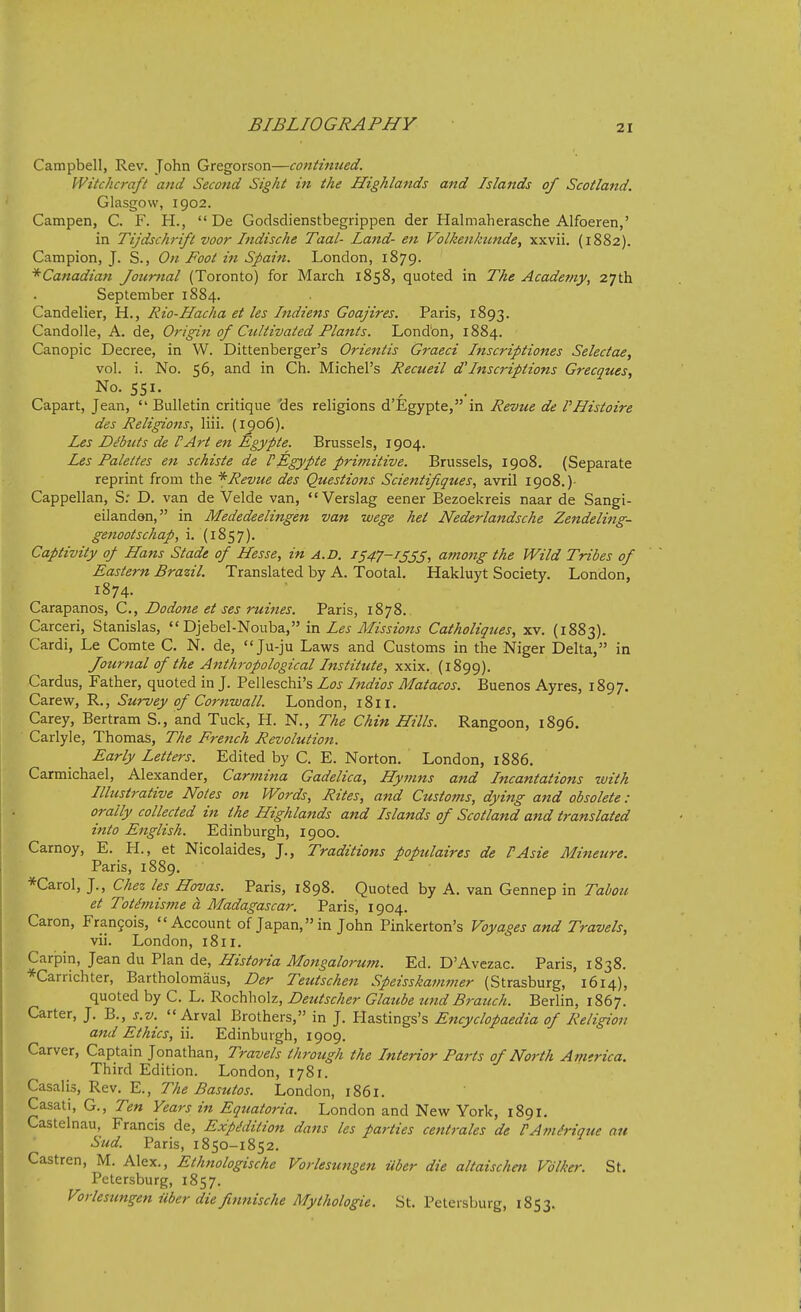 Campbell, Rev. John Gregorson—continued. Witchcraft and Second Sight in the Highlands and Islands of Scotland. Glasgow, 1902. Campen, C. F. H.,  De Godsdienstbegrippen der Halmaherasche Alfoeren,' in Tijdschrift voor Indische Taal- Land- e7i Volkenkimde, xxvii. (1882). Campion, J. S., On Foot in Spain. London, 1879. ^Canadian Journal (Toronto) for March 1858, quoted in The Academy, 27th September 1884. Candelier, H., Rio-Hacha et les Indiens Goajires. Paris, 1893. Candolle, A. de, Origin of Cultivated Plants. Lond'on, 1884. Canopic Decree, in W. Dittenberger's Orientis Graeci Inscriptiones Selectae, vol. i. No. 56, and in Ch. Michel's Recueil d'Inscriptions Grecques, No. 551. Capart, Jean,  Bulletin critique des religions d'Egypte, in Revue de VHistoire des Religions, liii. (1906). Les Dibuts de PArt en Egypte. Brussels, 1904. Les Palettes e7i schiste de PEgypte primitive. Brussels, 1908. (Separate reprint from the * Revue des Questions Scientifiques, avril 1908.) Cappellan, S: D. van de Velde van, Verslag eener Bezoekreis naar de Sangi- eilandan, in Mededeelingen van wege het Nederlandsche Zendeling- genootschap, i. (1857). Captivity of Hans Stade of Hesse, in a.D. 1547-1355, amo7tg the Wild Tribes of Eastern Brazil. Translated by A. Tootal. Hakluyt Society. London, 1874. Carapanos, C, Dodone et ses mines. Paris, 1878.. Carceri, Stanislas,  Djebel-Nouba, in Les Missions Catholiques, xv. (1883). Cardi, Le Comte C. N, de, Ju-ju Laws and Customs in the Niger Delta, in Journal of the Anthj-opological Institute, xxix. (1899). Cardus, Father, quoted in J. Pelleschi's Los Indios Matacos. Buenos Ayres, 1897. Carew, R., Survey of Cornwall. London, 1811. Carey, Bertram S., and Tuck, H. N., The Chin Hills. Rangoon, 1896. Carlyle, Thomas, The Fre^ich Revolution. Early Letters. Edited by C. E. Norton. London, 1886. Carmichael, Alexander, Carmina Gadelica, Hymns and Incantations with Illustrative Notes on Words, Rites, and Customs, dying and obsolete : orally collected in the Highlands and Islands of Scotland and translated into English. Edinburgh, 1900. Carnoy, E. H., et Nicolaides, J., Traditions populaires de PAsie Mineure. Paris, 1889. *Carol, J., Chez les Hovas. Paris, 1898. Quoted by A. van Gennep in Tabou et Totimisme a Madagascar. Paris, 1904. Caron, Fran5ois, Account of Japan, in John Pinkerton's Voyages and Travels, vii. London, 1811. Carpin, Jean du Plan de, Historia Mongalorum. Ed. D'Avezac. Paris, 1838. *Carrichter, Bartholomaus, Der Teutschen Speisskammer (Strasburg, 1614), quoted by C. L. Rochholz, Deutscher Glatibe tind Branch. Berlin, 1867. Carter, J. B., j.z/.  Arval Brothers, in J. Plastings's Encyclopaedia of Religion and Ethics, ii. Edinburgh, 1909. Carver, Captain Jonathan, Travels through the Interior Parts of North Amtrica. Third Edition. London, 1781. Casalis, Rev, E., The Basutos. London, 1861. Casati, G., Ten Years in Equatoria. London and New York, 1891. Castelnau, Francis de. Expedition dans les parties centrales de PAmMque an Sud. Paris, 1850-1852. Castren, M. Alex., Ethnologische Vorlesungen ilber die altaischm Vdlker. St. Petersburg, 1857. Vorlesungen iiber die finnische Mythologie. St. Petersburg, 1853.