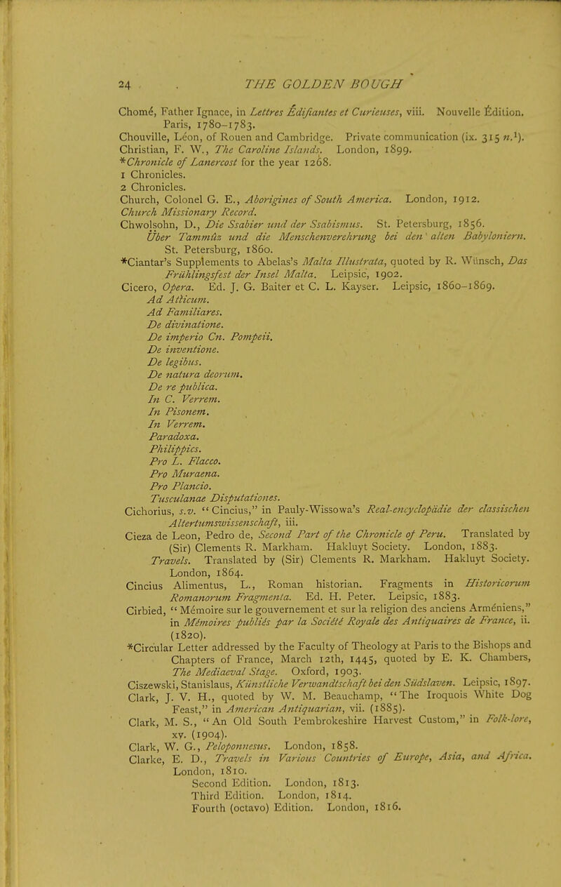 Chom^, Father Ignace, in Lettres Edijiantes et Curieuses, viii. Nouvelle ^^dition. Paris, 1780-1783. Chouville, Leon, of Rouen and Cambridge. Private communication (ix. 315 Christian, F. W., The Caroline Islands. London, 1899. ^Chronicle of Lanercost for the year 1268. 1 Chronicles. 2 Chronicles. Church, Colonel G. E., Aborigines of South America. London, 1912. Church Missio7iary Record. Chwolsohn, D., Die Ssabier und der Ssabismus. St. Petersburg, 1856. fiber Tammiiz wid die Mensche^iverehrung bei den' alien Babyloniern. St. Petersburg, i860. *Ciantar's Supplements to Abelas's Malta Illustrata, quoted by R. Wtinsch, Das Fruhlingsfest der Insel Malta. Leipsic, 1902. Cicero, Opera. Ed. J. G. Baiter et C. L. Kayser. Leipsic, i860-1869. Ad Atlicum. Ad Familiares. De divinatione. De imperio Cn. Pompeii. De inveniione. De legibus. De natura deorum. De re publica. In C. Verrem. In Pisonem. In Verrem. Paradoxa. Philippics. Pro L. Flacco. Pro Muraena. Pro Plancio. Tusculanae Disputationes. Cichorius, s.v. Cincius, in Pauly-Wissowa's Real-encyclopddie der classischen Alterttimswissenschaft, iii. Cieza de Leon, Pedro de, Second Part of the Chronicle of Peru. Translated by (Sir) Clements R. Markham. Hakluyt Society. London, 1883. Travels. Translated by (Sir) Clements R. Markham. Hakluyt Society. London, 1864. Cincius Alimentus, L., Roman historian. Fragments in Historicorum Romanorum Fragmeitta. Ed. H. Peter. Leipsic, 1883. Cirbied,  Memoire sur le gouvernement et sur la religion des anciens Armeniens, in Mimoires publics par la Sociiti Royale des Antiquaires de France, ii. (1820). ■^Circular Letter addressed by the Faculty of Theology at Paris to the Bishops and Chapters of France, March 12th, 1445, quoted by E. K. Chambers, The Mediaeval Stage. Oxford, 1903. Ciszewski, Stanislaus, Ktinstliche Verwandtschaft bei den Sildslaven. Leipsic, 1897. Clark, J. V. H., quoted by W. M. Beauchamp,  The Iroquois White Dog Feast, in American Antiquarian, vii. {1885). Clark, M. S., An Old South Pembrokeshire Harvest Custom, in Folk-lore, xy. (1904)- Clark, W. G., Peloponnesus. London, 1858. Clarke, E. D., Travels in Various Countries of Europe, Asia, and Aftica. London, 1810. Second Edition. London, 1813. Third Edition. London, 1814. Fourth (octavo) Edition. London, 1816.