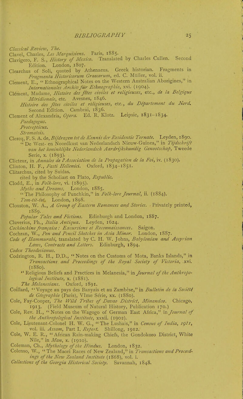 Classical Review, The. Clavel, Charles, Les Afarq nisi ens. Paris, 1885. Clavigero, F. S., History of Mexico. Translated by Charles Cullen. Second Edition. London, 1807. Clearchus of Soli, quoted by Athenaeus. Greek historian. Fragments in Fragmenta Historicortim Graecorum, ed. C. Muller, vol. ii. Clement, E.,  Ethnographical Notes on the Western Australian Aborigines, in Iniernadonales Archivfur Eihnographie, xvi. (1904). Cleriient, Madame, Histoire des ftes civiles et religieuses, etc., de la Belgique Miridionale, etc. Avesnes, 1846. Histoire des fetes civiles et religieuses, etc., du Dipartement dti Nord. Second Edition. Cambrai, 1836. Clement of Alexandria, Opera. Ed. R. Klotz. Leipsic, 1831-1834. Paedagogus. Protrepticus. Stromateis. Clercq, F. S. A. de, Bijdragen tot de Kennis der Residentie Ternate. Leyden, 1890.  De West- en Noordkust van Nederlandsch Nieuw-Guinea, in Tijdschrift van het koniiiklijke Nederlandsch Aardrijkskundig Genootschap, Tweede Serie, x. (1893). Clicteur, in Annates de PAssociation de la Propagation de la Foi, iv. {1830). Clinton, H. F., Fasti Hellenici. Oxford, 1834-1851. Clitarchus, cited by Suidas. cited by the Scholiast on Plato, Republic. Clodd, E., in Folk-lore, vi. (1895). Myths and Dreams. London, 1885. The Philosophy of Punchkin, in Folk-lore Journal, ii. (1884). Tom-tit-tot. London, 1898. Clouston, W. A., A Group of Eastern Romances and Stories. , Privately printed, 1889. Popular Tales and Fictions. Edinburgh and London, 1887. Cluverius, Ph., Italia Antiqua. Leyden, 1624. Cochinchine fran^aise: Excursions et Reconnaissances. Saigon. Cochran, W., Pen and Pencil Sketches in Asia Minor. London, 1887. Code of Hammurabi, translated by C. H. W. Johns, Babylonian atid Assyrian Laws, Contracts and Letters. Edinburgh, 1894. Codex Theodosiamcs. Codrington, R. H., D.D., Notes on the Customs of Mota, Banks Islands, in Transactions and Proceedings of the Royal Society of Victoria, .xvi. (1880).  Religious Beliefs and Practices in Melanesia, in Journal of the Anthropo- logical Institute, x. (1881). The Melanesians. Oxford, 1891. Coillard, Voyage au pays des Banyais et au Zambese, in Bulletin de la Sociiti de Giographie (Paris), VIme Serie, xx. (1880). Cole, Fay-Cooper, The Wild Tribes of Davao District, Minandao. Chicago, 1913. (Field Museum of Natural History, Publication 170.) Cole, Rev. H., Notes on the Wagogo of German East Africa, in Journal of the Anthropological Institute, xxxii. (1902). Cole, Lieutenant-Colonel H. W. G., The Lushais, in Census of India, igii, vol. iii. Assam, Part I. Report. Shillong, 1912. Cole, W. E. R., African Rain-making Chiefs, the Gondokoro District, White Nile, in Man, x. (1910). Coleman, Ch., Mythology of the Hindus. London, 1832. Colenso, W.,  The Maori Races of Nevv' Zealand^ in Transactions and Proceed- ings of the New Zealand Institute (1868), vol. i. Collections of the Georgia Histo7-ical Society. Savannah, 1848.
