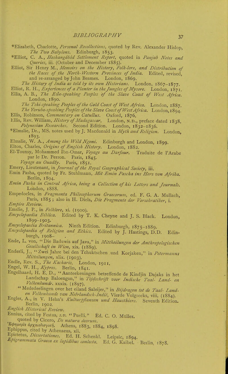 *Elizabeth, Charlotte, Personal Recollections, quoted by Rev. Alexander Hislop, The 7 wo Baby Ions. Edinburgh, 1853. *Elliot, C. A., Hoshangdbdd Settlenmit Report, quoted in Panjab Notes and Queries, iii. (October and December 1885). Elliot, Sir Henry M., Memoirs on the History, Folk-lore, and Distribution of the Races of the North-Western Provinces of India. Edited, revised, and re-arranged by John Beames. London, 1869. The History of Ittdia as told by its owtt Historians. London, 1867-1877. Elliot, R. H., Experiences of a Planter in the Jungles of Mysore. London, 1871. Ellis, A. B., The Ewe-speaking Peoples of the Slave Coast of West Africa. London, 1890. The Tshi-speaking Peoples of the Gold Coast of West Africa. London, 1887. The Yortiba-speaking Peoples of the Slave Coast of M^'est Africa. London, 1894. Ellis, Robinson, Commentary on Catulhts. Oxford, 1876. Ellis, Rev. William, History of Madagascar. London, N.D., preface dated 1838, Polynesian Researches. Second Edition. London, 1832-1836. *Elmslie, Dr., MS. notes used by J. Macdonald in Myth and Religion. London, 1893- Elmslie, W. A., Among the WildNgoni. Edinburgh and London, 1899. Elton, Charles, Origins of English History. London, 1882. El-Tounsy, Mohammed Ibn-Omar, Voyage ait Darfour. Traduite de I'Arabe par le Dr. Perron. Paris, 1845. Voyage att Ouaddy. Paris, 1851. Emery, Lieutenant, in Jottrnal of the Royal Geographical Society, iii. Emin Pasha, quoted by Fr. Stuhlmann, Mit Emin Pascha ins Herz von Afrika. Berlin, 1894. Efnin Pasha in Central Africa, being a Collection of his Letters and Journals. London, 18S8. Empedocles, in Fragmenta Philosophorum Graecorum, ed. F. G. A. Mullach, Paris, 1885 ; also in H. Diels, Die Fragi?iente der Vorsokratiker, i. Empire Review. Emslie, J. P., in Folklore, xi. (1900). Encyclopaedia Biblica. Edited by T. K. Cheyne and J. S. Black. London, 1899-1903. Encyclopaedia Britannica. Ninth Edition. Edinburgh, 1875-1889. Encyclopaedia of Religion and Ethics. Edited by J. Hastings, D.D. Edin- burgh, 1908- Ende, L. von, Die Baduwis auf Java, in Mittheilwtgen der Anthropologischen Gesellschaft in Wien, xix. (1889). Enderli, J.,  Zwei Jahre bei den Tchuktschen und Korjaken, in Petermanns Mittetlungen, xlix. (1903). Endle, Rev. S., The Kacharis. London, 1911. Engel, W. H., Kypros. Berlin, 1841. Engelhaard, H. E. D.,  Aanteekeningen betreffende de Kindjin Dajaks in het Landschap Baloengan, in Tijdschrift voor Indische Taal- Land- en Volkenkundf.. xxxix. (1897).  Mededeelingen over het eiland Saleijer, in Bijdragen tot de Taal- Land- en Volkenkitnde van NeMajidsch-Indie, Vierde Volgreeks, viii. (1884). Engler, A., m V. Hehn's Kulturpflanzen und Hausthiere. Seventh Edition. Berlin, 1902. English Historical Review. Ennius, cited by Festus, s.v. Puelli. Ed. C. O. MUller. ^ quoted by Cicero, De natura deorum. ^fhlJ-eph apxaioKoyiK-f,. Athens, 1883, 1884, 1898. tphippus, cited by Alhenaeus, xii. Epictetus, Dissertationes. Ed. H. Schenkl. Leipsic, 1894. Jipigrammata Graeca ex lapidibus conlecta. Ed. G. Kaibel. • Berlin 1878