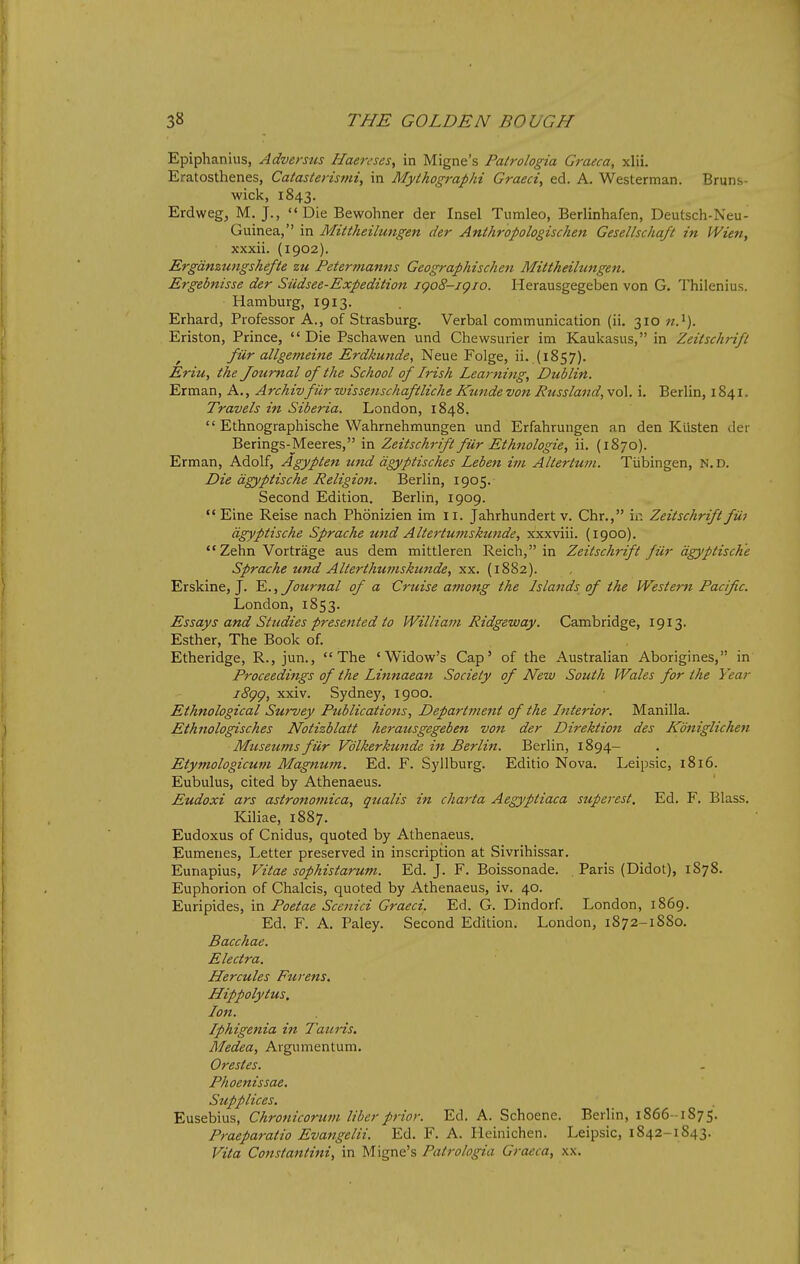 Epiphanius, Adversus Haereses, in Migne's Palrologia Graeca, xlii. Eratosthenes, Catasterismi, in Myihographi Graeci, ed. A. Westerman. Bruns- wick, 1843. Erdwegj M. J., Die Bewohner der Insel Tumleo, Berlinhafen, Deutsch-Neu- Guinea, in Mittheilmigen der Anthropologischen Gesellschqft in Wien, xxxii. (1902). Ergdnzungshefte zu Petermanns Geographischeit Mittheihmgen. Ergebnisse der Siidsee-Expedition igoS-igio. Herausgegeben von G. Thilenius. Hamburg, 1913. Erhard, Professor A., of Strasburg. Verbal communication (ii. 310 Eriston, Prince, Die Pschawen und Chewsurier im Kaukasus, in Zeitschrifl ^ fiir allgemeine Erdkunde, Neue Folge, ii. .(i857). Eriu, the Journal of the School of Irish Lea)-ning, Dublin. Erman, A., Archivfiir wissensckaftliche Kzmde von Russland, vol. i. Berlin, 1841. Travels in Siberia. London, 1848.  Ethnographische Wahrnehmungen und Erfahrungen an den Ktisten der Berings-Meeres, in Zeitschrift fiir Ethnologie, ii. (1870). Erman, Adolf, Agypten und agyptisches Leben itn Altertuin. Tiibingen, n.d. Die dgyptische Religion. Berlin, 1905. Second Edition. Berlin, 1909.  Eine Reise nach Phonizien im 11. Jahrhundert v. Chr., in Zeitschrift fiii dgyptische Sprache und Altertuinsktmde, xxxviii. (1900). Zehn Vortrage aus dem mittleren Reich, in Zeitschrift fiir dgyptische Sprache und Alterthuttiskunde, xx. (1882). Erskine, J. E., Journal of a Cruise among the Islands of the Western Pacific. London, 1853. Essays and Studies presented to William Ridgeway. Cambridge, 1913. Esther, The Book of. Etheridge, R., jun., The 'Widow's Cap' of the Australian Aborigines, in Proceedings of the Linnaean Society of New South Wales for the Year i8gg, xxiv. Sydney, 1900. Ethnological Survey Publications, Department of the Interior. Manilla. Ethnologisches Notizblatt herausgegeben von der Direktion des Kdniglichen Museums fiir Vdlkerkunde in Berlin. Berlin, 1894- Etymologicum Magnum. Ed. F. Syllburg. Editio Nova. Leipsic, 1816. Eubulus, cited by Athenaeus. Eudoxi ars astronomica, qualis in charta Aegyptiaca superest. Ed, F. Blass. Kiliae, 1887. Eudoxus of Cnidus, quoted by Athenaeus. Eumenes, Letter preserved in inscription at Sivrihissar. Eunapius, Vitae sophistarum. Ed. J. F. Boissonade. . Paris (Didot), 1878. Euphorion of Chalcis, quoted by Athenaeus, iv. 40. Euripides, in Poetae Scenici Graeci. Ed. G. Dindorf. London, 1869. Ed. F. A. Paley. Second Edition. London, 1872-1880. Bacchae. Electra. Hercules Fur ens, Hippolytus. Ion. Iphigenia in Tattris. Medea, Argumentum. Orestes. Phoenissae. Supplices. Eusebius, Chronicorum liber prior. Ed. A. Schoene. Berlin, 1866-1875. Praeparatio Evangelii. Ed. F. A. Heinichen. Leipsic, 1842-1843. Vita Constantini, in Migne's Patrologia Graeca, xx.