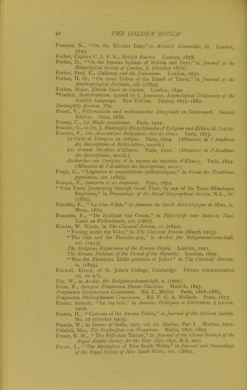 Fontana, N., On the Nicobar Isles, in Asiatick Researches, iii. London, 1799. Forbes, Captain C. J. F. S., British Burma. London, 1878. Forbes, D.,  On the Aymara Indians of Bolivia and Peru, in Journal of the Ethnological Society of London, ii. (October 1870). Forbes, Fred. E., Dahomey and the Dahomans. London, 1851. Forbes, H. O., On some Tribes of the Island of Timor, in Journal of the Anthropological Instittite, xiii. (1884). Forbes, Major, Eleven Vears in Ceylon. London, 1840. *Forduh, Scotichronicon, quoted by J. Jamieson, Etymological Dictionary of the Scottish Language. New Edition. Paisley, 1879-1882. Fortnightly Review, The. Fossel, v., Volksmedicin und medicinischer Aberglaube in Steiermark. Second Edition. Graz, 1886. Fossey, C, La Magie assyrienne. Paris, 1902. Foucart, G., in Dr. J. Hastings's Encyclopaedia of Religion and Ethics, iii. (1910). Foucart, P., Des Associations Religieuses chez les Grecs. Paris, 1873. Le Culte de Dionysos en Attique. Paris, 1904. {Mhnoires de VAcadimie des Lnscriptions et Belles-lettres, xxxvii.) Les Grands Mystires d'Eleusis. Paris, 1900. {Mhnoircs de PAcadimie des Lnscriptions, jixxvii.) Recherches sur Vorigine et la nature des mystires d'Eleusis. Paris, 1895. {M^moires de PAcadimie des Lnscriptions, xxxv.) Fouju, G., Legendes et superstitions prehistoriques, in Revue des Traditions populaires, xiv. (1899). Fouque, F., Santorin et ses iruptions. Paris, 1879.  Four Years' Journeying through Great Tibet, by one of the Trans-Himalayan Explorers, in Proceedings of the Royal Geographical Society, N.S., vii. (1885). Fourdin, E.,  La foire d'Ath, in Annates du Cercle Arch^ologique de Mons, ix. Mons, 1869. Foamier, P.,  De Zuidkust van Ceram, in Tijdschrift voor Lndische Taal- Land- en Volkenkunde, xvi. (1867). Fowler, W. Warde, in The Classical Review, vi. (1892). Passing under the Yoke, in The Classical Review (March 1913). The Oak and the Thunder-god, in Archiv fUr Religionswissenschaft, xvi. (1913). The Religious Experience of the Roman People. London, 1911. The Roman Festivals of the Period of the Republic. London, 1899. Was the Flaminica Dialis priestess of Juno? in The Classical Review, ix. (1895). Fox well, Ernest, of St. John's College, Cambridge. Private communication (xi. 10 M.i). Foy, W., in Archiv filr Religionswissenschaft, x. (1907). Fraas, F., Synopsis Plantarum Florae Classicae. Munich, 1845. Fragmenta historicoricm Graecoruni. Ed. C. Miiller. Paris, 1868-1883. Fragmenta Philosophorum Graecorum. Ed. F. G. A. Mullach. Paris, 1875. France, Anatole,  Le roy bolt, in Annates Politiques et Littiraires, 5 Janvier, 1902. France, H.,  Customs of the Awuna Tribes, in Journal of the African Society, No. 17 (October 1905). Francis, W., in Census of Lndia, igoi, vol. xv. Madras, Part I. Madras, 1902. Frankel, Max, Die Lnschriften von Pergamon. Berlin, 1890-1895. Fraser, E. H., The Fish-skin Tartars, in Jownal of the China Branch of (he Royal Asiatic Society for the Year iSgi-iSg2, N.S. xxvi. Fraser, J., The Aborigines of New South Wales, in Journal and Proceedings of the Royal Society of New South I Vales, xvi. (1882).