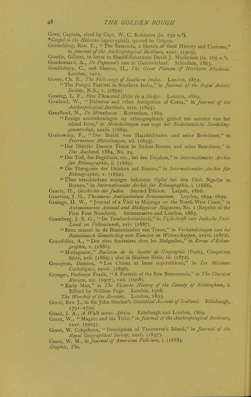 Gore, Captain, cited by Capt. W. C. Robinson (iv. 139 *Gospel to the Hebrews (apocryphal), quoted by Origen. Gottschling, Rev. E., The Bawenda, a Sketch of their History and Customs, in Journal of the Anthropological Institute, xxxv. (1905). Goudie, Gilbert, in letter to Sheriff-Substitute David J. Mackenzie (ix. 169 n.'^). Goudswaard, A., De Papoewa's van de Geelvinksbaai. Schiedam, 1863. Gouldsbury, C, and Sheane, H., The Great Plateau of Northern Rhodesia. London, 1911. Cover, Ch. E., The Folk-songs of Southern India. London, 1872. The Pongol Festival in Southern India, in Journal of the Royal Asiatic Society, N.S., v. {1870). Gowing, L. F., Five Thousand Miles in a Sledge. London, 1889. Gowland, W., Dolmens and other Antiquities of Corea, in Journal of the Anthropological Institiite, xxiv. (1895). Graafland, N., De Mitiahassa. Rotterdam, 1869.  Eenige aanteekeningen op ethnographisch gebied ten aanzien van het eiland Rote, in Mededeelittgen van wege het Nederlandsche Zendeling- genootschap, xxxiii. (1889). Grabowsky, F.,  Der Bezirk von Hatzfeldthafen und seine Bewohner, in Petermanns Mitteilnngen, xli. (1895). Der Distrikt Dusson Timor in Sudost-Borneo und seine Bewohner, in Das Ausland, 1884, No. 24.  Der Tod, das Begrabnis, etc., bei den Dajaken, in Internationales Archiv fiir Ethnographie, ii. (1889). Die Theogonie der Dajaken auf Borneo, in Internationales Archiv fiir Ethnog7-aphie, v. (1892). Uber verschiedene weniger bekannte Opfer bei den Oloh Ngadju in Borneo, in Internationales Archiv fiir Ethnographie, i. (1888). Graetz, H., Geschichte der Juden. Second Edition. Leipsic, 1866. Graevius, J. G., Thesaurus Antiquitatum Romanarum. Ley den, 1694-1699. Grainge, H. W., Journal of a Visit to Mojanga on the North-West Coast, in Antananarivo An7tual and Madagascar Magazine, No. I (Reprint of the First Four Numbers). Antananarivo and London, 1885. Gramberg, J. S. G.,  De Troeboekvisscherij, in Tijdschrift voor Indische Taal- Land- eii Volkenkunde, xxiv. (1887).  Eene maand in de Binnenlanden van Timor, in Verhandelingen van het Bataviaasch Genootschap van Kunsten en Wetenschappen, xxxvi. (1872). Grandidier, A., Des rites funeraires chez les Malgaches, in 7?i5£'Me d''Ethno- graphie, V. (1886). Madagascar, Bulletin de la Sociiti de Geographic (Paris), Cinquieme Serie, xvii. (1869) ; also in Sixieme Serie, iii. (1872). Grangeon, Damien,  Les Cbams et leurs superstitions, in Les Missions Catholiques, xxviii. (189.6). Granger, Professor Frank, A Portrait of the Rex Nemorensis, in The Classical Review, xxi. (1907), xxii. (1908).  Early Man, in 7he Victoria History of the County of Notti^igham, i. Edited by William Page. London, 1906. The Worship of the Romans. London, 1895. Grant, Rev. J., in Sir John Sinclair's Statistical Account of Scotland. Edinburgh, • 1791-1799. Grant, J. h.., A Walk across Africa. Edinburgh and London, 1864. Grant, W.,  Magato and his Tribe, in Journal of the Anthropological Institute, xxxv. (1905). Grant, W. Colquhoun,  Description of Vancouver's Island, in Jounial of the Royal Geographical Society, xxvii. (1857). Grant, W. M., in Journal of American Folk-lore, i. (1888). Graphic, The.