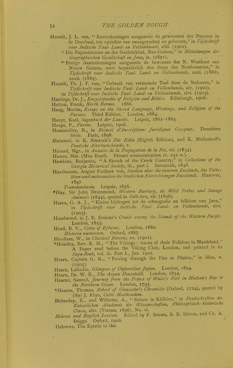 Hasselt, J. L. van,  Aanteekeningen aangaande de gewoonten der PajDoeas in de Dorebaai, ten opzichte van zwangerschap en geboorte, in Tijdschrift voor hidische Taal- Land- en Volkenkunde, xliii. (igoi)- Die Papuastiimme an der Geelvinkbai, Neu-Guinea, in Mitteilungen der Geographischen Gesellschaft zu Jena, ix. (1891). •'Ee-nige Aanteekeningen aangaande de bewoners der N. Westkust van Nieuw Guinea, meer bepaaldelijk den Stam der Noefooreezen, in Tijdschrift voor Indische Taal- Land- en Volkenkunde, xxxi. (1886), xxxii. (1889). Hasselt, Th. J. F. van,  Gebruik van vermomde Taal door de Nufooren, in Tijdschrift voor Indische Taal- Land- en Volkenkunde, xlv. (1902). in Tijdschrift voor Indische Taal- Lafid- en Volkenkunde, xlvi. (1903). YLzsSm<g%,T>r.^., Encyclopaedia of Religion and Ethics. Edinburgh, 1908- Hatton, Frank, North Borneo. 1886. Haug, Martin, Essays on the Sacred Language, Writings, and Religion of the Parsees. Third Edition. London, 1884. Haupt, Karl, Sagenbuch der Lausitz. Leipsic, 1862-1863, Haupt, P., Purim. Leipsic, 1906. Haussoulier, B,, in Recueil d'Inscriptions Juridiques Grecques. Deuxi^me Serie. Paris, 1898. Havamal, in K. Simrock's Die Edda (Eighth Edition), and K. Miillenhoffs Deutsche Altertumskunde, v. Havard, Mgr., in Annates de la Propagation de la Foi, vii. (1834). Hawes, Mrs. (Miss Boyd). Private communication (v. 232 «.). Hawkins, Benjamin, A Sketch of the Creek Country, in Collections of the Georgia Historical Society, \\\., '^zx\.\. Savannah, 1848. Haxthausen, August Fr.eiherr von, Studien ilber dieinneren Zustdnde, das Volks- leben und insbesondere die Idndlichen Einrichtiingen Russlands. Hanover, 1847. Transkaukasia. Leipsic, 1856. *Hay, Sir John Drummond, Western Barbary, its Wild Tribes and Savage Animals (1844), quoted in Folk-lore, vii. (1896). Hazeu, G. A. J., Kleine bijdragen tot de ethnografie en folklore van Java, in Tijdschrift voor Indische Taal- Land- en Volkeiikunde, xlvi. (1903). Hazelwdod, in J. E. Erskine's Cruise among the Islatids of the Western Pacific. London, 1853. Head, B. V., Coins of Ephesus. London, 1880. Historia numorum. Oxford, 1887. Headlam, W., in Classical Review, xv. (1901). *Heanley, Rev. R. M., The Vikings : traces of their Folklore m Marshland. A Paper read before the Viking Club, London, and printed in its Saga-Book, vol. iii. Part I., Jan. 1902. Hearn, Captain G. R., Passing through the Fire at Phalon, m Man, v. (1905)- Hearn, Lafcadio, Glimpses of Unfamiliar Japan. London, 1894. Hearn Dr. W. E., The Aryan Household. London, 1859. Hearne, Samuel, Journey from the Prince of Wales's Fort in Hudson's Bay to the Northern Ocean. London, 1795. *Hearne, Thomas, Robert of Gloucester's Chronicles {QyiioxA, 1724), quoted by (Sir) J. Rhys, Celtic Heathetidom. Heberdey R., und Wilhelm, A.,  Reisen in Kilikien, in Denkschriften det Kaiserlichett Akademie der Wissenschaften, Philosofhisch - historische Classe, xliv. (Vienna, 1896), No. vi. v Hebrezv and English Lexicon. Edited by F. Brown, S. R. Driver, and Ch. A. ^ Briggs. Oxford, 1906. Hebrews, The Epistle to the.