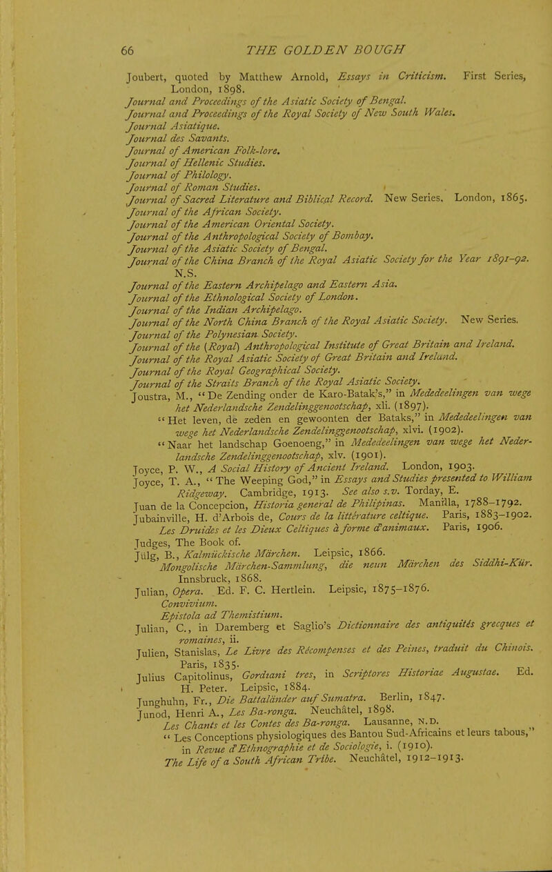 Joubert, quoted by Matthew Arnold, Essays in Criticism. First Series, London, 1898. Journal atid Proceedings of the Asiatic Society of Bengal. Journal and Proceedings of the Royal Society of New South Wales, Jow7ial Asiatique. Journal des Savants. Journal of American Folk-lore. Journal of Hellenic Studies. Journal of Philology. Journal of Roman Studies. Journal of Sacred Literature and Biblic.al Record. New Series, London, 1865. Journal of the African Society. Journal of the American Oriental Society. Journal of the Anthropological Society of Bombay. Journal of the Asiatic Society of Bengal. Journal of the China Branch of the Royal Asiatic Society for the Year i8gi-g2. N.S. Journal of the Eastern Archipelago and Eastern Asia. Jotirnal of the Ethnological Society of London. Journal of the Lndian Archipelago. Journal of the North China Branch of the Royal Asiatic Society. New Series. Journal of the Polytiesian Society. Journal of the [Royal) Anthropological Institute of Great Britain and Ireland. Journal of the Royal Asiatic Society of Great Britain and Ireland. Journal of the Royal Geographical Society. Journal of the Straits Brattch of the Royal Asiatic Society. Joustra, M., De Zending onder de Karo-Batak's, in Mededeelingen van wege het Nederlandsche Zendelinggenootschap, xli. (1897).  Het leven, de zeden en gewoonten der Bataks, in Mededeelingen van wege het Nederlandsche Zendelinggenootschap, xlvi. (1902).  Naar het landschap Goenoeng, in Mededeelingen van wege het Neder- landsche Zendelinggenootschap, xlv. (1901). Joyce, P. W., ^ Social History of Ancient Ireland. London, 1903. Joyce', T. A.,  The Weeping God, in Essays and Studies presented to William Ridgeway. Cambridge, 1913. See also s.v. ToxAQ.y, '^.. Juan de la Concepcion, Historia general de Philipinas. Manilla, 1788-1792. Jubainville, H. d'Arbois de, Cotirs de la litterature celtique. Paris, 1883-1902. Les Druides et les Dieux Celtiques h forme d'anutiaux. Paris, 1906. Judges, The Book of. Jiilg, B., Kalmiickische Mdrchen. Leipsic, 1866. Mongolische Mdrchen-Sammlung, die neun Mdrchen des Siddhi-Kur. Innsbruck, 1868. Julian, Opera. Ed. F. C. Hertlein. Leipsic, 1875-1876. Convivium. Epistola ad Themistium. Julian, C., in Daremberg et Saglio's Dictionnaire des antiquitis grecques et Julien, Stanislas,'Le Livre des Recompenses et des Peines, traduit du Chinois. Paris, 1835. . ^ Julius Capitolinus, Gordtani tres, in Scriptores Histortae Augustae. Ld. 1 H. Peter. Leipsic, 1884. Junghuhn, Fr., Die Battaldnder auf Sumatra. Berlin, 1847. Junod, Henri A., Les Ba-ronga. Neuchatel, 1898. Les Chants et les Contes des Ba-ronga. Lausanne, N.D._  Les Conceptions physiologiques des Bantou Sud-Africains et leurs tabous, in Revue dEthnographic et de Sociologie, i. (1910). The Life of a South African Tribe. Neuchatel, 1912-1913.