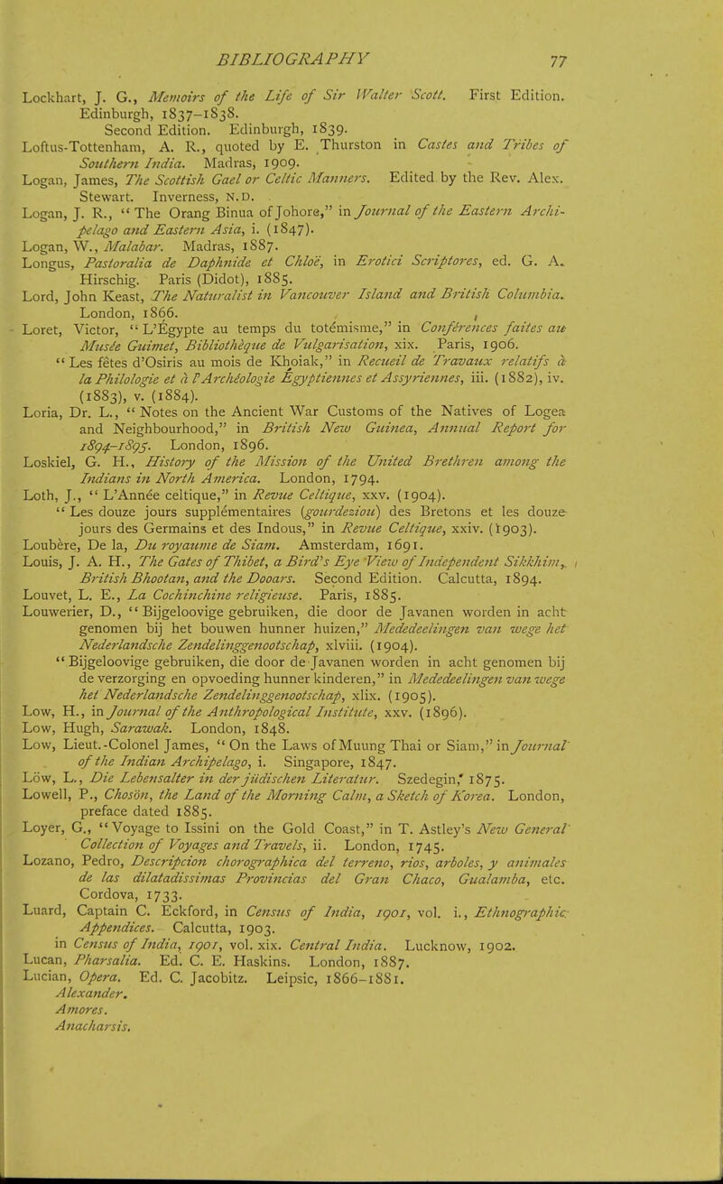 Lockhart, J. G., Memoirs of the Life of Sir Walter Scott. First Edition. Edinburgh, 1837-1S38. Second Edition. Edinburgh, 1S39. Loftus-Tottenham, A. R., quoted by E. Thurston in Castes and Tribes of Sotithem India. Madras, 1909. Logan, James, The Scottish Gael or Celtic Manners. Edited by the Rev, Alex. Stewart. Inverness, N. D. Logan, J. R.,  The Orang Binua of Johore, in Journal of the Eastern Archi- pelago atid Eastern Asia, i. (1847). Logan, W., Malabar. Madras, 1887. Longus, Pastoralia de Daphnide et Chloe, in Erotici Scriptores, ed. G. A. Hirschig. Paris (Didot), 1885. Lord, John Keast, The Natziralist in Vancouver Island and British Columbia^ London, 1866. , - Loret, Victor,  L'Egypte au temps du totemisme, in Conferences faites att Mtts^e Giiimet, Bibliotheque de Vtilgai-isation, xix. Paris, 1906.  Les fetes d'Osiris au mois de Khoiak, in Recueil de Travaux relatifs a laPhilologie et a PArchdologie Egyptiennes et Assyriennes, iii. (1882), iv. (1883), v. (1884). Loria, Dr. L.,  Notes on the Ancient War Customs of the Natives of Logea and Neighbourhood, in British New Guinea, Annual Report for iSg^-iSgS- London, 1896. Loskielj G. H., History of the Mission of the United Brethren among the Indians in North America. London, 1794. Loth, J.,  L'Annee celtique, in Revue Celtique, xxv. (1904).  Les douze jours supplementaires {gourdezioti) des Bretons et les douze jours des Germains et des Indous, in Revue Celtique, xxiv. (1903). Loubere, De la, Dti. royativie de Siam. Amsterdam, 1691. Louis, J. A. H., The Gates of Thibet, a Bird's Eye View of Independent Sikkhimy 1 British Bhootan, and the Dooai's. Second Edition. Calcutta, 1894. Louvet, L. E., La Cochinchine religietise. Paris, 1885. Louwerier, D.,  Bijgeloovige gebruiken, die door de Javanen worden in acht genomen bij het bouwen hunner huizen, Mededeelingen van wege het Nederlandsche Zendelinggenootschap, xlviii. (1904).  Bijgeloovige gebruiken, die door de Javanen worden in acht genomen bij de verzorging en opvoeding hunner kinderen, in Mededeelingen van wege het Nederlandsche Zendelinggenootschap, xlix. (1905). Low, H., in Journal of the Anthropological Institute, xxv. (1896). Low, Hugh, Sarawak. London, 1848. Low, Lieut.-Colonel James,  On the Laws of Muung Thai or Siam, in Journal of the Indian Archipelago, i. Singapore, 1847. Low, L., Die Lebensalter in der jUdischen Literatur. Szedegin,' 1875. Lowell, P., Choson, the Land of the Morning Calm, a Sketch of Korea. London, preface dated 1885. Loyer, G., Voyage to Issini on the Gold Coast, in T. Astley's Netu General Collection of Voyages and Travels, ii. London, 1745. Lozano, Pedro, Descripcion chorographica del terreno, rios, arboles, y animales de las dilatadissimas Frovincias del Gran Chaco, Gualamba, etc. Cordova, 1733. Luard, Captain C. Eckford, in Census of India, igoi, vol. i., Ethnographic: Appendices. Calcutta, 1903. in Census of India, igoi, vol. xix. Central India. Lucknow, 1902. Lucan, Pharsalia. Ed! C. E. Haskins. London, 1887. Lucian, Opera. Ed. C. Jacobitz. Leipsic, 1866-18S1. Alexander. Amores. Anacharsis,