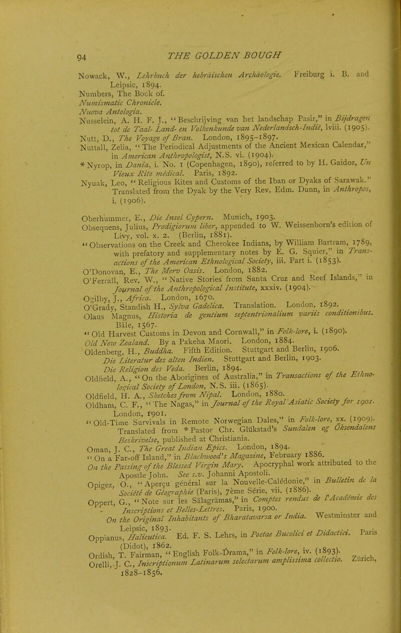 Nowack, W,, Lehrbuch der hebrdischen Archdolo^e. Freiburg i. B. and Leipsic, 1894. Numbers, The Bock of. Numismatic Chronicle. Nuova Antologia. Nusselein, A. H. F. J.,  Beschrijving van het landschap Tasir, in Bijdragen tot de Taal- Land- en Volkenkunde van Nederlandsch-lndii, Win. (1905). Nutt, D., The Voyage of Bran. London, 1895-1897. Nuttall, Zelia,  The Periodical Adjustments of the Ancient Mexican Calendar, in American Anthropologist, N.S. vi. (1904). *Nyrop, in Dania, i. No. i (Copenhagen, 1890), referred to by H. Gaidoz, Un Vieux Rite mMical. Paris, 1892. Nyuak, Leo,  Religious Rites and Customs of the Iban or Dyaks of Sarawak. Translated from the Dyak by the Very Rev. Edm. Dunn, in Antkropos, i. (1906). Oberhummer, E., Die Insel Cyperti. Munich, 1903. Obsequens, Julius, Prodigiorum liber, appended to W. Weissenborn's edition of Livy, vol. X. 2. (Berlin, 1881). Observations on the Creek and Cherokee Indians, by William Bartram, 1789, with prefatory and supplementary notes by E. G. Squier, in Trans- actions of the American Ethnological Society, iii. Part i. (1853). O'Donovan, E., The Merv Oasis. London, 1882. O'Feriall, Rev. W., Native Stories from Santa Cruz and Reef Islands, in Journal of the A7ithropological Institute, xxxiv. (1904). O^ilby, J., Africa. London, 1670. ©Grady, Standish H., Sylva Gadelica. Translation. London, 1892. Olaus Magnus, Historia de gentium septejttrionalium variis cotiditionibus. Bale, 1567. • , o > »' Old Harvest Customs in Devon and Cornwall, m Folk-lore, 1. (1890). Old New Zealand. By a Pakeha Maori. London, 1884. Oldenberg, H., Btiddha. Fifth Edition. Stuttgart and Berlin, 1906. Die Literatur des alien Indien. Stuttgart and Berlm, 1903. Die Religion des Veda. Berlin, 1894. Oldfield, A., On the Aborigines of Australia, in Transactions of the Ethm- ' logical Society of London, N.S. iii. (1865). Oldfield, H. A., Sketches from Nipal. London, 1880. Oldham, C. F., The Nagas, in Journal of the Royal Asiatic Society for i go i. London, 1901. ^ , , s Old-Time Survivals in Remote Norwegian Dales, in Folk-lore, xx. (1909). Translated from * Pastor Chr. Gliikstad's Sundalen og Oksendalens Beskrivelse, published at Christiania. Oman, J. C, The Great Indian Epics. London, 1894.  On a Far-off Island, in Blackwood's Magazine, February 1886, On the Passing of the Blessed Virgin Mary. Apocryphal work attributed to the Apostle John. See s.v. Johanni Apostoh. Opicrez O., Aper9U general sur la Nouvelle-Caledonie, in Bulletin dc la  ' t;/^'^'^//^ (Paris), 7eme Serie, vii. (1886). „ ^ . , Oppert, G., Note sur les Salagramas, in Comptes rendus de IAcaditme des - ' Inscriptions et Belles-Lettres. Paris, 1900. ' „ . , On the Original Inhabitants of Bharatavarsa or India. Westminster and Oppianus^/SS.//S^' Ed. F. S. Lehrs, in Poetae Bucolici et Didactici. Paris Ordish T^Sman, English Folk-f)rama,» in Folk-lore, iv. (1893)- . Orelli,'j. C., Inscriptionum Latinarum selectarum amplissivta collcctio. Zliricli, 1828-1856.