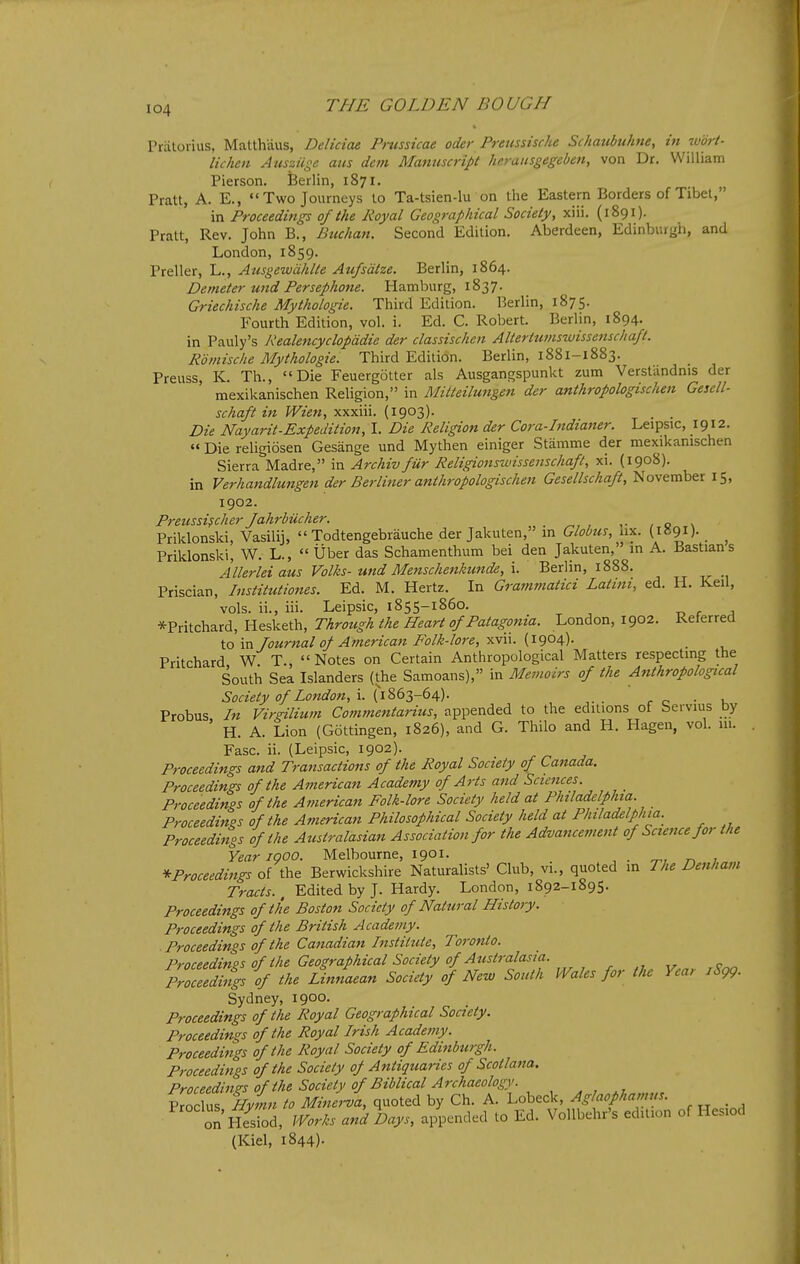 Priilorius, Matthaus, Deliciae Pmssicae oder Prettssisrhe Schaubuhne, in wort- lichen Ausziige ans dem Manuscript heraiisgegeben, von Dr. William Pierson. Berlin, 1871. Pratt, A. E., «'Two Journeys to Ta-tsien-lu on the Eastern Borders of Tibet, in Proceedings of the Royal Geographical Society, xiii. (1891). Pratt, Rev. John B., Btichan. Second Edition. Aberdeen, Edinburgh, and London, 1859. Preller, L., Ausgewdhlte Au/sdtze. Berlin, 1864. Denieter und Persephone. Hamburg, 1837. Griechische Mythologie. Third Edition. Berlin, 1875. Fourth Edition, vol. i. Ed. C. Robert. Berlin, 1894. in Pauly's Realencyclopddie der classischen Altertwnswissenschafl. Romische Mythologie. Third Edition. Berlin, 1881-1883. Preuss, K. Th., Die Feuergotter als Ausgangspunkt zum Verst'andnis der mexikanischen Religion, in Mitteilungen der anthropologischen Gesell- schaft hi Wien, xxxiii. (1903). , . Die Nayarit-Expedition, I. Die Religion der Cora-Indianer. Leipsic, 1912. ««Die religiosen Gesange und Mythen einiger Stamme der mexikanischen Sierra Madre, in Archiv fur Religionswissenschaft, xi. (1908). in Verhandlungen der Berliner anthropologischen Gesellschaft, November 15, 1902. Preussi?cher fahrbiicher. . ^, , ,• / o \ Priklonski, Vasilij,  Todtengebrauche der Jakuten, m Globus, lix. (1891)- . ^ Priklonski, W. L.,  Uber das Schamenthum bei den Jakuten, in A. Bastians Allerlei aus Volks- und Menschenkunde, i. Berlin, 1888. Priscian, Institutiones. Ed. M. Hertz. In Gra7nmatici Latini, ed. H. Keil, vols, ii., iii. Leipsic, 1855-1860. r j *Pritchard, Hesketh, Through the Heart of Patagonia. London, 1902. Referred to in Journal of American Folk-lore, xvii. (1904). Pritchard W T Notes on Certain Anthropological Matters respecting the South Sea Islanders (the Samoans), in Memoirs of the Anthropological Society of London, . Probus In Virsnlium Commentarius, appended to the editions of bervius by H. A. Lion (Gottingen, 1826), and G. Thilo and H. Hagen, vol. ui. Fasc. ii. (Leipsic, 1902). Proceedings and Transactions of the Royal Society of Canada. Proceedings of the American Academy of Arts and Sciences. Proceedings of the American Folk-lore Society held at Philadelphia. Proceedinps of the American Philosophical Society held at Philadelphia. Proceedhtgs of the Australasian Association for the Advancement of Science for the Year I goo. Melbourne, 1901. , . o^, n ;^.„ * Proceedings of the Berwickshire Naturalists' Club, vi., quoted in The Denham Tracts., Edited by J. Hardy. London, 1892-1895. Proceedings of the Boston Society of Natural History. Proceedings of the British Academy. Proceedings of the Canadian Institute, Toronto. Proceedinos of the Geographical Society of Australasia. . , „ c Zceedhtgs if the Linnaean Society of New South Wales for the Year jSgg. Sydney, 1900. Proceedings of the Royal Geographical Society. Proceedings of the Royal Irish Academy. Proceedings of the Royal Society of Edinburgh. Proceedings of the Society of Antiquaries of Scot I ana. Proceedings of the Society of Biblical Archaeology. 7roSTHyL to MineJa, quoted by Ch. A. Lobeck, Aglaofhamus. on nSd, Works and Days, appended to Ed. VoUbehr's edition of Hesiod (Kiel, 1844).