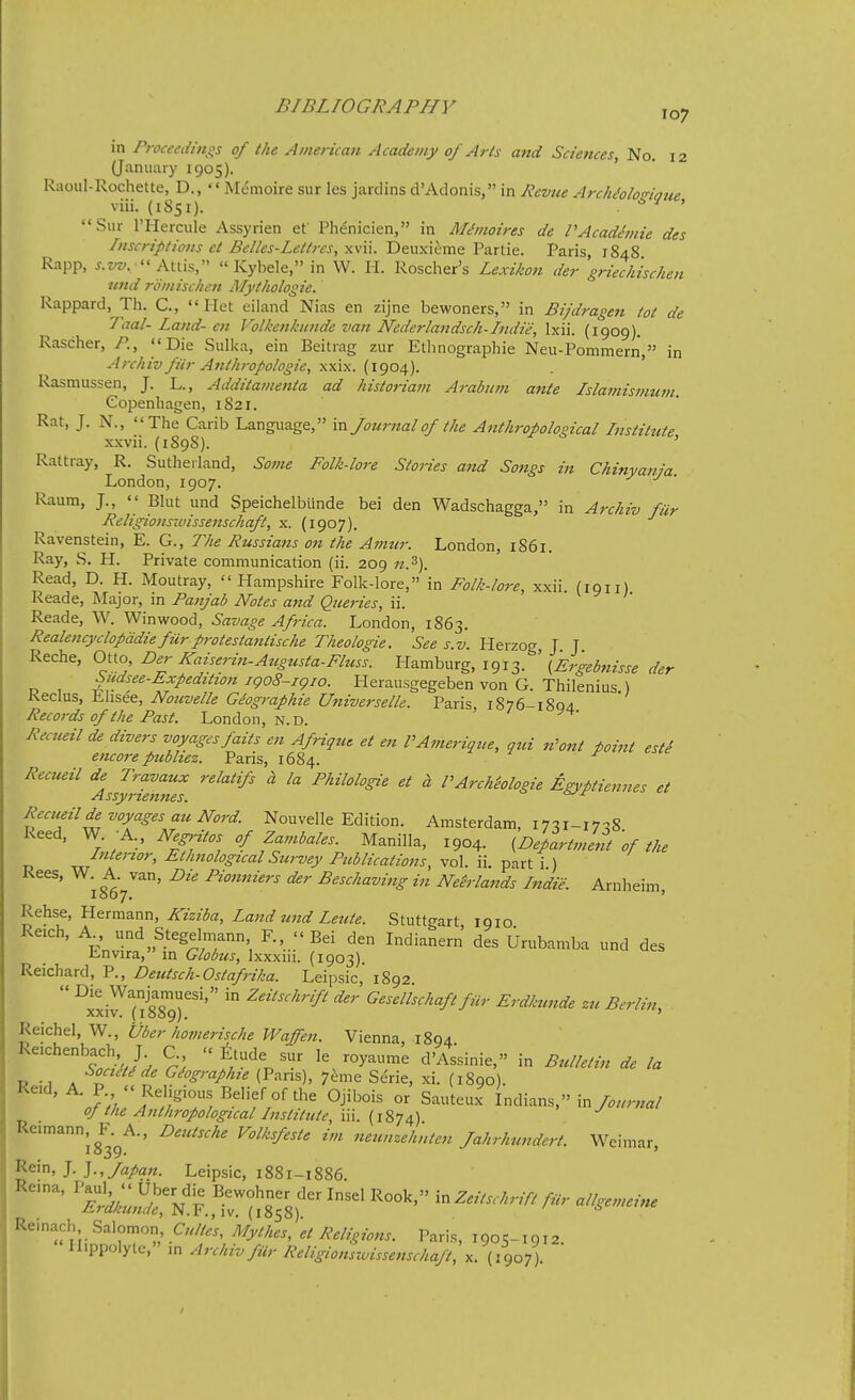 in Proceedinqs of the American Academy of Arts and Sciences, No. 12 (January 1905). ' Ruoul-Rochette, D., '« Memoire sur les jardins d'Adonis, in Revue ArckMonaue viii. (1851). . ^ ' Sur I'Hercule Assyrian et Phe'nicien, in M^moires de PAcadhnie des Inscriptions et Belles-Lettres, xvii. Deuxieme Partie. Paris 1848 Rapp, ^.z/z;. - Attis,  Kybele, in W. H. Roscher's Lexikon der griechischen nnd romischen Mythologie. Rappard, Th. C,  Het eiiand Nias en zijne bewoners, in Bijdragen tot de Taal-Land-en Volkenkunde van Ncderlandsch-Indie, Ixii. (1909). Rascher, P., Die Sulka, ein Beitrag zur Etlinographie Neu-Pommern, in Archiv fiir Anth7-opologie, y.->d-x.. (igo^). ' Rasmussen, J. L., Additamenta ad historiam Arabum ante Islamismuin. Copenhagen, 1821. Rat, J. N., The Carib Language, va. Journal of the Anthropological Institute xxvii. (1898). ' Rattray, R. Sutherland, Some Folk-lore Stories and Songs in Chinyania. London, 1907. Raum, J.,  Bhit und Speichelbiinde bei den Wadschagga, in Archiv fur Religionsiuissenschaft, x. (1907). Ravenstein, E. G., The Pussiajzs on the Amur. London, 1861. Ray, S. H. Private communication (ii. 209 n.^). Read, D. H. Moutray, Hampshire Folk-lore, in Folk-lore, xxii. (1911) Reade, Major, in Panjab Notes and Queries, ii. Reade, W. Winwood, Savage Africa. London, 1863. Realencyclopddie fiir protestantische Theologie. See s.v. Herzog J J Reche, Otto, Der Kaiserin-Atcgtista-Fluss. Hamburg, 1913. \Ergebnisse der Mee-Expedition igo8-igio. Herausgegeben von G. Thilenius ) Reclus, Ehsee, Nouvelle Giographie Universale. Paris, 1876-1894 Records of the Past. London, n.D. Recueilde divers voyages fails en Afrique et en VAmerique, qui n'ont point esti encore publiez. Paris, 1684. Recueil relatifs a la Philologie et d PArchiologie Egyptiennes et Recueilde voyages auNord Nouvelle Edition. Amsterdam, I7^i-i7c!8 Reed, W. -A., AJ^pV.w/ Manilla, 1904. {Department 'of the Intenor, EtJmological Survey Publications, vol. ii. part i ) Kees, W. A. van, Die Pionniers der Beschaving in Neirlands Indie. Arnheim I007. ' Rehse, Hermann, iTm^a, ZW W Z«^/£. Stuttgart 1910 Reich, A und Stegelmann F., Bei den Indianern des Urubamba und des r-nvira, in Globus, Ixxxin. (1903) Reichard, P., Deutsch-Ostafrika. Leipsic,' 1892  ■^i^ in Zeitschrift der Gesellschaft fiir Erdkunde zu Berlin, XXIV, (lOOQj, ' Reichel, W., Uber homerische Waffeji. Vienna, 1894 Reichenbach J C ^tude sur le royaume d'Assinie, in Bulletin de la SocieUde Gdographie (Pans), 7^me Serie, xi. (1890). ■J;)J?'>'T/'''''f.°'*' ^J'^^^ °^ Sauteux Indians, in oj the Anthropological Institute, iii. (1874) Reimann, F. A., Deutsche Volksfeste im neunzeh'nten Jahrhundert. Weimar i»39. > Rein, J. Japan. Leipsic, 1881-1886 ''''^^td:^^^^^ Remach Salomon, Cultes, Mythes, et Religions. Paris, 1905-1912. nippolyte, in Archiv fur Religionswissenschaft, x. (J907).