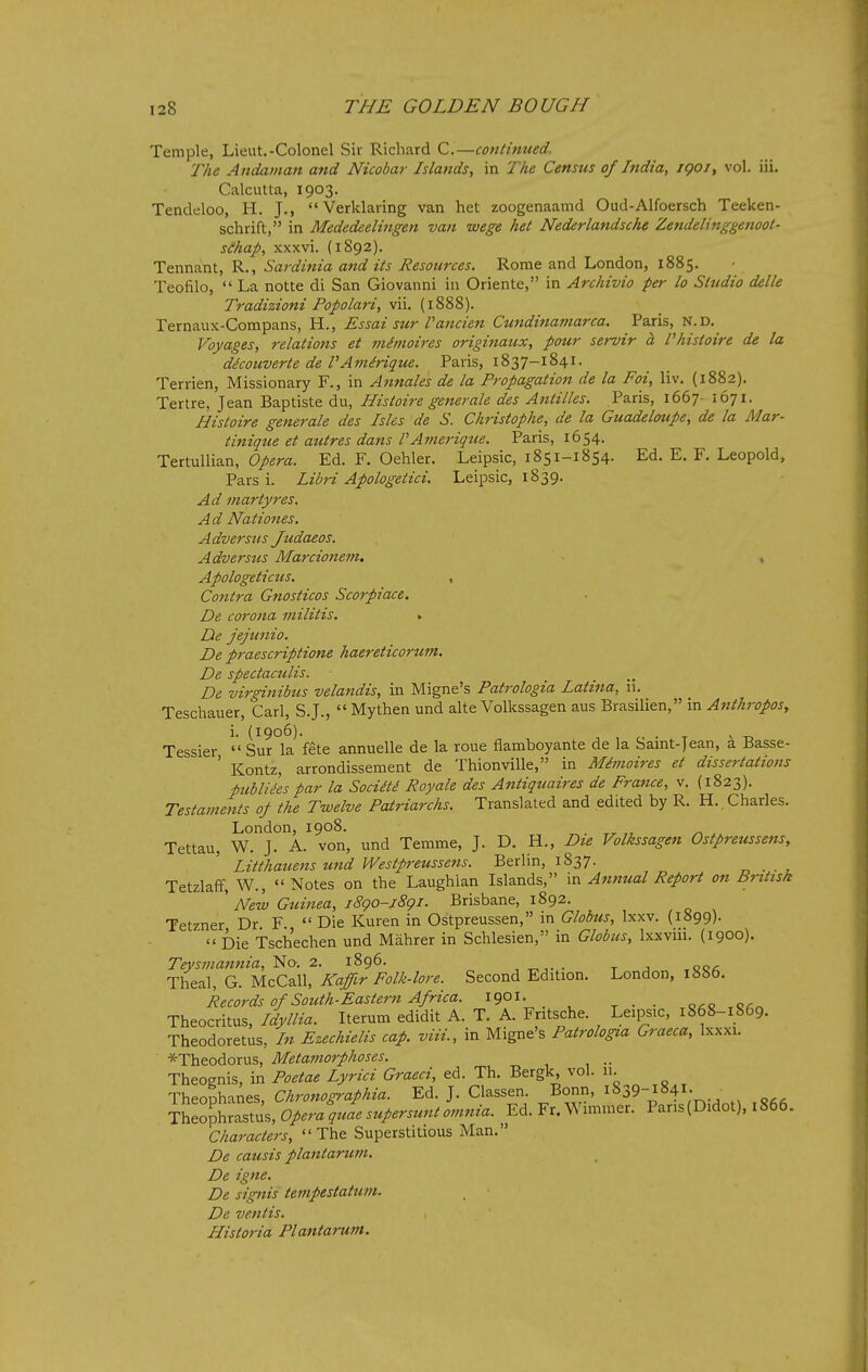 Temple, Lieut.-Colonel Sir Richard C.—continued. The Andaman and Nicobar Islands, in The Census of India, igoi, vol. iii. Calcutta, 1903. Tendeloo, H. J., Verklaring van het zoogenaamd Oud-Alfoersch Teeken- schrift, in Mededeelingen van wege het Nederlandsche Zendelinggenoot- schap, xxxvi. (1892). Tennant, R., Sardinia and its Resources. Rome and London, 1885. Teofilo,  La notte di San Giovanni in Oriente, in Archivio per lo Studio delle Tradizioni Pofolari, vii. (1888). Ternaux-Compans, H., Essai sur Taticien Cundinamarca. Paris, N.D. Voyages, relations et minioires originaux, pour servir a Phistoire de la dicouverte de VAmirique. Paris, 1837-1841. Terrien, Missionary F., in Annates de la Propagation de la Foi, liv. (1882). Tertre, Jean Baptiste du, Histoire generate des Antilles. Paris, 1667- 1671. Histoire generate des Isles de S. Christophe, de la Guadeloupe, de la Mar- tinique et autres dans VAmerique. Paris, 1654. Tertullian, Opera. Ed. F. Oehler. Leipsic, 1851-1854. Ed. E. F. Leopold, Pars i. Libri Apologetici. Leipsic, 1839. Ad mar tyres. Ad Nationes. Adversiis Judaeos. Adversus Marcionem. » Apologeticus. , Contra Gnosticos Scorpiace. De corona militis, > De jejtinio. De praescriptione haereticorzim. De spectaculis. De virginibus velandis, in Migne's Patrologia Latina, ii. Teschauer, Carl, S.J.,  Mythen und alte Volkssagen aus Brasilien, in Anthropos, i. (1906). Tessier  Sur la fete annuelle de la roue flamboyante de la Saint-Jean, a Basse- ' Kontz, arrondissement de Thionville, in Mimoires et dissertations publiies par la Sociiti Royale des Antiquaires de France, v. (1823). Testaments of the Twelve Patriarchs. Translated and edited by R. H. . Charles. London, 1908. ^ Tettau, W. J. A. von, und Temme, J. D. H., Die Volkssagen Ostpreussens, Litthauens und Westpreussens. Berlin, 1837. Tetzlaff, W., Notes on the Laughlan Islands, in Annual Report on British ' New Guinea, jSgo-jSgi. Brisbane, 1892. Tetzner Dr F Die Kuren in Ostpreussen, in Globus, Ixxv. (1899).  Die Tsch'echen und Mahrer in Schlesien, in Globus, Ixxviii. (1900). Teysmanfiia, '^o. 2. 1896. . t j .cca Theal, G. McCall, Kaffir Folk-lore. Second Edition. London, 1886. Records of South-Eastern Africa. 1901- . .g.g.o.^ Theocritus, Idyllia. Iterum edidit A. T. A. Fritsche. Leipsic, 1868-1869. Theodoretus, In Ezechielis cap. viii., in Migne's Patrologia Graeca, Ixxxi. *Theodorus, Metattiorphoses. Theognis, in Poetae Lyrici Graeci, ed. Th. Bergk vol. 11. Theophanes, Chronographia. Ed. J. Classen Bonn, 1839-1841. Theophrastus, Opera quae supersunt omnia. Ed. Fr. Wimmer. Pans(Didol), 1866. Characters, The Superstitious Man. De causis plantarum. De igne. De signis tempestatum. De ventis. Historia Plantarum.