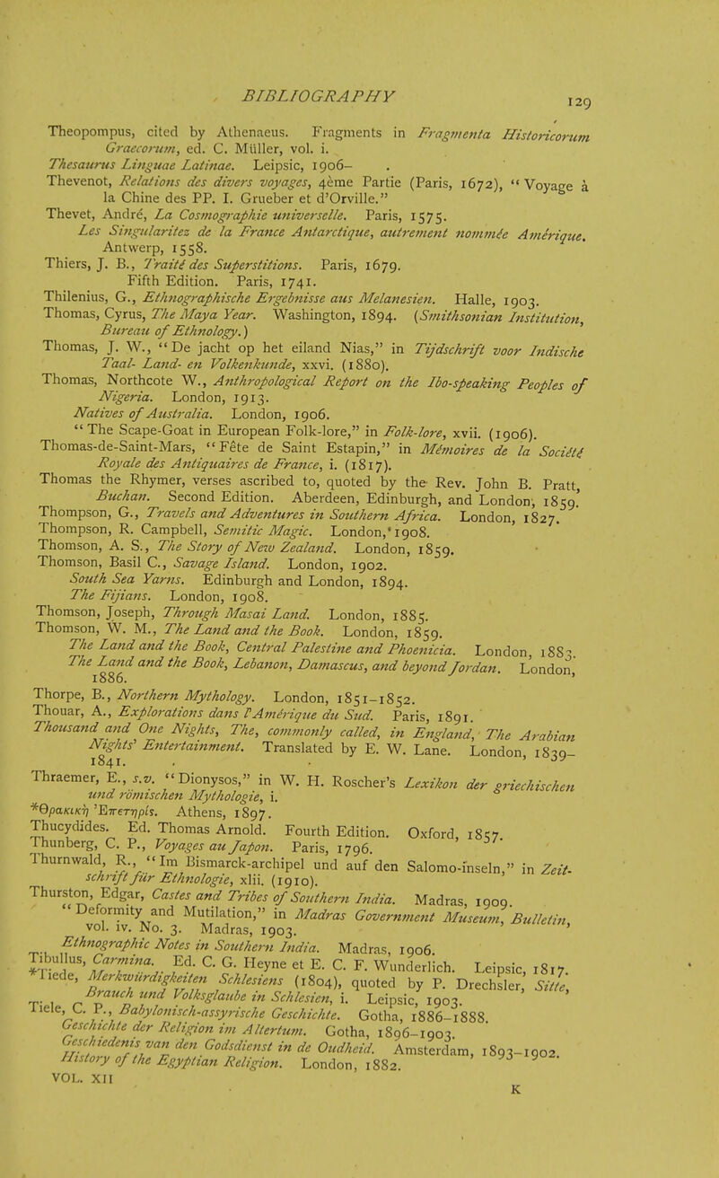 Theopompus, cited by Athenaeus. P'lagments in Fragnietila HistoHcortim Graeconiin, ed. C. Miiller, vol. i. Thesaurus Linguae Latinae. Leipsic, 1906- Thevenot, Relations des divers voyages, 4erae Partie (Paris, 1672), Voyage a la Chine des PP. I. Grueber et d'Orville. Thevet, Andre, La Cosniographie universelle. Paris, 1575. Les Singularitez de la France Aniarctique, auirement nommie Amirique. Antwerp, 1558. Thiers, J. B., Traiti des Superstitions. Paris, 1679. Fifth Edition. Paris, 1741. Thilenius, G., Ethnographische Ergebnisse aus Melanesieti. Halle, 1903. Thomas, Cyrus, The Maya Year. Washington, 1894. {Smithsonian Institution Bureati of Ethnology.) Thomas, J. W., De jacht op het eiland Nias, in Tijdschrift voor Indische Taal- Land- en Volkenkunde, xxvi. (1880). Thomas, Northcote W., Anthropological Report on the Ibo-speaking Peoples of Nigeria. London, 1913. Natives of Australia. London, 1906.  The Scape-Goat in European Folk-lore, in Folk-lore, xvii. (1906). Thomas-de-Saint-Mars, Fete de Saint Estapin, in M^moires de la SociH4 Roy ale des Antiquaires de France, i. (1817). Thomas the Rhymer, verses ascribed to, quoted by the Rev. John B. Pratt Buchan. Second Edition. Aberdeen, Edinburgh, and London', 1859.' ThoxnYtsou, G., Travels and Adventures in Sotithern Africa. London, 1827. Thompson, Ca.m-pbQ\\, Semitic Magic. London,'1908. Thomson, A. S., The Story of Nezv Zealand. London, 1859. Thomson, Basil C, Savage Island. London, 1902. South Sea Yarns. Edinburgh and London, 1894. The Fijians. London, 1908. Thomson, Joseph, Through Masai Laftd. London, 1885. Thomson, W. M., The Land and the Book. London, 1859. The Land and the Book, Central Palestine and Phoenicia. London, 188- The Land and the Book, Leba7ton, Damascus, and beyond fordan. London 1886. ' Thorpe, B., Northern Mythology. London, 1851-1852. Thouar, A., Explorations dans PAine'rigue du Sud. Paris, 1891 Thousand and One Nights, The, commonly called, in England, ■ The Arabian Nights' E7ttertainment. Translated by E. W. Lane. London, i8:!Q- 1841. . ' Thraemer, Y.., s.v. Dionysos, in W. H. Roscher's Lexikon der griechischen und romischen Mythologie, i. *QpaKtKT]'ETr€Tr]pis. Athens, 1897. Thucydides. Ed. Thomas Arnold. Fourth Edition. Oxford i8q7 rhunberg, C. P., Voyages au Japon. Paris, 1796 Thurnwald R.,  Im Bismarck-archipel und auf den Salomo-mseln, in Z.//- schrift fur Ethnologie, xlii. (1910). Thurston, Edgar, Castes and Tribes of Southern India. Madras, iqoq Deformity and Mutilation, in Madras Government Museum, Bulletin, vol. IV. No. 3. Madras, 1903. Ethnographic Notes in Southern India. Madras, 1906 I'V J' S'T'''- ^-f^y^ E. C. F. Wunderlich. Leipsic 1817 *riede, Merkwiirdigkeiten Schlesiens (1804), quoted by P. Drechsler,' Sitle, Brauch ttnd Volksglaube in Schlesien, \. Leipsic, 1903. liele, L. P., Babylonisch-assyrische Geschichte. Gotha, 1886-1888 Geschichte der Religion im Altertum. Gotha, 1896-1903 Hitlfi^Z Oudhcid. Amsterdam, 1893-1902. History of the Egyptian Religion. London, 1882. VOL. XII K