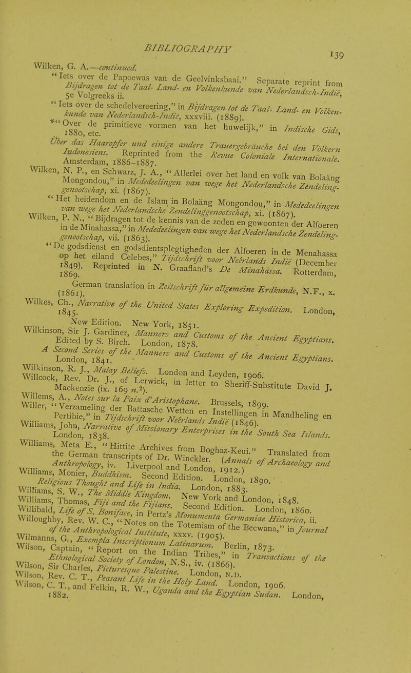 Wilken, G. k.—emitilined. lets over de Tapoewas van de Geclvinksbaai. ScDarilp rp,.,;nf r iSSo, etc. ™ '''j''- i° ^<'^'i« Ui<r ,lai Haaroffir und ,i„ig, attder, Trauergeimude in dm Vilta-n W.lken, N. P., en Schwarz, J. A.,  Allerlei over het land en volk van Eolaan^ Het heidendom en de Islam in Bolaang Moneondou  in M,^,r?..7- VVUken, P. N., Bijdragen tot de kennis van de zeden en eewoonten Hp,- Alf^ 1849). Repnnted xn N. Graafland's Z;. ^W...... AotSn German translation in Zeitsckrififur allgemeine Erdkunde, N.F., x. Wilkes, C^.,NarraH.e of tke United States E.plorin, Expedition. London. „,.„. New Edition. New York, 18 qi. Wilkmson, Sir J. Gardiner, Manners and Customs of th. 4 ■ , 1, ■ Edited by S. Birch. London 1878 ^ Egyptians. ^ 'Zf^--^ ^^^yp^^ns. wintrRt-^Dft-^l^'f- London and Leyden, 1906. k^^^^^^^^ *° Sheriff-Substitute David J. Willems, A Notes sur la Paix d^Aristophane. Brussels 1800 Wilier, Verzameling der Battasche Weftpn t ! f,- ' Willi rf^v^^™ -^^^^  '''^^ Williams Meta E.. «Hittite Archives from Boghaz-Keui » Tr.. , ^ . r the German transcripts of Dr. Winckler T^t, / .^^^f'^^^^ from ^«/^.^./.^^, iv. Liverpool and London i^H ''^^^^^^-^^^^ Williams, Monier, Buddhism. Second Edition T 1 o ^.^/eligious Thougkt and Life Sr^.^'^rondon x88^ Wi'ilS, Tho^mL%S^,f^^- Newtork'and^Lndon, .848. Willibald L^T/s lont^^^^^^^^ London,'i86o. Willoughby, Re^ W. C, es onlh^^ ^^-'-> ii- WiS!^Sain^^^^^^^^^^^^^^^ X8;3. ^■^^^or;,^T.?.nC:i^^^^^ London, 1906, 1882. ' ^' ^^^''^^ Sudan. London,