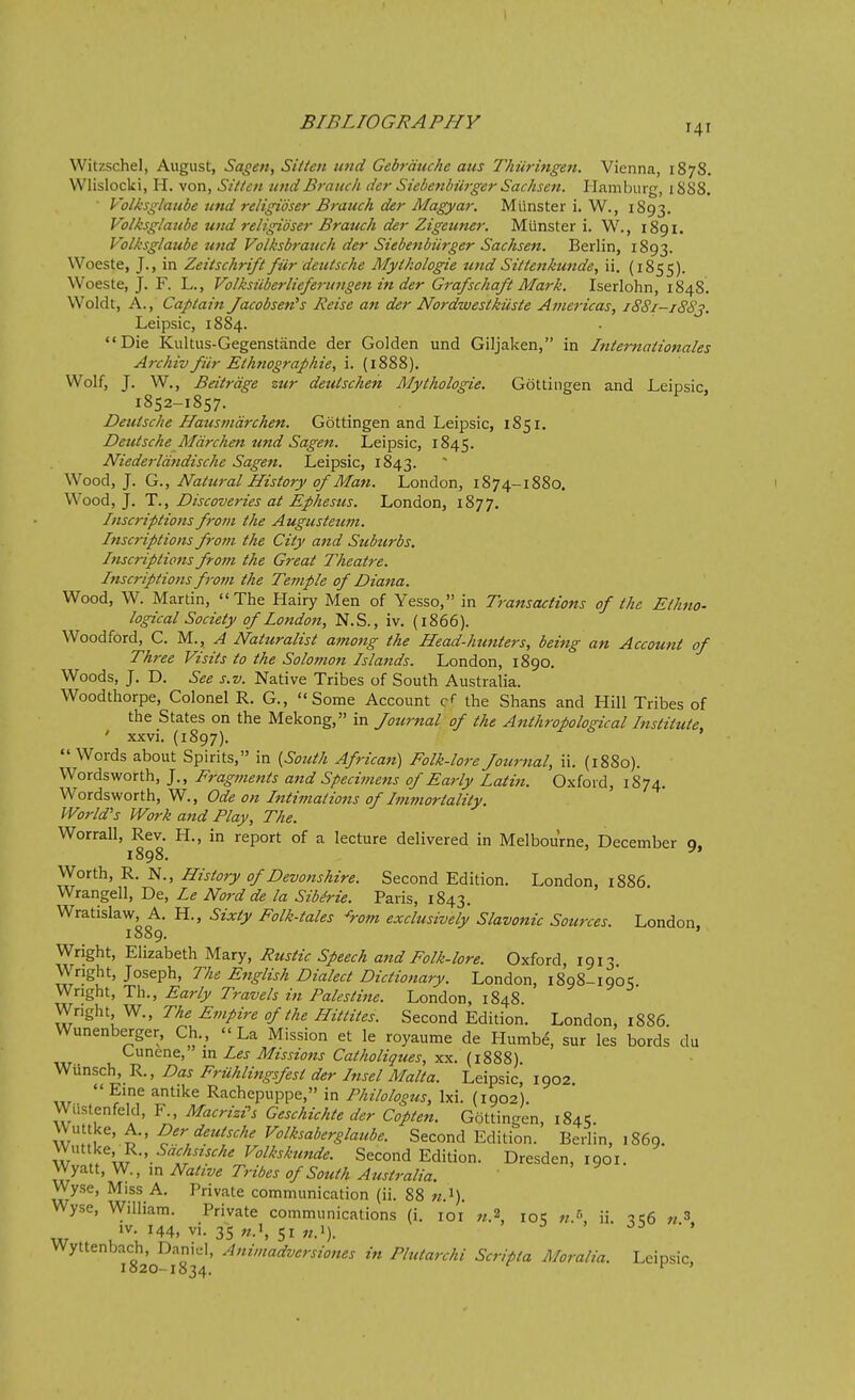 141 Witzschel, August, Sagen, Sitten iind Gebrdttche aus Thiiringen. Vienna, 1878. VVlislociii, H. von, Sitten undBranch der Siebenbiirger Sachsen. Hamburg, i888. • Volksglatibe und religidser Brauch der Magyar, Mlinster i. W., 1893. Volksglaube und religidser Brauch der Zigeuner. Miinster i. W., 1891. Volksglaube und Volksbrauch der Siebenbiirger Sachsen. Berlin, 1893. Woeste, J., in Zeitschrift fiir deutsche Mytkologie und Sitienkunde, ii. (1855). Woeste, J. F. L., Volksiiberlieferunge^t in der Grafschaft Mark. Iserlohn, 1848. Woldt, A., Captain Jacobsen's Reise an der NordwestkUste Americas, i88i-i8Sj. Leipsic, 1884. Die Kultus-Gegenstande der Golden und Giljaken, in Internationales Archiv fiir Ethnograf hie, i. (1888). Wolf, J. W., Beitrdge zur deutschen Mythologie. Gottingen and Leipsic, 1852-1857. Deutsche Hausmdrchen. Gottingen and Leipsic, 1851. Deutsche Mdrchen tmd Sagen. Leipsic, 1845. Niederldndische Sagen. Leipsic, 1843. Wood, J. G., Natural History of Man. London, 1874-1880. Wood, J. T., Discoveries at Ef hesus. London, 1877. Inscriptions from the Augusteum. Inscriptions from the City and Suburbs. Inscriptions from the Great Theatre. Inscriptions from the Temple of Dia7ta. Wood, W. Martin, The Hairy Men of Yesso, in Transactions of the Ethno- logical Society of London, N.S., iv. (1866). Woodford, C. M., ^ Naturalist among the Head-hunters, being an Account of Th7-ee Visits to the Solomon Islands. London, 1890. Woods, J, D. See s.v. Native Tribes of South Australia. Woodthorpe, Colonel R. G., Some Account c* the Shans and Hill Tribes of the States on the Mekong, in Journal of the Anthropological Institute, ' xxvi. (1897). Words about Spirits, in {South African) Folk-lore Journal, ii. (1880). Wordsworth, J., Fragments and Specimens of Early Latin. Oxford, 1874. Wordsworth, W., Ode on Intimations of Immortality. World's Work and Play, The. Worrall, Rev. H., in report of a lecture delivered in Melbourne, December o. 1898. ^' Worth, R. N., History of Devonshire. Second Edition. London, 1886. Wrangell, De, Le Nord de la Sibirie. Paris, 1843. Wratislaw, A. H., Sixty Folk-tales ^rom exclusively Slavonic Sources. London 1889. ' Wright, Elizabeth Mary, Rustic Speech and Folk-lore. Oxford, 1913. Wright, Joseph, The English Dialect Dictionary. London, 1898-1905 Wright, Th., Early Travels in Palestine. London, 1848. Wright W., The Empire of the Hittites. Second Edition. London, 1886. Wunenberger, Ch., La Mission et le royaume de Humbe, sur les bords du Cunene, va. Les Missions Catholiques, -syi. {\%%%). Wiinsch, R., Das Fruhlingsfest der Insel Malta. Leipsic, 1902.  Eine antike Rachepuppe, in Philologus, Ixi. (1902). Wiistenfeld, F., Macrizi^s Geschichte der Copten. Gottingen, 1845. w^\, ^' ^' ^^''^'^'^''^'^ ^^^^^'^^''^^^^^^ Second Edition. Berlin, 1869. Wuttke, R., We«../.<f Volkskmzde. Second Edition. Dresden, 1901. ^y^^^,^., m Native Tribes of South Australia. Wyse, Miss A. Private communication (ii. 88 w.i). Wyse, William. Private communications (i. loi «.2 loc ii -ite n^ IV. 144, vi. 35 51 J5 Wyttenbach, Danid, Animadversiones in Plutarchi Scripta Moralia. Leipsic, 1820-1834.