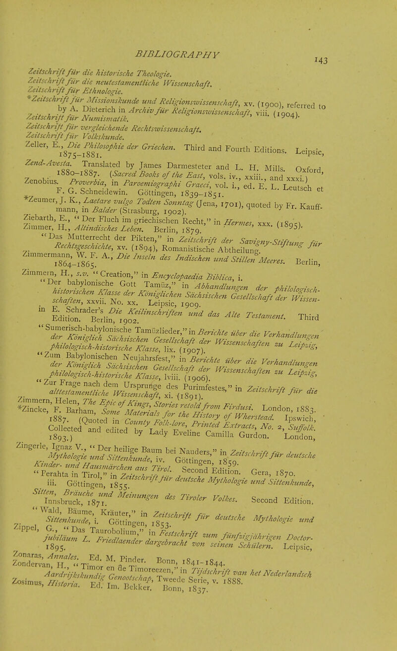 Zeitschrift ftir die kistorische Thcologie. Zeitsckriftfiir die neuUstameiitliche Wissenschaft. Zeitschrift fur Ethnologic. * Zeitschrift fiir Missio)ishmde tind Religionswissenscliaft, xv. (igoo) rereirpfl (o V . • S'^''^ ArchivfurReligions'.visscnschaft, viii. (1904) /^ettschrtjtfiir Numismatik. liyo4;. Zeitschrift fiir vergleicliende Rechtswissenschaft. Zeitschrift fiir Volkshmde. Zeller, ^-^.^^^^^ ^^/«7.^^^^^ ^7reV./..«. Third and Fourth Editions. Leipsic, Zend-Avesta Translated by James Darmesteter and L. H. Mills. Oxford 1880-18S7. (-S-«-^'-^^W« vols. iv.,xxiii..anLxxi ) ' Zenobms_ Proverb^a Paroenuographi Graeci, vol. i. ed. E L. Leutsch et F. G. Schneidewm. Gottingen, 1839-1851 -^cuibcn et ^''I'n^'-^''?;^ ft ^f' ^'''''^ (J^^' quoted by Fr. Kauff- mann, in Balder (Strasburg, 1902). Ziebarth E., » Der Fluch im griechischen Recht, in Hermes xxx ^i8oc^ Zunmer, H., Altitzdisches Leben. Berlin 1879 (i«95). -Das Mutterrecht der Pikten, in Zeitsc/trift der Savigny-Stiftun^r fur Rechtsgeschuhte, xv. (1894), Romanistische Abtheilun^  ^ Zn..mernjann,^W.^F. A.. Die Inseln des Indischen zcnd StillenMeeres. Berlin, Zimmern, H s v  Creation, in Pncyclofaedia Pihlica, i. Der babylonische Gott Tamuz, in Abhandlun^en der philolo^isch idilot^'Sif t^S''''''''^'^ -^^ Third •'Sumerisch-babylonische Tamuzlieder,''in^^^V/./^ V,-. i der Koniglich Sdchsischen Gesellskaft Tr Wist^^^^^^^^ phtlolpgisch-historische Klasse, lix. {1907) '^''''^V'^''' ^« ^^^/s^- ^'tibn*,l87r ^»''- Second Edi.ion. 1895. '■••''le'-dargebrachl vm, scinen Sclulkrn. Leipsic,