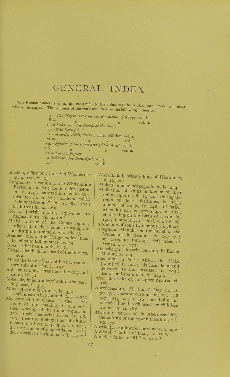 GENERAL. INDEX The Roman numerals (i., ii., iii., etc.) refer to the volumes ; the Arabic numbers fi , , ^ refer to the pages. The volumes of the work are cited by the following nLlrTs:- ^ i. = T/ie Magic Art and the ET.olution of Kings, vol. i. • . ..  » vol. ii. in. = Taboo and ike Perils o/ t/ie Soul. iv. = The Dying God. Adonis, Attis, Osiris, Third Edition, vol. i. vi. = , .. .. _ .   i> vol. u. VII. =SJ>ints of the Corti and of the Wild, vol. i viii.= ...   >i vol. n. IX, = The Scapegoat. Balder the Beatitijul, vol. i. 'I )) vol. ii. Aachen, effigy burnt on Ash Wednesday at, X. I20, xi. 25 Aargau, Swiss canton of, the Whitsuntide Basket in, ii. 83 ; Lenten fire-custom in, X. 119; superstition as to oak- mistletoe in, xi. 82 ; mistletoe called thunder-besom in, xi. Sq, qoi • birth-trees in, xi. 165 -a - Ab a Jewish month, equivalent to August, 1. 14, vii. 259 n 1 Ababa, a tribe of the Congo region, beheve that their souls transmigrate at death mto animals, viii. 288 sq Ababua the, of the Congo valley, their belief as to falling stars, iv. 65 Aban, a Persian month, vi 68 Abbas Effendi, divine head of the Babites 1. 402 ' Abbas the Great, Shah of Persia, tempo- rary substitute for, iv. 157 Abbehausen, fever transferred to do- and cat at, i.x. 51 &  Abbeville, huge trunks of oak in the peat- bog near, ii. 351 ^^^^ Abbot of Folly in France, ix. 334 -—of Unreason in Scotland, ix. 312, .,1 Abchases of the Caucasus, their Cere- mony of rain-making, i. 282 ■ thcr worship of the thunder-god,'ii' 370; their memorial feasts, iv qs ]l\ '• effigies as substitutes o ave the hves of people, viii. xos he.r sacrament of .shepherds, viii. 3?!: the,r sacrifice of white ox, viii. 3x3 |i Abd-Hadad priestly king of Hierapoh-s, v. 163 ^ ' Abdera, human scapegoats at, ix. 2C4 Abdication of kings in favour of their infant children, iii. 19, 20 ; during the reign of their substitutes, iv nr • annual, of kings, iv. 148 ; of father when his son is grown up. iv. 181 ; of the king on the birth of a son. iv .,^90 ; temporary, of chief, viii. 66, 68 Abduction of souls by demons, iii. eg ,ga Abeghian, Manuk, on the belief of the Armenians in demons, ix. 107 sq • on creeping through cleft trees in Armenia, xi. 172 Abensberg in Bavaria, burning the Easter Man at. x. 144 Abeokuta. in West Africa, the Alake (king) of, IV. 203 ; his head kept and delivered to his successor, iv 205 • use of bull-roarers at, xi. 229 71 ' Aber, the Lake of, in Upper Austria, xi. 109 Aberdeenshire, All Souls' Day in, vi 79 sg. ; harvest customs in, vii. 158 215 sq., X. 12; need-fire in X. 296 ; holed rock used by childless women in, xi. 187 Aberdour, parish of, in Aberdeenshire, the cutting of the c/yack sheath in, vii 158 sqq. Aberfeldy, Halloween fires near, x 203 Abi-baal, father of Baal, v. m „ 4 Abi-el. '■ father of El. v 51 « -i