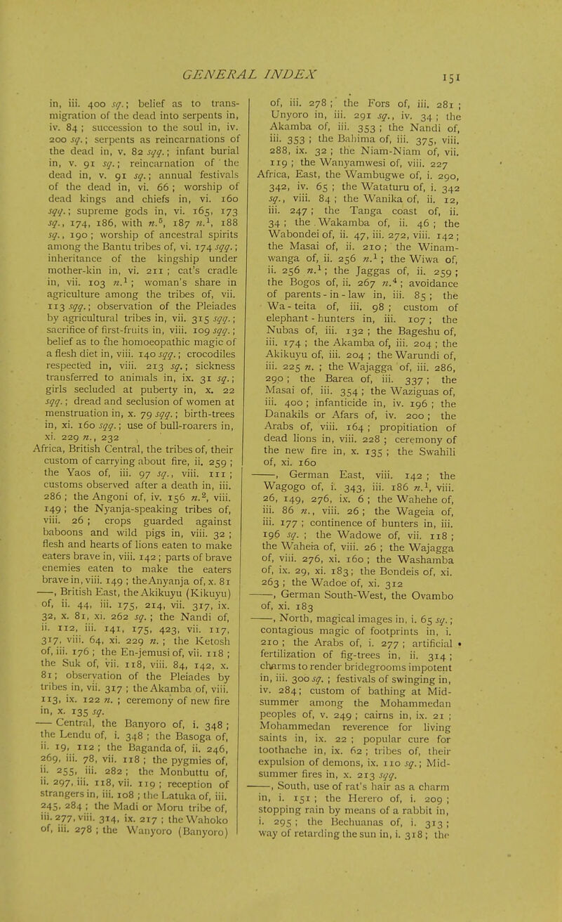 in, iii. 400 sq.; belief as to trans- migration of the dead into serpents in, iv. 84 ; succession to the soul in, iv. 200 sq.; serpents as reincarnations of the dead in, v. 82 sqq.; infant burial in, V. 91 sq.; reincarnation of the dead in, v. 91 sq.; annual festivals of the dead in, vi. 66 ; worship of dead kings and chiefs in, vi. 160 sqq.\ supreme gods in, vi. 165, 173 sq., 174, 186, with n.^, 187 188 sq., 190; worship of ancestral spirits among the Bantu tribes of, vi. 174 sqq.; inheritance of the kingship under mother-kin in, vi. 211 ; cat's cradle in, vii. 103 n.^ ; woman's share in agriculture among the tribes of, vii. ii3,r<7^.; observation of the Pleiades by agricultural tribes in, vii. 315 sqq.; sacrifice of first-fruits in, viii. log sqq.; belief as to the homoeopathic magic of a flesh diet in, viii. 140 sqq.; crocodiles respected in, viii. 213 sq.; sickness transferred to animals in, ix. 31 sq.; girls secluded at puberty in, x. 22 sqq.; dread and seclusion of women at menstruation in, x. 79 sqq.; birth-trees in, xi. 160 sqq.; use of bull-roarers in, xi. 229 71., 232 Africa, British Central, the tribes of, their custom of carrying about fire, ii, 259 ; the Yaos of, iii. 97 sq., viii. in ; customs observed after a death in, iii. 286 ; the Angoni of, iv. 156 w.^, viii. 149 ; the Nyanja-speaking tribes of, viii. 26 ; crops guarded against baboons and wild pigs in, viii. 32 ; flesh and hearts of lions eaten to make eaters brave in, viii. 142 ; parts of brave enemies eaten to make the eaters brave in, viii. 149 ; theAnyanja of, x. 81 , British East, the Akikuyu (Kikuyu) of, ii. 44, iii. 175, 214, vii. 317, ix. 32, X. 81, xi. 262 sq. ; the Nandi of, ii. 112, iii. 141, 175, 423, vii. 117, 317, viii. 64, xi. 229 n. ; the Ketosh of, iii. 176 ; the En-jemusi of, vii. 118 ; the Suk of, vii. 118, viii. 84, 142, x. 81; observation of the Pleiades by tribes in, vii. 317 ; theAkamba of, viii. 113, ix. 122 n. ; ceremony of new fire in, x. 135 sq. Central, the Banyoro of, i. 348 ; the Lendu of, i. 348 ; the Basoga of, ii. 19. 112; the Bagandaof, ii. 246, 269, iii. 78, vii. 118 ; the pygmies of, ii. 255, iii. 282; the Monbuttu of, ii. 297, iii. 118, vii. 119; reception of strangers in, iii. 108 ; the Latuka of, iii. 245, 284 ; the Madi or Moru tribe of, iii. 277, viii. 314, ix. 217 ; the Wahoko of, iii. 278 ; the Wanyoro (Banyoro) of, iii. 278;' the Fors of, iii. 281 ; Unyoro in, iii. 291 sq., iv. 34; the Akamba of, iii. 353 ; the Nandi of, iii. 353 ; the Baliima of, iii. 375, viii. 288, ix. 32 ; the Niam-Niam of, vii. 119 ; the Wanyamwesi of, viii. 227 Africa, East, the Wambugwe of, i. 290, 342, iv. 65 ; the Wataturu of, i. 342 sq., viii. 84; the Wanika of, ii. 12, iii. 247 ; the Tanga coast of, ii. 34 ; the . Wakamba of, ii. 46 ; the Wabondei of, ii. 47, iii. 272, viii. 142 ; the Masai of, ii. 210; the Winam- wanga of, ii. 256 «.i ; the Wiwa of, ii. 256 n.^ ; the Jaggas of, ii. 259 ; the Bogos of, ii. 267 ; avoidance of parents - in - law in, iii. 85 ; the Wa - teita of, iii. 98 ; custom of elephant - hunters in, iii. 107 ; the Nubas of, iii. 132 ; the Bageshu of, iii. 174 ; the Akamba of, iii. 204 ; the Akikuyu of, iii. 204 ; the Warundi of, iii. 225 n. ; the Wajagga of, iii. 286, 290 ; the Barea of, iii. 337; the Masai of, iii. 354 ; the Waziguas of, iii. 400 ; infanticide in, iv. 196 ; the Danakils or Afars of, iv. 200 ; the Arabs of, viii. 164 ; propitiation of dead lions in, viii. 228 ; ceremony of the new fire in, x. 135 ; the Swahili of, xi. 160 , German East, viii. 142 ; the Wagogo of, i. 343, iii. 186 n.^, viii. 26, 149, 276, ix. 6 ; the Wahehe of, iii. 86 71., viii. 26 ; the Wageia of, iii. 177 ; continence of hunters in, iii. 196 sq. ; the Wadowe of, vii. 118 ; the Waheia of, viii. 26 ; the Wajagga of, viii. 276, xi. 160 ; the Washamba of, ix. 29, xi. 183; the Bondeis of, xi. 263 ; the Wadoe of, xi. 312 , German South-West, the Ovambo of, xi. 183 , North, magical images in, i. 65 sq.; contagious magic of footprints in, i. 210 ; the Arabs of, i. 277 ; artificial • fertilization of fig-trees in, ii. 314 ; clmrms to render bridegrooms impotent in, iii. 300 j-^. ; festivals of swinging in, iv. 284; custom of bathing at Mid- summer among the Mohammedan peoples of, V. 249 ; cairns in, ix. 21 ; Mohammedan reverence for living saints in, ix. 22 ; popular cure for toothache in, ix. 62 ; tribes of, their expulsion of demons, ix. 110 sq.; Mid- summer fires in, x. 213 sqq. —, South, use of rat's hair as a charm in, i. 151 ; the Herero of, i. 209 ; stopping rain by means of a rabbit in, i. 295 ; the Bechuanas of, i. 313 ; way of retarding the sun in, i. 318 ; the