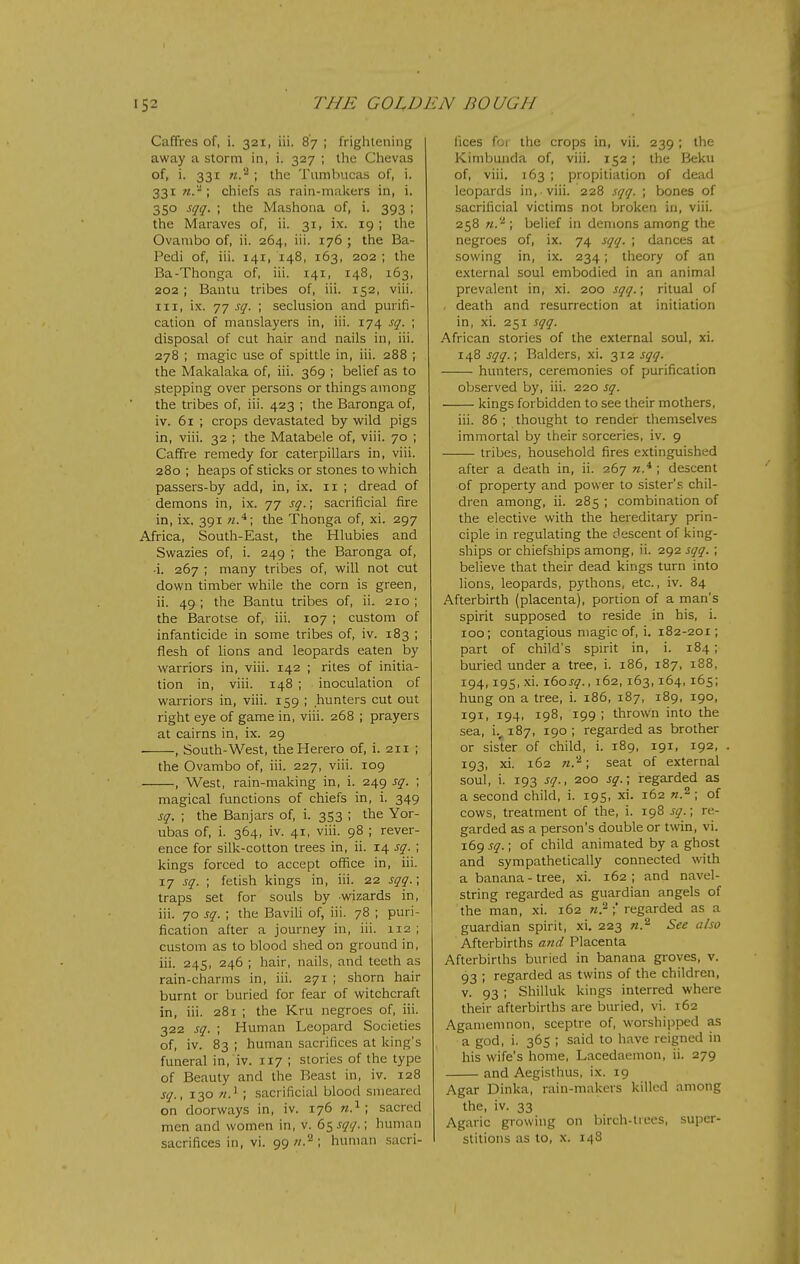 Caffres of, i. 321, iii. 87 ; frightening away a storm in, i. 327 ; the Chevas of, i. 331 n'^ ; the Tiirabucas of, i. 331 n.'^; chiefs as rain-malcers in, i. 350 sqq. ; the Mashona of, i. 393 ; the Maraves of, ii. 31, ix. 19; the Ovanibo of, ii. 264, iii. 176 ; the Ba- Pedi of, iii. 141, 148, 163, 202 ; the Ba-Thonga of, iii. 141, 148, 163, 202 ; Bantu tribes of, iii. 152, viii. HI, ix. 77 sq. ; seclusion and purifi- cation of manslayers in, iii. 174 sq. ; disposal of cut hair and nails in, iii. 278 ; magic use of spittle in, iii. 288 ; the Makalaka of, iii. 369 ; belief as to stepping over persons or things among the tribes of, iii. 423 ; the Baronga of, iv. 61 ; crops devastated by wild pigs in, viii. 32 ; the Matabele of, viii. 70 ; Caffre remedy for caterpillars in, viii. 280 ; heaps of sticks or stones to which passers-by add, in, ix. 11 ; dread of demons in, ix. 77 sq.; sacrificial fire in, ix, 391 the Thonga of, xi. 297 Africa, South-East, the Hlubies and Swazies of, i. 249 ; the Baronga of, •i. 267 ; many tribes of, will not cut down timber while the corn is green, ii. 49 ; the Bantu tribes of, ii. 210 ; the Barotse of, iii. 107 ; custom of infanticide in some tribes of, iv. 183 ; flesh of lions and leopards eaten by warriors in, viii. 142 ; rites of initia- tion in, viii. 148 ; inoculation of warriors in, viii. 159 ; hunters cut out right eye of game in, viii. 268 ; prayers at cairns in, ix. 29 ■ , South-West, theHerero of, i. 211 ; the Ovambo of, iii. 227, viii. 109 , West, rain-making in, i. 249 sq. ; magical functions of chiefs in, i. 349 sq. ; the Banjars of, i. 353 ; the Yor- ubas of, i. 364, iv. 41, viii. 98 ; rever- ence for silk-cotton trees in, ii. 14 sq. ; kings forced to accept office in, iii. 17 sq. ; fetish kings in, iii. 22 sqq.; traps set for souls by wizards in, iii. 70 sq. ; the Bavili of, iii. 78 ; puri- fication after a journey in, iii. 112; custom as to blood shed on ground in, iii. 245, 246 ; hair, nails, and teeth as rain-charms in, iii. 271 ; shorn hair burnt or buried for fear of witchcraft in, iii. 281 ; the Kru negroes of, iii. 322 sq. ; Human Leopard Societies of, iv. 83 ; human sacrifices at king's funeral in, iv. 117 ; stories of the type of Beauty and the Beast in, iv. 128 sq., 130 7/.' ; sacrificial blood smeared on doorways in, iv. 176 n.^ \ sacred men and women in, v. (iS^1<I- '< human sacrifices in, vi. 99//.^; human sacri- fices foi the crops in, vii. 239 ; the Kimbunda of, viii. 152; the Beku of, viii. 163 ; propitiation of dead leopards in, viii. 228 sqq. ; bones of sacrificial victims not broken in, viii. 258 n.'^ ; belief in demons among the negroes of, ix. 74 sqq. ; dances at sowing in, ix. 234; theory of an external soul embodied in an animal prevalent in, xi. 200 sqq.; ritual of , death and resurrection at initiation in, xi. 251 sqq. African stories of the external soul, xi. 148 sqq.; Balders, xi. 312 sqq. hunters, ceremonies of purification observed by, iii. 220 sq. kings forbidden to see their mothers, iii. 86 ; thought to render themselves immortal by their sorceries, iv. 9 tribes, household fires extinguished after a death in, ii. 267 n.^ ; descent of property and power to sister's chil- dren among, ii. 285 ; combination of the elective with the hereditary prin- ciple in regulating the descent of king- ships or chiefships among, ii. 292 sqq. ; believe that their dead kings turn into lions, leopards, pythons, etc., iv. 84 Afterbirth (placenta), portion of a man's spirit supposed to reside in his, i. 100; contagious magic of, i. 182-201; part of child's spirit in, i. 184; buried under a tree, i. 186, 187, 188, 194,195, xi. 160J-^., 162, 163,164, 165; hung on a tree, i. 186, 187, 189, 190, 191, 194, 198, 199 ; thrown into the sea, i., 187, 190 ; regarded as brother or sister of child, i. 189, 191, 192, 193, xi. 162 n'^; seat of external soul, i. 193 sq., 200 sq.; regarded as a second child, i. 195, xi. 162 w.^ ; of cows, treatment of the, i. 198 sq.; re- garded as a person's double or twin, vi. 1695^.; of child animated by a ghost and sympathetically connected with a banana-tree, xi. 162; and navel- string regarded as guardian angels of the man, xi. 162 w.^ regarded as a guardian spirit, xi. 223 n.'^ See also Afterbirths a7id Placenta Afterbirths buried in banana groves, v. 93 ; regarded as twins of the children, V. 93 ; Shilluk kings interred where their afterbirths are buried, vi. 162 Agamemnon, sceptre of, worshipped as a god, i. 365 ; said to have reigned in his wife's home, Lacedaemon, ii. 279 and Aegisthus, ix. 19 Agar Dinka, rain-makers killed among the, iv. 33 Agaric growing on birch-trees, super- stitions as to, X. 148