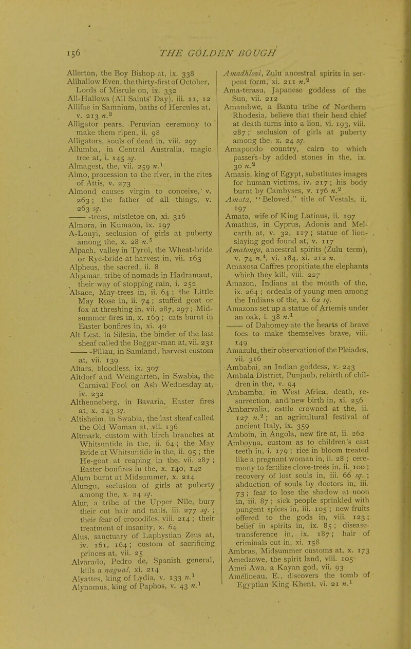 Alleiton, the Roy Bishop at, ix. 338 Allhallow Even, the thirty-first of October, Lords of Misrule on, ix. 332 All-Hallows (All Saints' Day), iii. 11, 12 AUifae in Samnium, baths of Hercules at, V. 213 n.'^ Alligator pears, Peruvian ceremony to make them ripen, ii. 98 Alligators, souls of dead in, viii. 297 Allumba, in Central Australia, magic tree at, i. 145 sq. Almagest, the, vii. 259 w.^ Almo, procession to the river, in the riles of Attis, V. 273 Almond causes virgin to conceive,' v. 263 ; the father of all things, v. 263 sq. trees, mistletoe on, xi. 316 Almora, in Kumaon, ix. 197 A-Louyi, seclusion of girls at puberty among the, x. 28 nJ^ Alpach, valley in Tyrol, the Wheat-bride or Rye-bride at harvest in, vii. 163 Alpheus, the sacred, ii. 8 Alqamar, tribe of nomads in Hadramaut, their way of stopping rain, i. 252 Alsace, May-trees in, ii. 64 ; the Little May Rose in, ii. 74 ; stuffed goat or fox at threshing in, vii. 287, 297; Mid- summer fires in, X. 169 ; cats burnt in Easter bonfires in, xi. 40 Alt Lest, in Silesia, the binder of the last sheaf called the Beggar-man at, vii. 231 Pillau, in Samland, harvest custom at, vii. 139 Altars, bloodless, ix. 307 Altdorf and Weingarten, in Swabia, the Carnival Fool on Ash Wednesday at, iv. 232 Althenneberg, in Bavaria, Easter fires at, X. 143 sq. Altisheim, in Swabia, the last sheaf called the Old Woman at, vii. 136 Altmark, custom with birch branches at Whitsuntide in the, ii. 64 ; the May Bride at Whitsuntide in the, ii. 95 ; the He-goat at reaping in the, vii. 287 ; Easter bonfires in the, x. 140, 142 Alum burnt at Midsummer, x. 214 Alungu, seclusion of girls at puberty among the, x. 24 sq. Alur, a tribe of the Upper Nile, bury their cut hair and nails, iii. 277 sq. ; their fear of crocodiles, viii. 214 ; their treatment of insanity, x. 64 Alus, sanctuary of Laphysiian Zeus at, iv. 161, 164; custom of sacrificing princes at, vii. 25 Alvarado, Pedro de, Spanish general, kills a iiagual. xi. 214 Alyattes, king of Lydia, v. 133 w.^ Alynonius, king of Paphos, v. 43 w.^ Amadhlozi, Zulu ancestral spirits in ser- pent form, xi. 211 «.2 Ania-terasu, Japanese goddess of the Sun, vii. 212 Amambwe, a Bantu tribe of Northern Rhodesia, believe that their head chief at death turns into a lion, vi. 193, viii. 287;' seclusion of girls at puberty among the, x. 24 sq. Amapondo country, cairn to which passers-by added stones in the, ix. 30 Amasis, king of Egypt, substitutes images for human victims, iv. 217 ; his body burnt by Cambyses, v. 176 n.'^ Amata, Beloved, title of Vestals, ii. 197 Amata, wife of King Latinus, ii. 197 Amathus, in Cyprus, Adonis and Mel- carth at, v. 32, 117 ; statue of lion- slaying god found at, v. 117 Amatongo, ancestral spirits (Zulu term), V. 74 vi. 184, xi. 212 n. Amaxosa Caffres propitiate the elephants which they kill, viii. 227 Amazon, Indians at the mouth of the, ix. 264 ; ordeals of young men among the Indians of the, x. 62 sq. Amazons set up a statue of Artemis under an oak, i. 38 n.^ of Dahomey ate the hearts of brave foes to make themselves brave, viii. 149 Amazulu, their observation of the Pleiades, vii. 316 Ambabai, an Indian goddess, v. 243 Ambala District, Punjaub, rebirth of chil- dren in the, V. 94 Ambamba, in West Africa, death, re- surrection, and new birth in, xi. 256 Ambarvalia, cattle crowned at the, ii. 127 72.^ ; an agricultural festival of ancient Italy, ix. 359 Amboin, in Angola, new fire at, ii. 262 Amboyua, custom as to children's cast teeth in, i. 179 ; rice in bloom treated like a pregnant woman in, ii. 28 ; cere- mony to fertilize clove-trees in, ii. 100 ; recovery of lost souls in, iii. 66 sq. ; abduction of souls by doctors in, iii. 73 ; fear to lose the shadow at noon in, iii. 87 ; sick people sprinkled with pungent spices in, iii. 105 ; new fruits offered to the gods in, viii. 123; belief in spirits in, ix. 85 ; disease- transference in, ix. 187; hair of criminals cut in, xi. 158 Ambras, Midsummer customs at, x. 173 Amedzowe, the spirit land, viii. 105 Amei Awa, a Kayan god, vii. 93 Amdlineau, E., discovers the tomb of Egyptian King Khent, vi. 21