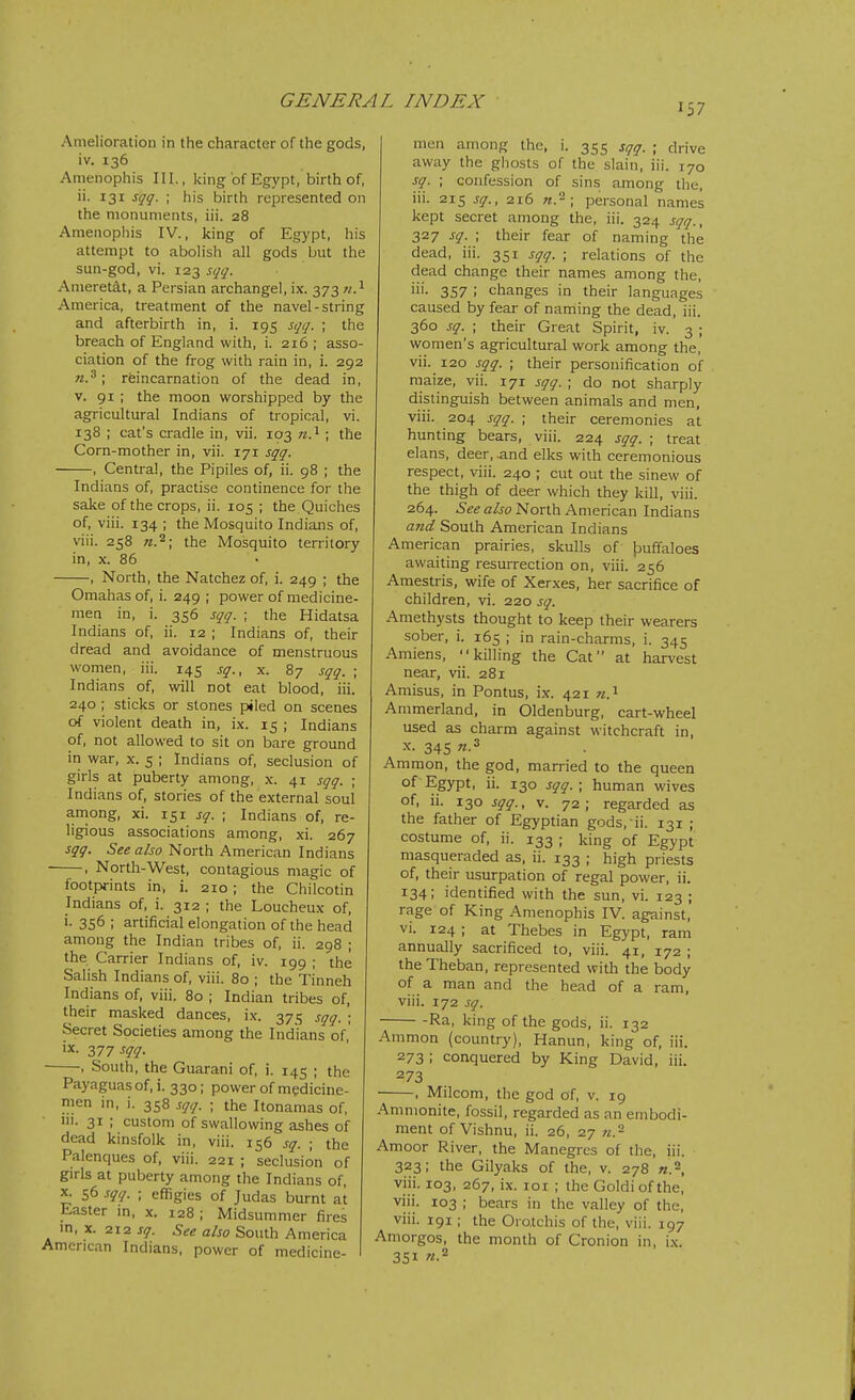 157 Amelioration in the character of the gods, iv. 136 Amenophis III., king of Egypt, birth of, ii. 131 sqq. ; his birth represented on the monuments, iii. 28 Amenophis IV., king of Egypt, his attempt to abolish all gods but the sun-god, vi. 123 sqq. Ameretat, a Persian archangel, ix. 373 n?- America, treatment of the navel-string and afterbirth in, i. 195 sqq. ; the breach of England with, i. 216 ; asso- ciation of the frog with rain in, i. 292 ; reincarnation of the dead in, V. 91 ; the moon worshipped by the agricultural Indians of tropical, vi. 138 ; cat's cradle in, vii. 103 n.^ ; the Corn-mother in, vii. 171 sqq. , Central, the Pipiles of, ii. 98 ; the Indians of, practise continence for the sake of the crops, ii. 105 ; the Quiches of, viii. 134 ; the Mosquito Indians of, viii. 258 the Mosquito territory in, X. 86 , North, the Natchez of, i. 249 ; the Omahas of, i. 249 ; power of medicine- men in, i. 356 sqq. ; the Hidatsa Indians of, ii. 12 ; Indians of, their dread and avoidance of menstruous women, iii. 145 sq., x. 87 sqq. ; Indians of, will not eat blood, iii. 240 ; sticks or stones piled on scenes of violent death in, ix. 15 ; Indians of, not allowed to sit on bare ground in war, x. 5 ; Indians of, seclusion of girls at puberty among, x. 41 sqq. ; Indians of, stories of the external soul among, xi. 151 sq. ; Indians of, re- ligious associations among, xi. 267 sqq. 5if«a/jo North American Indians , North-West, contagious magic of footpfints in, i. 210; the Chilcotin Indians of, i. 312 ; the Loucheux of, 356 ; artificial elongation of the head among the Indian tribes of, ii. 298 ; the Carrier Indians of, iv. 199 ; the Salish Indians of, viii. 80 ; the Tinneh Indians of, viii. 80 ; Indian tribes of, their masked dances, ix. 375 sqq. ; Secret Societies among the Indians of,' ix. 277 sqq. , South, the Guarani of, i. 145 ; the Payaguasof.i. 330; power of medicine- men in, i. 358 sqq. ; the Itonamas of, lii. 31 ; custom of swallowing ashes of dead kinsfolk in, viii. 156 sq. ; the Palenques of, viii. 221 ; seclusion of girls at puberty among the Indians of, X. 56 sqq. ; effigies of Judas burnt at Easter in, x. 128 ; Midsummer fires m, X. 212 sq. See also South America American Indians, power of medicine- men among the, i. 355 sqq. ■ drive away the ghosts of the slain, iii. 170 sq. ; confession of sins among the, iii. 215 sq., 216 n.\ personal names kept secret among the, iii. 324 sqq., 327 sq. ; their fear of naming the dead, iii. 351 sqq. ; relations of the dead change their names among the, iii. 357 ; changes in their languages caused by fear of naming the dead, iii. 360 sq. ; their Great Spirit, iv. 3 ; women's agricultural work among the, vii. 120 sqq. ; their personification of maize, vii. 171 sqq. ; do not sharply distinguish between animals and men, viii. 204 sqq. ; their ceremonies at hunting bears, viii. 224 sqq. ; treat elans, deer, and elks with ceremonious respect, viii. 240 ; cut out the sinew of the thigh of deer which they kill, viii. 264. North American Indians and South American Indians American prairies, skulls of tsuffaloes awaiting resurrection on, viii. 256 Amestris, wife of Xerxes, her sacrifice of children, vi. 220 sq. Amethysts thought to keep their wearers sober, i. 165 ; in rain-charms, i. 345 Amiens, killing the Cat at harvest near, vii. 281 Amisus, in Pontus, ix. 421 «.i Ammerland, in Oldenburg, cart-wheel used as charm against witchcraft in, X. 345 «.3 Ammon, the god, married to the queen of Egypt, ii. 130 sqq.; human wives of, ii. 130 sqq., v. 72; regarded as the father of Egyptian gods, ii. 131 ; costume of, ii. 133 ; king of Egypt masqueraded as, ii. 133 ; high priests of, their usurpation of regal power, ii. 134; identified with the sun, vi. 123 ; rage of King Amenophis IV. against, vi. 124 ; at Thebes in Egypt, ram annually sacrificed to, viii. 41, 172 ; the Theban, represented with the body of a man and the head of a ram, viii. 172 sq. Ra, king of the gods, ii. 132 Ammon (country), Hanun, king of, iii. 273 ; conquered by King David, iii. 273 , Milcom, the god of, v. 19 Ammonite, fossil, regarded as an embodi- ment of Vishnu, ii. 26, 27 Amoor River, the Manegrcs of the, iii. 323; the Gilyaks of the, v. 278 «.2 viii. 103, 267, ix. loi ; the Goldiofthe, viii. 103 ; bears in the valley of the, viii. 191; the Oro.tchis of the, viii. 197 Amorgos, the month of Cronion in, i.\. 351