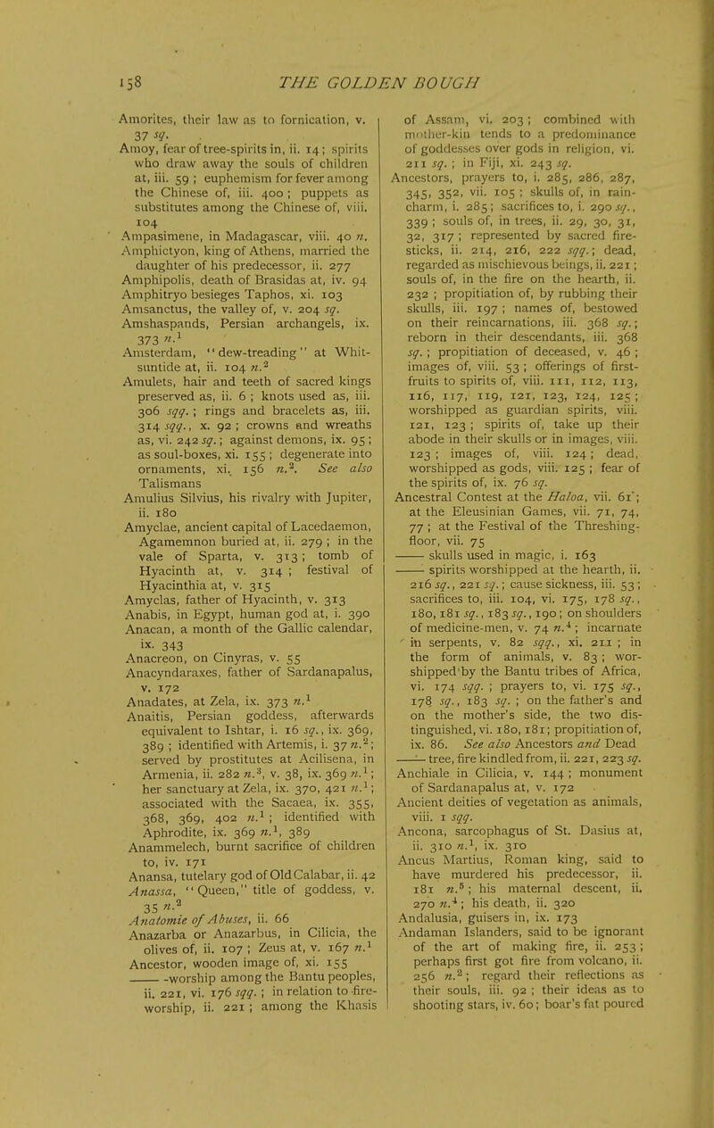 Amorites, their law as to fornication, v. 37 sq. Amoy, fear of tree-spirits in, ii. 14; spirits who draw away the souls of children at, iii. 59 ; euphemism for fever among the Chinese of, iii. 400 ; puppets as substitutes among the Chinese of, viii, 104 Ampasimene, in Madagascar, viii. 40 ??. Amphictyon, king of Athens, married the daughter of his predecessor, ii. 277 Amphipolis, death of Brasidas at, iv. 94 Amphitryo besieges Taphos, xi. 103 Amsanctus, the valley of, v. 204 sq. Amshaspands, Persian archangels, ix. 373 Amsterdam, dew-treading at Whit- suntide at, ii. 104 K.'^ Amulets, hair and teeth of sacred kings preserved as, ii. 6 ; knots used as, iii. 306 sqq. ; rings and bracelets as, iii. 314 j^^., X. 92; crowns and wreaths as, vi. 242 sq.; against demons, ix. 95 ; as soul-boxes, xi. 155; degenerate into ornaments, xi. 156 n.'^. See also Talismans Amulius Silvius, his rivalry with Jupiter, ii. 180 Amyclae, ancient capital of Lacedaemon, Agamemnon buried at, ii. 279 ; in the vale of Sparta, v. 313; tomb of Hyacinth at, v. 314 ; festival of Hyacinthia at, v. 315 Amyclas, father of Hyacinth, v. 313 Anabis, in Egypt, human god at, i. 390 Anacan, a month of the Gallic calendar, ix. 343 Anacreon, on Cinyras, v. 55 Anacyndaraxes, father of Sardanapalus, V. 172 Anadates, at Zela, ix. 373 n.^ Anaitis, Persian goddess, afterwards equivalent to Ishtar, i. 16 sq., ix. 369, 389 ; identified with Artemis, i. 37 w.^; served by prostitutes at Acilisena, in Armenia, ii. 282 v. 38, ix. 369 w.^; her sanctuary at Zela, ix. 370, 421 «.^; associated with the Sacaea, ix. 355, 368, 369, 402 w.^ ; identified with Aphrodite, ix. 369 w.i, 389 Anammelech, burnt sacrifice of children to, iv. 171 Anansa, tutelary god of Old Calabar, ii. 42 Anassa, Queen, title of goddess, v. 35 Anaiomie of Abuses, li. 66 Anazarba or Anazarbus, in Cilicia, the olives of, ii. 107 ; Zeus at, v. 167 n.^ Ancestor, wooden image of, xi. 155 worship among the Bantu peoples, ii. 221, vi. 176 sqq. ; in relation to -fire- worship, ii. 221 ; among the Khasis of Assam, vi. 203; combined with mother-kin tends to a predominance of goddesses over gods in religion, vi. 211 sq. ; in Fiji, xi. 243 sq. Ancestors, prayers to, i. 285, 286, 287, 345, 352, vii. 105 ; skulls of, in rain- charm, i. 285; sacrifices to, i. 2^0 sq., 339 ; souls of, in trees, ii. 29, 30, 31, 32, 317 ; represented by sacred fire- sticks, ii. 214, 216, 222 sqq.; dead, regarded as mischievous beings, ii. 221; souls of, in the fire on the hearth, ii. 232 ; propitiation of, by rubbing their skulls, iii. 197 ; names of, bestowed on their reincarnations, iii. 368 sq.; reborn in their descendants, iii. 368 sq. ; propitiation of deceased, v. 46 ; images of, viii. 53 ; offerings of first- fruits to spirits of, viii. iii, 112, 113, 116, 117, 119, 121, 123, 124, 125 ; worshipped as guardian spirits, viii. 121, 123 ; spirits of, take up their abode in their skulls or in images, viii. 123 ; images of, viii. 124; dead, worshipped as gods, viii. 125 ; fear of the spirits of, ix. 76 sq. Ancestral Contest at the Haloa, vii. 61; at the Eleusinian Games, vii. 71, 74, 77 ; at the Festival of the Threshing- floor, vii. 75 skulls used in magic, i. 163 '- spirits worshipped at the hearth, ii. 216 sq., 221 sq.; cause sickness, iii. 53 ; sacrifices to, iii. 104, vi. 175, 178 sq., 180,181 jy., 183^5?., 190; on shoulders of medicine-men, v. 74 n.^ ; incarnate ' in serpents, v. 82 sqq., xi, 21J: ; in the form of animals, v. 83; wor- shipped by the Bantu tribes of Africa, vi. 174 sqq. ; prayers to, vi. 175 sq., 178 sq., 183 sq. ; on the father's and on the mother's side, the two dis- tinguished, vi. 180,181; propitiation of, ix. 86. See also Ancestors and Dead ^ tree, fire kindled from, ii. 221, 223 sq. Anchiale in CiUcia, v. 144 ; monument of Sardanapalus at, v. 172 Ancient deities of vegetation as animals, viii. I sqq. Ancona, sarcophagus of St. Dasius at, ii. 310 n.^, ix. 310 Ancus Martius, Roman king, said to have murdered his predecessor, ii. 181 n.^; his maternal descent, ii, 270 ; his death, ii. 320 Andalusia, guisers in, ix. 173 Andaman Islanders, said to be ignorant of the art of making fire, ii. 253 ; perhaps first got fire from volcano, ii. 256 71.'^; regard their reflections as their souls, iii. 92 ; their ideas as to shooting stars, iv. 60; boar's fat poured