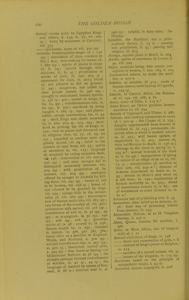 i6o Animal masks worn by I':gyptian kings and others, ii. 133, iv. 72, vii. 260 sq. ; worn by mummers at Carnival, viii. 333 sacrament, types of, vni. Z^o sqq. Animals, homoeopathic magic of, i. 150 sqq. ; association of ideas common to the, i. 234 ; rain-making by means of, i. 287 sqq. ; spirits of plants in shape of, ii. 14 ; injured through their shadows, iii. 8i sq. ; propitiation of spirits of slain, iii. t-9°' 204 sq. ; atonement for slain, iii. 207; blood of, not allowed to fall on ground, iii! 247 ; dangerous, not called by their proper names, iii. 396 sqq. ; thought to understand human speech, iii. 398 sq.y 400; sacred to kings, iv. 82, 84 sqq. ; transformations into, iv. 82' sqq., xi. 207 ; sacrificed by being hanged, v. 289 sq., 292; and plants, edible, savage lamentations for, vi. 43 sq. ; dead kings and chiefs incarnate in, vi. 162, 163 sq., 173. 193: sacri- ficed to prolong the life of lungs, vi. 222 ; torn to pieces and devoured raw in rehgious rites, vii. 17, 18, 19. 20 sqq. ; regarded as unclean were ori- ginally sacred, viii. 24 ; belief in the descent of men from, viii. 25 ; spirits of ancestors in, viii. 123 ; language of, acquired by eating serpent'e flesh, viii. 146; resurrection of viii. 200 sq., 256 sqq. \ and men, savages fail to distinguish accurately between, vui. 204 sqq. ; wild, propitiation of, by hunters, viii. 204 sqq. ; apologies offered by savages to animals for kill- ing them, viii. 221 sqq. ; bones of, not to be broken, viii. 258 sq. ; bones of, not allowed to be gnawed by dogs, viii. 259 ; savage faith in the immor- tahty of, viii. 260 sqq. ; transmigra- tion of human souls into, viii. 285 sqq.; twQ forms of the worship of, vm. 311 ; processions with sacred, viii. 316 sqq. ; transference of evil to, ix. 31 sqq., 49 sqq.\ as scapegoats, i?c. 31 sqq., 208 sqq., 216 sq. ; guardian spirits of, ix. 98 ; prayed to, ix. 236 ; dances taught by, ix. 237 ; imitated in dances, ix. 376, 377. 381. 3«2 : burnt alive as a sacrifice m England, Wales, and Scotland, x. 300 sqq. ; witches transformed into, x. 315 sqq., xi ■^11 sq ; bewitched, buried alive, X ' 324 sqq. ; live, burnt at Spring and Midsummer festivals, xi. 38 sqq. ; the animals perhaps deemed embodiments of witches, xi. 41 sq., 43 sq. j ihe language of, learned by means of fern- seed, xi. 66 n.; external soul in, xi. 196 sqq. ; helpful, in fairy tales.- See Helpful Animism, the Buddhist, not a philo- sophical theory, ii. 13 sq. ; passing into polytheism, ii. 45 ; pas.sing into religion, iii. 213 Atiinga, aquatic plant in Brazil, ix. 264 Anitos, spirits of ancestors, in Luzon, ii. 30, viii. 124 Anjea, mythical being, who causes con- ception in women, i. 100, 184, v. 103 Ankenmilch bohren, to make the need- fire, x. 270 n. Anklets, as amulets, iii. 315; made of human sinews, worn by king of Uganda, vi. 224 sq. Ankole, in Central Africa, the Bahima of, vi. 190, viii. 288, X. 80 Anna, sister of Dido, v. 114 n.^ Anna Kuari, an Oraon goddess, human sacrifices to, vii. 244 Annals of Tigernach and Ulster, ii. 286 Annam, rain-making ceremonies in caves of, i. 301 sq. ; the Chams of, ii. 159 ; dangers apprehended from women in childbed in, iii. 155 I ceremonies ob- served when a whale is washed ashore in, iii. 223 ; wild beasts spoken of respectfully in, iii. 4031 natives of, their indifference to death, iv. 136 sq.; offerings to the dead in spring in, v. 235 «.i; annual festivals of the dead in, vi. 62 sqq. ; inauguration o^ spring by means of an effigy of an ox in, viii. 13 sq.; mountaineers of, sacrifice to their nets, viii. 240 w.^ ; demons of sickness transferred to fowls in, ix. 33 ; demon of cholera sent away on a raft from, ix. 190 ; explanation of human mortality in, ix. 303; dread of menstruous women in, x. 85 ; use of wormwood to avert demons in, xi. 61 Annamite tale of a bleeding tree, 11. 33 , Annamites, their belief as to demons, 111. 58 ; their way of protecting infants from demons, iii. 235 Annandale, Nelson, as to H. Vaughan Stevens, ii. 237 n. ^ , • Anne, Queen, touches for scrofula, 1. 370 ■ . , Anno, in West Africa, use of magical dolls at, i. 71 • Q Annual abdication of kings, iv. 148 death and resurrection of gods, v. 6 renewal of king's power at Babylon, • iv. 113 . , ... sacrifice of a sacred animal, viii. 31 tenure of the kingship, iv. 113 sqq. Anodvnes based on the principle of syiiipathetic magic, i. 93 sq.