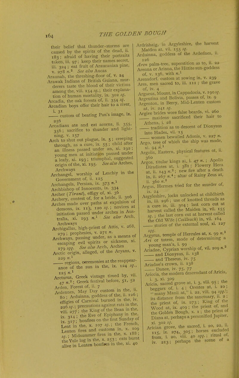 their belief that thunder-storms are caused by the spirits of the dead, ii. 183 ; afraid of having their portraits talcen, iii. 97 ; keep their names secret, iii. 324 ; eat fruit of Araucanian pine, V. 278 See also Aucas Araunah, the threshing-floor of, v. 24 Arawak Indians of British Guiana, mur- derers taste the blood of their victmis among the, viii. 154 sq.; their explana- tion of human mortality, ix. 302 sq. Arcadia, the oak forests of, ii. 3S4 Arcadian boys offer their hair to a river, i. 31 , . ■ • custom of beating Pan s image, ix. 256 Arcadians ate and eat acorns, n. 355, 356 ; sacrifice to thunder and light- ning, V. 157 Arch to shut out plague, ix. S ; creeping through, as a cure, ix. 55 ; child after an illness passed under an, xi. 192 ; young men at initiation passed under a leafy, xi. 193 \ triumphal, suggested origin of the, xi. 195- Arches, Archways , . . Archangel, worship of Leschiy in the Government of, ii. 125 Archangels, Persian, ix. 373 Archbishop of Innocents, ix. 334 Archer (Tirant), effigy of, xi. 36. Archery, contest of, for a bride, u. 306 Arches made over paths at expulsion of demons, ix. 113, 120 sq.; novices at initiation passed under arches m Aus- tralia, xi. 193 ^^^^ Archways Archigallus, high-priest of Attis, v. 268, 279 ; prophesies, v. 271 n. Archways, passing under, as a means ol escaping evil spirits or sickness, xi. 179 sqq. See also Arch, Arches Arctic origin, alleged, of the Aryans, v. 229 w.^ . reo-ions, ceremonies at the reappear- ance of the sun in the, ix. 124 sq., Arcturus, Greek vintage timed by, vii. 47 «.2 ; Greek festival before, 51, 52 Arden, Forest of, »■ 7 . Ardennes, May Day custom in the, u. 80 • Arduinna, goddess of the, 11. 12b ; effigies of Carnival burned in the, iv. 226 so : precautions against rats in the, viii 277 ; the King of the Bean in the, ix '^14 ; the Eve of Epiphany in the „ ,17- bonfires on the first Sunday of Lent in the, x. 107 sq. ; the French, Lenten fires and customs in, x. 109 ; Midsummer fires in the, x. 188 , the Yule log in the, x. 253 : cats burnt alive in Lenten bonfires in the, xi. 40 Ardrishaig, in Argyleshire, the harvest Maiden at, vii. 155 sq. Arduinna, goddess of the Ardennes, 11. 126 Aren palm-tree, superstition as to, 11. 22 Arenna or Arinna, the Hiltite sun-goddess of, v. 136, with Arensdorf, custom at sowing in, v. 239 Ares, men sacred to, iii. m ; the grave of, iv. 4 Argaeus, Mount, in Cappadocia, v. 190^?. Argentina and Bolivia, passes of, ix. 9 Argenton, in Berry, Mid-Lenten custom at, iv. 241 sq. , . ^ Argive brides wore false beards, vi. 260 maidens sacrificed their hair to Athena, i. 28 tradition as to descent of Dionysus into Hades, vii. 15 women bewailed Adonis, v. 227 n. Argo, tree of which the ship was made, xi. 94 n.'^ Argolis, Eastern, physical features ot, u. 360 , Argos, titular kings al, 1. 47 ^- • Apollo Diradiotes at, i. 381: Flowery Hera at ii 143 n.^ ; new fire after a death in', ii. 267 K.* ; altar of Rainy Zeus at, ii. 360 n.^ Argus, Hermes tried for the murder of, Argyleshire, locks unlocked at childbirth hi iii 296 ; use of knotted threads as a 'cure in, iii. 304 I last corn cut at harvest called the Maiden in, vu. 155 sq ; the last corn cut at harvest called the'old Wife [Cailleach) in, vii. 164 stories of the external soul, xi. 127 sn- . 3 Argyrus, temple of Hercules at, x. 99 «• Ari or totem, mode of determinmg a young man's, i. 99 .. „ Ariadne, Cyprian worship of, vu. 209 n. and Dionysus, ii. 138 and Theseus, iv. 75 Ariadne's crown, ii. 138 Dance, iv. 75, 77 , , . . Ariccia, the modern descendant of Aricia, i. 3, xi. 309 ... Aricia, sacred grove at, 1. 3. vm- 95 : le beggars of, i. 4: Orestes at, 1. 10 •, many Manii at, i. 22, viu. 94.f(7?- ; its distance from the sanctuary, u. 2 ; the priest of, ix. 273 ; King of the Wood at, ix. 409 ; tlie priest of, and the Golden Bough, x. i ; the priest of Diana at, perhaps a personified Jupiter, xi. 302 sq. Arician grove, the sacred, 1. 20, 22 11 IIS, ix. 274,, 30s ; horses excluded from, i. 20, viii. 40 sqq.; ritual of, iv 213; perhaps the scene of a