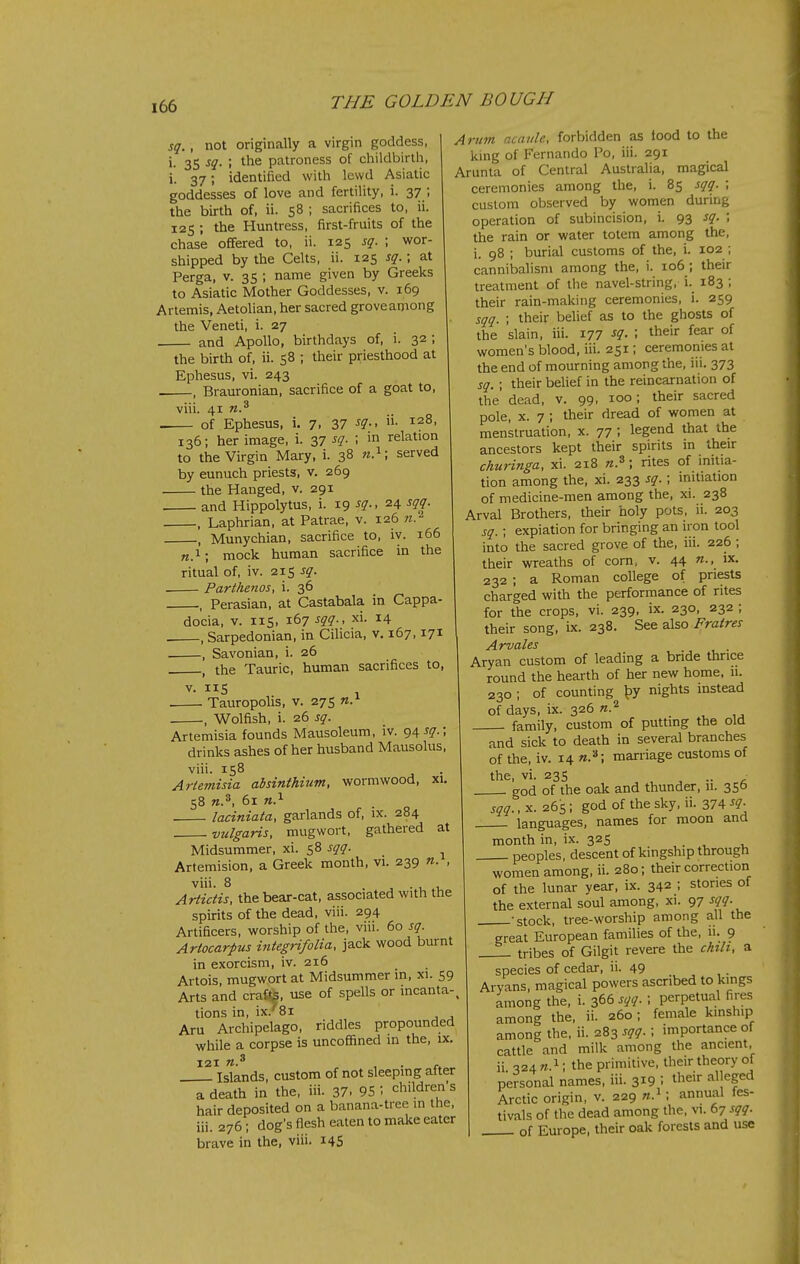 sq., not originally a virgin goddess, i. 35 sq. ; the patroness of childbirth, i. 37; identified with lewd Asiatic goddesses of love and fertility, i. 37 ; the birth of, ii. 58 ; sacrifices to, ii. 125 ; the Huntress, first-fruits of the chase offered to, ii. 125 sq. ; wor- shipped by the Celts, ii. 125 sq.; at Perga, v. 35 ; name given by Greeks to Asiatic Mother Goddesses, v. 169 Artemis, Aetolian, her sacred groveaniong the Veneti, i. 27 and Apollo, birthdays of, i. 32 ; the birth of, ii. 58 ; their priesthood at Ephesus, vi. 243 . , Brauronian, sacrifice of a goat to, viii. 41 of Ephesus, i. 7, 37 ^9-< ^28, 136; her image, i. 37 sq. ; in relation to the Virgin Mary, i. 38 n.^; served by eunuch priests, v. 269 the Hanged, v. 291 and Hippolytus, i. 19 sq., 24 sqq. , Laphrian, at Patrae, v. 126 n. , Munychian, sacrifice to, iv. 166 «.i; mock human sacrifice in the ritual of, iv. 215 sq. Farihenos, i. 36 , Perasian, at Castabala in Cappa- docia, V. lis, 167 sqq., xi. 14 . , Sarpedonian, in Cihcia, v. 167,171 , Savonian, i. 26 . , the Tauric, human sacrifices to, V. IIS 1 Tauropolis, v. 275 -, Wolfish, i. 26 sq. Artemisia founds Mausoleum, iv. g^-sq. drinks ashes of her husband Mausolus, viii. is8 Artemisia absinthium, wormwood, xi, 58 n.^, 61 n.^ laciniata, garlands of, ix. 284 vulgaris, mugwort, gathered at Midsummer, xi. 58 sqq. Artemision, a Greek month, vi. 239 n. , viii. 8 • u 1, Artidis, the bear-cat, associated with the spirits of the dead, viii. 294 Artificers, worship of the, viii. 60 sq. Artocarpus integnfolia, jack wood burnt in exorcism, iv. 216 Artois, mugwort at Midsummer in, xi. 59 Arts and cra€^, use of spells or incanta-, tions in, ix.''8i Aru Archipelago, riddles propounded while a corpse is uncoffined in the, ix. Islands, custom of not sleeping after a death in the, iii. 37- 95 \ children's hair deposited on a banana-tree in the, iii. 276; dog's flesh eaten to make cater brave in the, viii. 14S Arum acaule, forbidden as iood to the king of Fernando Po, iii. 291 Arunta of Central Australia, magical ceremonies among the, i. 8s sqq. ; custom observed by women during operation of subincision, i. 93 sq. ; the rain or water totem among the, i. 98 ; burial customs of the, i. 102 ; cannibalism among the, i. 106 ; their treatment of the navel-string, i._ 183 ; their rain-making ceremonies, i. 259 sqq. ; their belief as to the ghosts of the slain, iii. 177 sq. ; their fear of women's blood, iii. 251; ceremonies at the end of mourning among the, iii. 373 sq. ; their behef in the reincarnation of the' dead, v. 99, 100; their sacred pole, X. 7 ; their dread of women at menstruation, x. 77 ; legend that the ancestors kept their spirits in their churinga, xi. 218 ; rites of initia- tion among the, xi. 233 sq.; initiation of medicine-men among the, xi. 238 Arval Brothers, their holy pots, ii. 203 sq. ; expiation for bringing an iron tool into the sacred grove of the, iii. 226 ; their wreaths of corn, v. 44 ix. 232 ; a Roman college of priests charged with the performance of rites for the crops, vi. 239, ix. 230, 232 ; their song, ix. 238. See also Fratres Aryan custom of leading a bride thrice round the hearth of her new home. 11. 230 ; of counting ^y nights instead of days, ix. 326 family, custom of putting the old and sick to death in several branches of the, iv. 14 «.*; marriage customs of the, vi. 23s .. god of the oak and thunder, 11. 356 sqq., X. 265; god of the sky, ii. 374 sq. languages, names for moon and month in, ix. 325 peoples, descent of kingship through women among, ii. 280; their correction of the lunar year, ix. 342 ; stones of the external soul among, xi. 97 sqq. -stock, tree-worship among all the great European families of the, 11. 9 _-_ tribes of Gilgit revere the chilt, a species of cedar, ii. 49 Aryans, magical powers ascribed to kings among the, i. 366 sqq. ; perpetual fires among the, ii. 260; female kmsh.p among the, ii. 283 sqq.; importance of cattle and milk among the ancient, ii 324 w.i; the primitive, their theory of personal names, iii. 319 ! tl^eir alleged Arctic origin, v. 229 ; annual fes- tivals of the dead among the, vi. 67 sqq. of Europe, their oak forests and use