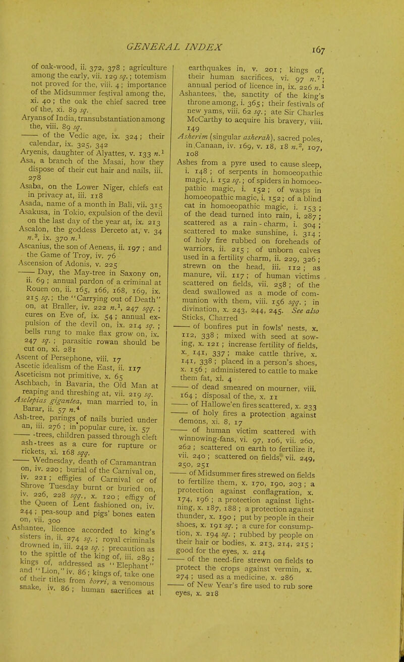 of oak-wood, ii. 372, 378 ; agriculture among the early, vii. 129 sq.; toteniism not proved for tlie, viii. 4; importance of the Midsummer festival among the, xi. 40; the oak tlie chief sacred tree of the, xi. 89 sq. Aryansof India, transubstantiation among the, viii. 89 sq. of the Vedic age, ix. 324; their calendar, ix. 325, 342 Aryenis, daughter of Alyattes, v. 133 n. ^ Asa, a branch of the Masai, how they dispose of their cut hair and nails, iii. 278 Asaba, on the Lovv'er Niger, chiefs eat in privacy at, iii. 118 Asada, name of a month in Bali, vii. 315 Asakusa, in Tokio, expulsion of the devil on the last day of the year at, ix. 213 Ascalon, the goddess Derceto at, v. 34 n.^, ix. 370 «.i Ascanius, the son of Aeneas, ii. 197 ; and the Game of Troy, iv. 76 Ascension of Adonis, v. 225 —— Day, the May-tree in Saxony on, ii. 69 ; annual pardon of a criminal at Rouen on, ii. 165, 166, 168, 169, ix. 21$ sq.; the Carrying out of Death on, at Braller, iv. 222 n.^, 247 sqq. ; cures on Eve of, ix. 54; annual ex- pulsion of the devil on, ix. 214 sq. ; bells rung to make flax grow on, i.\-.' 247 sq. ; parasitic rowan should be cut on, xi. 281 Ascent of Persephone, viii. 17 Ascetic idealism of the East, ii. 117 Asceticism not primitive, x. 65 Aschbach, in Bavaria, the Old Man at reaping and threshing at, vii. 219 sq. Asclepias gigantea, man married to, in Barar, ii. 57 n.^ Ash-tree, parings^of nails buried under an, iii. 276 ; in'popular cure, ix. 57 trees, children passed through cleft ash-trees as a cure for rupture or rickets, xi. 168 sqq. Wednesday, death of Caramantran on, IV. 220; burial of the Carnival on, IV. 221 ; effigies of Carnival or of Shrove Tuesday burnt or buried on, IV. 226, 228 sqq., X. 120; effigy of the Queen of Lent fashioned on, iv. 244; pea-soup and pigs' bones eaten on, vn. 300 Ashantee, licence accorded to king's . sisters in, ii. 274 sq. ; royal criminals drovvned m, iii. 242 sq. ; precaution as o the spittle of the king of, iii. 289 ; kings of, addressed as Elephant n?^h' kings of, take one of their titles from /wW, a venomous snake, iv. 86; human sacrifices at earthquakes in, v. 201 ; kings of, their human sacrifices, vi. 97 n.''; annual period of licence in, ix. 226 w.i Ashantees, the, sanctity of the king's throne among, i. 365 ; their festivals of new yams, viii. 62 sq.; ate Sir Charles McCarthy to acquire his bravery, viii. 149 Asheriin (singular asherah), sacred poles, in .Canaan, iv. 169, v. 18, 18 n.'^, 107' 108 Ashes from a pyre used to cause sleep, i. 148 ; of serpents in homoeopathic magic, i. 1.^2 sq.; of spiders in homoeo- pathic magic, i. 152; of wasps in homoeopathic magic, i. 152; of a blind cat in homoeopathic magic, i. 153 ; of the dead turned into rain, 1. 287 ; scattered as a rain - charm, i. 304; scattered to make sunshine, i. 314 ; of holy fire rubbed on foreheads of warriors, ii. 215 ; of unborn calves used in a fertility charm, ii. 229, 326 ; strewn on the head, iii. 112 ; as manure, vii. 117; of human victims scattered on fields, vii. 258 ; of the dead swallowed as a mode of com- munion with them, viii. 156 sqq. ; in divination, x. 243, 244, 245. See also Sticks, Charred of bonfires put in fowls' nests, x. 112, 338 ; mixed with seed at sow- ing, X. 121 ; increase fertility of fields, 141. 337 ; make cattle thrive, x. 141. 338 ; placed in a person's shoes, X. 156; administered to cattle to make them fat, xi. 4 of dead smeared on mourner, viii, 164 ; disposal of the, x. 11 of Hallowe'en fires scattered, x. 233 of holy fires a protection against demons, xi. 8, 17 of human victim scattered with winnowing-fans, vi. 97, 106, vii. 260, 262 ; scattered on earth to fertilize it, vii. 240 ; scattered on fields; vii. 249, 250, 251 of Midsummer fires strewed on fields to fertilize them, x. 170, 190, 203 ; a protection against conflagration, x. 174, 196; a protection against light- ning, X. 187, 188 ; a protection against thunder, x. 190 ; put by people in their shoes, x. 191 sq. ; a cure for consump- tion, X. 194 sq. ; rubbed by people on their hair or bodies, x. 213, 214, 215 ; good for the eyes, x. 214 of the need-fire strewn on fields to protect the crops against vermin, x. 274 ; used as a medicine, x. 286 of New Year's fire used to rub sore eyes, x. 218