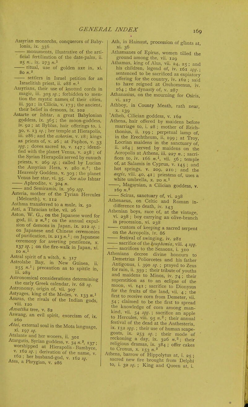 Ass}Tian monarcbs, conquerors of Baby- lonia, ix. 356 monuments, illustrative of the arti- ficial fertilization of the date-palm, ii. 25 ix. 273 w.i ritual, use of golden axe in, xi. 80 «.3 settlers in Israel petition for an Israelitish priest, ii. 288 «.i Assyrians, their use of knotted cords in magic, iii. 303 sq.; forbidden to men- tion the mystic names of their cities, iii. 391; in Cilicia, v. 173; the ancient, their belief in demons, ix. 102 Astarte or Ishtar, a great Babylonian goddess, ix. 365 ; the moon-goddess, iv. 92 ; at Byblus, hair offerings to, i. 30, V. 13 sq.; her temple at Hierapolis, iii. 286; and the asheriin, v. 18; kings as priests of, v. 26 ; at Paphos, v. 33 sqq. ; doves sacred to, v. 147 ; identi- fied with the planet Venus, v. 258 ; of the Syrian Hierapolis served by eunuch priests, v. 269 sq. ; called by Lucian the Assyrian Hera, v. 280 n.^\ the Heavenly Goddess, v. 303 ; the planet Venus her star, vi. 35. See also Ishtar Aphrodite, v. 304 n. and Semiramis, ix. 369 sqq. Asteria, mother of the Tyrian Hercules (Melcarth), v. 112 Asthma transferred to a mule, ix. 50 Asti, a Thracian tribe, vii. 26 Aston, W. G., on the Japanese word for god, iii. 2 «.2 ; on the annual expul- sion of demons in Japan, ix. 212 sq. ; on Japanese and Chinese ceremonies of purification, ix. 213 «.i; on Japanese ceremony for averting pestilence, x. 137 -f?-; on the fire-walk in Japan, xi. 10 Astral spirit of a witch, x. 317 Astrolabe Bay, in New Guinea, ii. 255 ; precaution as to spittle in, iii. 289 Astronomical considerations determining the early Greek calendar, iv. 68 sq. Astronomy, origin of, vii. 307 Astyages, king of the Medes, v. 133 «.! Asuras, the rivals of the Indian gods, viii. 120 ' Asvattha tree, v. 82 Aswang, an evil spirit, exorcism of, ix. 260 Atai, external soul in the Mota language xi. 197 sq. o b > Atalante and her wooers, ii. 301 Atargatis, Syrian goddess, v. 34 m.s . worshipped at Hierapolis - Bambyce,' V. 162 sq. ; derivation of the name, v' 162 ; her husband-god, v. 162 sq. Ates, a Phrygian, v. 286 Ath, in Hainaut, procession of giants at, xi. 36 Athamanes of Epirus, women tilled the ground among the, vii. 129 Athamas, kingofAIus, vii. 24, 25; and his children, legend of, iv. 161 sqq.; sentenced to be sacrificed as expiatory offering for the country, iv. 162 ; said to have reigned at Orchomenus, iv. 164 ; the dynasty of, v. 287 Athanasius, on the mourning for Osiris, vi. 217 Athboy, in County Meath, rath near, X. 139 'Atheh, Cilician goddess, v. 162 Athena, hair offered by maidens before marriage to, i. 28 ; mother of Erich- thonius, ii. 199 ; perpetual lamp of, in the Erechtheum, ii. 199 ; at Troy, Locrian maidens in the sanctuary of, ii. 284; served by maidens on the Acropolis at Athens, iii. 227 n.; sacri- fices to, iv. 166 vii. 56; temple of, at Salamis in Cyprus, v. 145 ; and hot springs, v. 209, 210; and the aegis, viii. 40, 41; priestess of, uses a white umbrella, x. 20 n. ^ , Maga.rsian, a Cilician goddess, v. 169 Sciras, sanctuary of, vi. 238 Athenaeus, on Celtic and Roman in- difference to death, iv. 143 Athenian boys, race of, at the vintage, yi. 238 ; boy carrying an olive-branch in procession, vi. 238 custom of keeping a sacred serpent on the Acropolis, iv. 86 festival of swinging, iv. 281 sacrifice of the bfiuphonia, viii. 4 sqq. —— sacrifices to the Seasons, i. 310 Athenians decree divine honours to Demetrius Poliorcetes and his father Antigonus, i. 390 sq. ; prayed to Zeus for rain, ii. 359 ; their tribute of youths and maidens to Minos, iv. 74 ; their superstition as to an eclipse of the moon, vi. 141 ; sacrifice to Dionysus for the fruits of the land, vii. 4; the first to receive com from Demeter, vii. 54 ; claimed to be the first to spread the knowledge of corn among man- kmd, vii. 54 sqq. ; sacrifice an apple to Hercules, viii. 95 «.2 ; their annual festival of the dead at the Anthesteria, ix. 152 sqq. ; their use of human scape- goats, ix. 253 sq. ; their mode of ' reckoning a day, ix. 326 «.2; their religious dramas, ix. 384 ; offer cakes to Cronus, x. 153 «.3 Athens, barrow of Hippolytus at, i. 25 ; sacred new fire brought from Delphi to, i. 32 sq. ; King and Queen at, i.