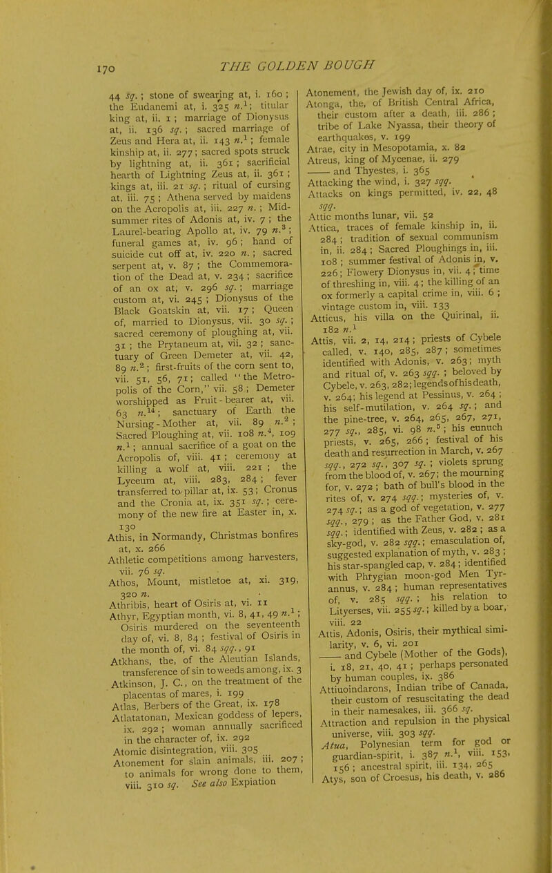 70 44 sq.; stone of swearing at, i. i6o ; the Eiidanemi at, i. 325 titular king at, ii. i ; marriage of Dionysus at, ii. 136 sq.; sacred marriage of Zeus and Hera at, ii. 143 I female kinship at, ii. 277; sacred spots struck by lightning at, ii. 361 ; sacrificial hearth of Lightning Zeus at, ii. 361 ; kings at, iii. 21 sq. ; ritual of cursing at, iii. 75 ; Athena served by maidens on the Acropolis at, iii. 227 n. ; Mid- summer rites of Adonis at, iv. 7 ; the Laurel-bearing Apollo at, iv. 79 «.*; funeral games at, iv. 96; hand of suicide cut off at, iv. 220 n.; sacred serpent at, v. 87 ; the Commemora- tion of the Dead at, v. 234; sacrifice of an ox at; v. 296 sq. ; marriage custom at, vi. 245 ; Dionysus of the Black Goatskin at, vii. 17; Queen of, married to Dionysus, vii. 30 sq. \ sacred ceremony of ploughing at, vii. 31 ; the Prytaneum at, vii. 32 ; sanc- tuary of Green Demeter at, vii. 42, 89 «.2 ; first-fruits of the corn sent to, vii. 51, 56, 71; called the Metro- polis of the Corn, vii. 58; Demeter worshipped as Fruit-bearer at, vii. 63 w.; sanctuary of Earth the Nursing - Mother at, vii. 89 w.^ ; Sacred Ploughing at, vii. 108 n.^, 109 «.i; annual sacrifice of a goat on the Acropolis of, viii. 41 ; ceremony at killing a wolf at, viii. 221 ; the Lyceum at, viii. 283, 284 ; fever transferred to-pillar at, ix. 53; Cronus and the Cronia at, i.x. 351 sq. ; cere- mony of the new fire at Easter in, x. 130 Athis, in Normandy, Christmas bonfires at, X. 266 Athletic competitions among harvesters, vii. 76 sq. Athos, Mount, mistletoe at, xi. 319, 320 n. Athribis, heart of Osiris at, vi. 11 Athyr, Egyptian month, vi. 8, 41, 49 n. ; Osiris murdered on the seventeenth day of, vi. 8, 84 ; festival of Osiris in the month of, vi. 84 sqq., 91 Atkhans, the, of the Aleutian Islands, transference of sin to weeds among, ix. 3 Atkinson, J. C, on the treatment of the placentas of mares, i. 199 Atlas, Berbers of the Great, ix. 178 Atlatatonan, Mexican goddess of lepers, ix. 292; woman annually sacrificed in the character of, ix. 292 Atomic disintegration, viii. 305 Atonement for slain animals, ui. 207 ; to animals for wrong done to them, viii. 310 sq. See also Expiation Atonement, the Jewish day of, ix. 210 Atonga, the, of British Central Africa, their custom after a death, iii. 286 ; tribe of Lake Nyassa, tlieir theory of eartliquakos, v. 199 Atrae, city in Mesopotamia, x. 82 Atreus, king of Mycenae, ii. 279 and Thyestes, i. 365 Attacking the wind, i. 327 sqq. Attacks on kings permitted, iv. 22, 48 sqq. Attic months lunar, vii. 52 Attica, traces of female kinship in, ii. 284 ; tradition of sexual communism in, ii. 284; Sacred Ploughings in, iii. 108 ; summer festival of Adonis in, v, 226; Flowery Dionysus in, vii. 4; time of threshing in, viii. 4; the killing of an ox formerly a capital crime in, viii. 6 ; vintage custom in, viii. 133 Atticus, his villa on the Quirinal, 11. 182 n.^ Attis, vii. 2, 14, 214; priests of Cybele called, V. 140, 285, 287; sometimes identified with Adonis, v. 263; myth and ritual of, v. 263 sqq. \ beloved by Cybele, V. 263, 282;legendsofhisdeath, V. 264; his legend at Pessinus, v. 264 ; his self-mutilation, v. 264 sq.; and the pine-tree, v. 264, 265, 267, 271, 277 sq., 285, vi. 98 n.^ ; his eunuch priests, v. 265, 266; festival of his death and resurrection in March, v. 267 sqq., 272 sq.] 307 sq. ; violets sprung from the blood of, v. 267; the mourning for, v. 272 ; bath of bull's blood in the rites of, v. 274 sqq.; mysteries of, v. 274 sq.; as a god of vegetation, v. 277 sqq., 279 ; as the Father God, v. 281 sqq.; identified with Zeus, v. 282 ; as a sky-god, V. 282 sqq.; emasculation of, suggested explanation of myth, v. 283 ; his star-spangled cap, v. 284; identified with Phrygian moon-god Men Tyr- annus, v. 284 ; human representatives of, V. 285 sqq. ; his relation to Li'tyerses, vii. 255 5?.; killed by a boar, viii. 22 , • • Attis, Adonis, Osiris, their mythical simi- larity, v. 6, vi. 201 ^ , V and Cybele (Mother of the Gods), i. 18, 21, 40, 41 ; perhaps personated by human couples, ijc. 386 Attiuoindarons, Indian tribe of Canada, their custom of resuscitating the dead in their namesakes, iii. 366 sq. Attraction and repulsion in the physical universe, viii. 303 sqq. Atua, Polynesian term for god or guardian-spirit, i. 387 «.^ viu. 153, 156; ancestral spirit, iii. 134. 265 Atys, son of Croesus, his death, v. 286