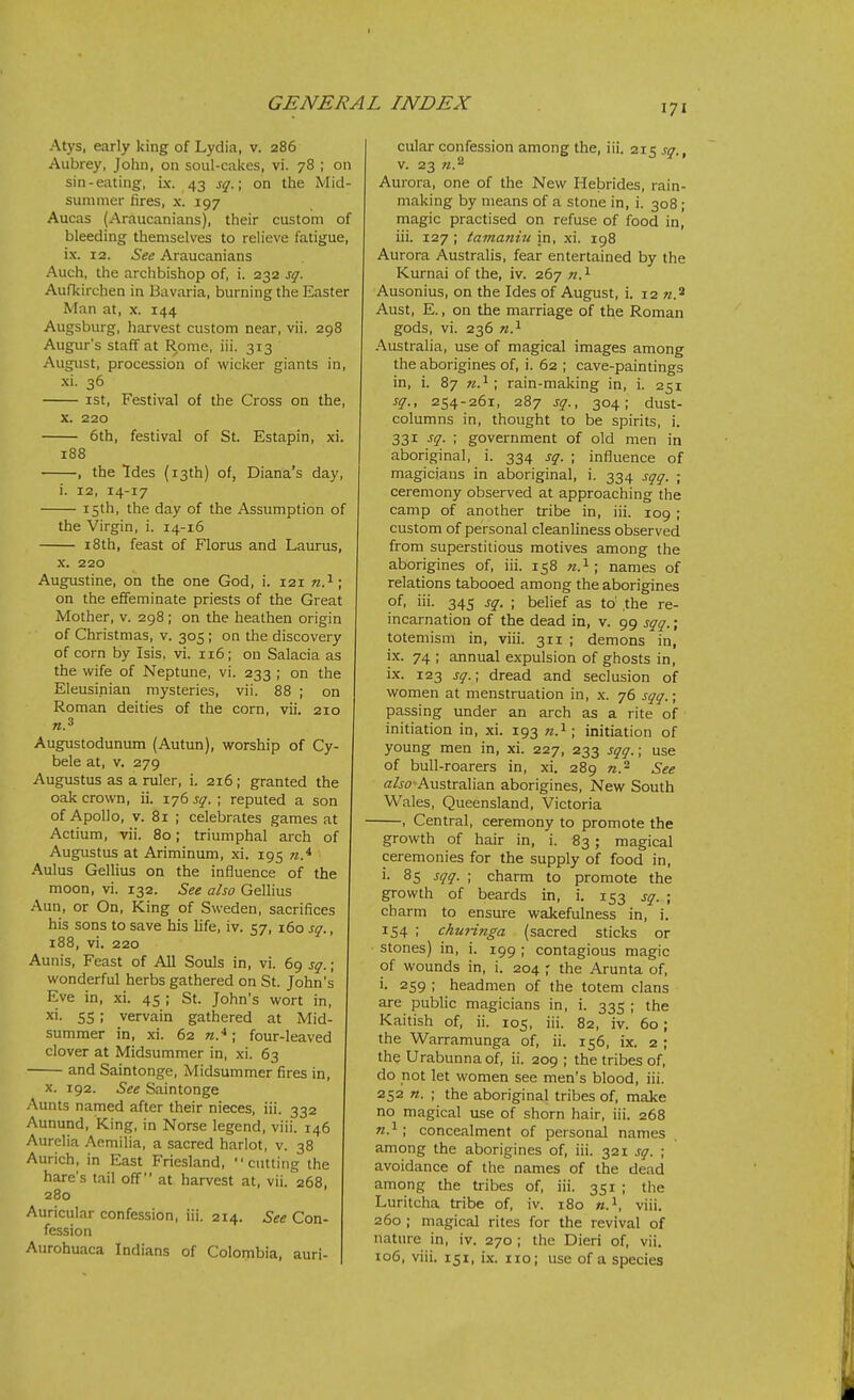 Atys, early king of Lydia, v. 286 Aubrey, John, on soul-cakes, vi. 78 ; on sin-eating, ix. 43 s^.; on the Mid- summer fires, X. 197 Aucas (Araucanians), their custom of bleeding themselves to relieve fatigue, ix. 12. See Araucanians Auch, the archbishop of, i. 232 sgr. Aufkirchen in Bavaria, burning the Easter Man at, x. 144 Augsburg, harvest custom near, vii. 298 Augur's staff at R,ome, iii. 313 August, procession of wicker giants in, xi. 36 ist, Festival of the Cross on the, X. 220 6th, festival of St. Estapin, xi. 188 , the Ides (13th) of, Diana's day, i. 12, 14-17 15th, the day of the Assumption of the Virgin, i. 14-16 i8th, feast of Floras and Laurus, X. 220 Augustine, on the one God, i. 121 ; on the effeminate priests of the Great Mother, v. 298 ; on the heathen origin of Christmas, v. 305; on the discovery of corn by Isis. vi. 116; on Salacia as the wife of Neptune, vi. 233 ; on the Eleusinian mysteries, vii. 88 ; on Roman deities of the corn, vii. 210 Augustodunum (Autun), worship of Cy- bele at, v. 279 Augustus as a ruler, i. 216 ; granted the oak crown, ii. 176 j^. ; reputed a son of Apollo, V. 81 ; celebrates games at Actium, vii. 80; triumphal arch of Augustus at Ariminum, xi. 195 Aulus Gellius on the influence of the moon, vi. 132. See also Gellius Aun, or On, King of Sweden, sacrifices his sons to save his life, iv. 57, 160 s^., 188, vi. 220 Aunis, Feast of All Souls in, vi. 69 sg.; wonderful herbs gathered on St. John's Eve in, xi. 45 ; St. John's wort in, xi- 55; vervain gathered at Mid- summer in, xi. 62 n.*; four-leaved clover at Midsummer in, xi. 63 and Saintonge, Midsummer fires in, X. 192. See Saintonge Aunts named after their nieces, iii. 332 Aunund, King, in Norse legend, viii. 146 Aurelia Aemilia, a sacred harlot, v. 38 Aurich, in East Friesland, cutting the hare's tail off at harvest at, vii. 268, 280 Auricular confession, iii. 214. See Con- fession Aurohuaca Indians of Colombia, auri- cular confession among the, iii. 215 s^., V. 23 W.2 Aur ora, one of the New Hebrides, rain- making by means of a stone in, i. 308 ; magic practised on refuse of food in, iii. 127 ; tamanui in, xi. 198 Aurora Australis, fear entertained by the Kurnai of the, iv. 267 n^- Ausonius, on the Ides of August, i. 12 w.2 Aust, E., on the marriage of the Roman gods, vi. 236 .A.ustralia, use of magical images among the aborigines of, i. 62 ; cave-paintings in, i. 87 ; rain-making in, i. 251 sq., 254-261, 287 sq., 304; dust- columns in, thought to be spirits, i. 331 ^q- '< government of old men in aboriginal, i. 334 sq. ; influence of magicians in aboriginal, i. 334 sqq. ; ceremony observed at approaching the camp of another tribe in, iii. 109 ; custom of personal cleanliness observed from superstitious motives among the aborigines of, iii. 158 71.^; names of relations tabooed among the aborigines of, iii. 345 sq. ; belief as to' ,the re- incarnation of the dead in, v. 99 sqq.; totemism in, viii. 311 ; demons in, ix. 74 ; annual expulsion of ghosts in, i.x. 123 sq.; dread and seclusion of women at menstraation in, x. 76 sqq.; passing under an arch as a rite of initiation in, xi. 193 n.'^; initiation of young men in, xi. 227, 233 sqq.\ use of bull-roarers in, xi. 289 «.2 See a/jo Australian aborigines. New South Wales, Queensland, Victoria , Central, ceremony to promote the growth of hair in, i. 83; magical ceremonies for the supply of food in, i. 85 sqq. ; charm to promote the growth of beards in, i. 153 sq. ; charm to ensure wakefulness in, i. 154 ; chuHnga (sacred sticks or stones) in, i. 199 ; contagious magic of wounds in, i. 204 ; the Arunta of, i. 259 ; headmen of the totem clans are public magicians in, i. 335 ; the Kaitish of, ii. 105, iii. 82, iv. 60; the W^arramunga of, ii. 156, ix. 2 ; the Urabunnaof, ii. 209 ; the tribes of, do not let women see men's blood, iii. 252 n, ; the aboriginal tribes of, make no magical use of shorn hair, iii. 268 ; concealment of personal names among the aborigines of, iii. 321 sq. ; avoidance of the names of the dead among the tribes of, iii. 351 ; the Luritcha tribe of, iv. 180 viii, 260 ; magical rites for the revival of nature in, iv. 270 ; the Dieri of, vii. 106, viii. 151, ix. 110; use of a species