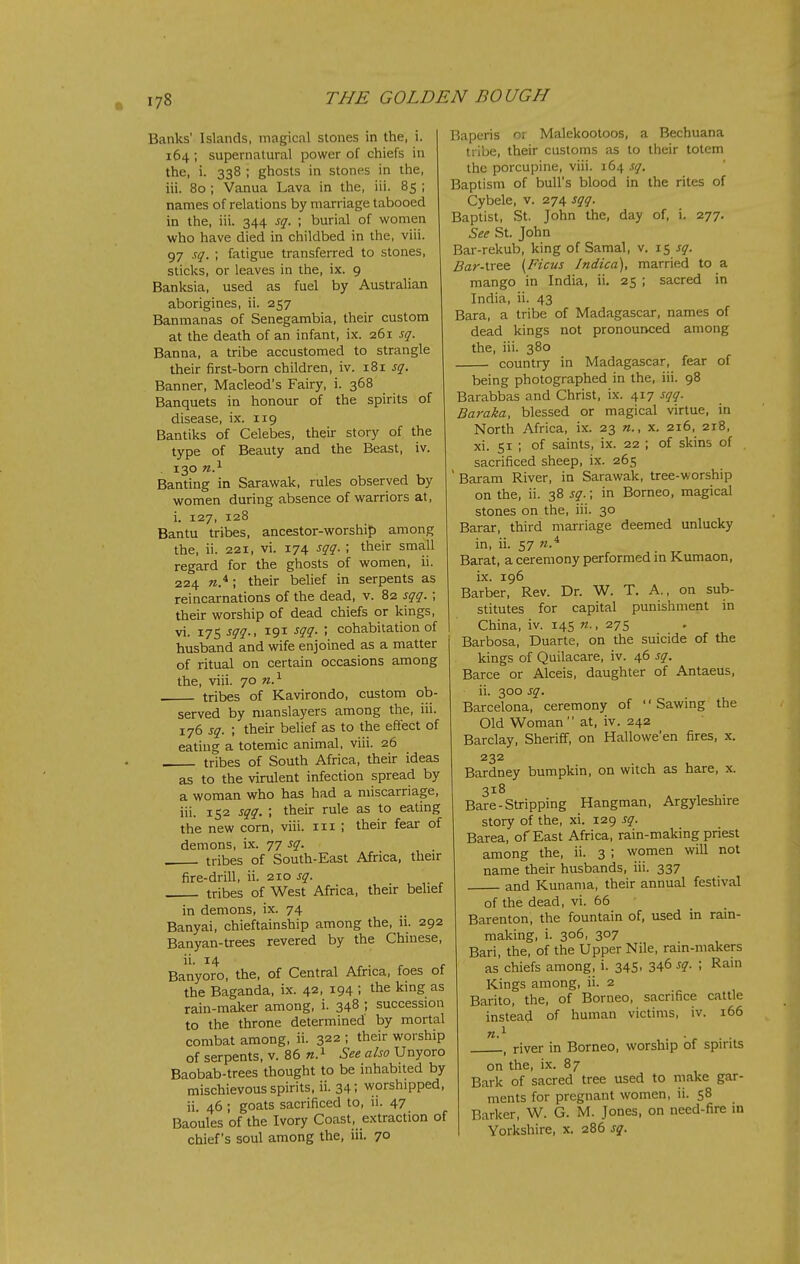 Banks' Islands, magical stones in the, i. 164 ; supernatural power of chiefs in the, i. 338 ; ghosts in stones in the, iii. 80 ; Vanua Lava in the, iii. 85 ; names of relations by marriage tabooed in the, iii. 344 sq. ; burial of women who have died in childbed in the, viii. 97 sq. ; fatigue transferred to stones, sticks, or leaves in the, ix. 9 Banksia, used as fuel by Australian aborigines, ii. 257 Banmanas of Senegambia, their custom at the death of an infant, ix. 261 sq. Banna, a tribe accustomed to strangle their first-born children, iv. 181 sq. Banner, Macleod's Fairy, i. 368 Banquets in honour of the spirits of disease, ix. 119 Bantiks of Celebes, their story of the type of Beauty and the Beast, iv. . 130 n.^ Banting in Sarawak, rules observed by women during absence of warriors at, i. 127, 128 Bantu tribes, ancestor-worship among the, ii. 221, vi. 174 sqq. ; their small regard for the ghosts of women, ii. 224 ; their belief in serpents as reincarnations of the dead, v. 82 sqq. ; their worship of dead chiefs or kings, vi. 175 sqq., 191 sqq- \ cohabitation of husband and wife enjoined as a matter of ritual on certain occasions among the, viii. 70 n.^ tribes of Kavirondo, custom ob- served by nianslayers among the, iii. 176 sq. ; their belief as to the effect of eating a totemic animal, viii. 26 tribes of South Africa, their ideas as to the virulent infection spread by a woman who has had a miscarriage, iii. 152 sqq. ; their rule as to eating the new corn, viii. 111 ; their fear of demons, ix. 77 sq. tribes of South-East Africa, their fire-drill, ii. 210 sq. tribes of West Africa, their belief in demons, ix. 74 Banyai, chieftainship among the, ii. 292 Banyan-trees revered by the Chinese, ii. 14 Banyoro, the, of Central Africa, foes of the Baganda, ix. 42, 194 ; the king as rain-maker among, i. 348 ; succession to the throne determined by mortal combat among, ii. 322 ; their worship of serpents, v. 86 n.^ See also Unyoro Baobab-trees thought to be inhabited by mischievous spirits, ii. 34; worshipped, ii. 46 ; goats sacrificed to, ii. 47 Baoules of the Ivory Coast, extraction of chief's soul among the, iii. 70 I5aperis 01 Malekootoos, a Bechuana tribe, their customs as to their totem the porcupine, viii. 164 sq. Baptism of bull's blood in the rites of Cybele, v. 274 sqq. Baptist, St. John the, day of, i. 277. See St. John Bar-rekub, king of Samal, v. 15 sq. Bar-tree (Ficus Indica), married to a mango in India, ii. 25 ; sacred in India, ii. 43 Bara, a tribe of Madagascar, names of dead kings not pronounced among the, iii. 380 country in Madagascar, fear of being photographed in the, iii. 98 Barabbas and Christ, ix. 417 sqq. Baraka, blessed or magical virtue, in North Africa, ix. 23 x. 216, 218, xi. 51 ; of saints, ix. 22 ; of skins of sacrificed sheep, ix. 265 ' Baram River, in Sarawak, tree-worship on the, ii. 38 sq.; in Borneo, magical stones on the, iii. 30 Barar, third marriage deemed unlucky in, ii. 57 Barat, a ceremony performed in Kumaon, ix. 196 Barber, Rev. Dr. W. T. A., on sub- stitutes for capital punishment in China, iv. 145 n., 275 Barbosa, Duarte, on the suicide of the kings of Quilacare, iv. 46 sq. Barce or Alceis, daughter of Antaeus, ii. 300 sq. Barcelona, ceremony of '' Sawing the Old Woman at, iv. 242 Barclay, Sheriff, on Hallowe'en fires, x. 232 Bardney bumpkin, on witch as hare, x. 318 Bare-Stripping Hangman, Argyleshire story of the, xi. 129 sq. Barea, of East Africa, rain-making priest among the, ii. 3 ; women will not name their husbands, iii. 337 and Kunama, their annual festival of the dead, vi. 66 Barenton, the fountain of, used in rain- making, i. 306, 307 Bari, the, of the Upper Nile, rain-makers as chiefs among, i. 345, 346 sq. ; Rain Kings among, ii. 2 Barito, the, of Borneo, sacrifice cattle instead of human victims, iv. 166 n.^ . -r ■ ■ , river in Borneo, worship of spirits on the, ix. 87 Bark of sacred tree used to make gar- ments for pregnant women, ii. 58 Barker, W. G. M. Jones, on need-fire in Yorkshire, x. 286 sq.