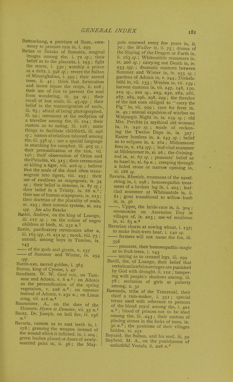 Battambang, a province of Siam, cere- mony to procure rain in, i. 299 Battas or Bataks of Sumatra, magical images among the, i. 71 sq.\ their belief as to the placenta, i. 193 ; fight the storm, i. 330 ; worship a prince as a deity, i. 398 sq.; revere the Sultan of Minangkabau, i. 399 ; their sacred trees, ii. 41 ; think that fornication and incest injure the crops, ii. 108 ; their use of rice to prevent the soul from wandering, iii. 34 sq.\ their recall of lost souls, iii. /\s.sqq. ; their belief in the transmigration of souls, iii. 65 ; afraid of being photographed, iii. 99 ; ceremony at the reception of a traveller among the, iii. 104 ; their custom as to eating, iii. 116 ; untie things to facilitate childbirth, iii. 296 sq.; names of relations tabooed among the, iii. 338 sq.; use a special language in searching for camphor, iii. 405 sq. ; their personification ot the rice, vii. 196 ; their observation of Orion and the Pleiades, vii. 315 ; their ceremonies at killing a tiger, viii. 216 sq. ; believe that the souls of the dead often trans- migrate into tigers, viii. 293 ; their use of swallows as scapegoats, ix. 34 sq. ; their belief in demons, ix. 87 sq. ; their belief in a Trinity, ix. 88 w.^ ; their use of human scapegoats, ix. 213 ; their doctrine of the plurality of souls, xi. 223 ; their totemic system, xi. 224 sqq. See also Bataks Battel, Andrew, on the king of Loango, iii. -Lxj sq. \ on the colour of negro children at birth, xi. 251 n.^ Battle, purificatory ceremonies after a, iii. 165 sqq., vi. 251 sq. • mock, viii. 75 '; annual, among boys in Tumleo, ix. 143 of the gods and giants, v. 157 of Summer and Winter, iv. 254 sqq. Battle-axe, sacred golden, i. 365 Battus, king of Gyrene, i. 47 Baudissin, W. W. Graf von, on Tam- muz and Adonis, v. 6 «.i; on Adonis as the personification of the spring vegetation, v. 228 on summer festival of Adonis, v. 232 n.; on Linus song, vii. 216 Baumeister, A., on the date of the Homeric Nj/mn to De7ne(e?; vii. 35 «.i Bautz, Dr. Joseph, on hell fire, iv. iq6 «.i Bavaria, custom as to cast teeth in, i. 178 ; greasing the weapon instead of the wound which it inflicted, in, i. 204 ; green bushes placed at doors of newly- married pairs in, ii. 56 ; the May- pole renewed every few years in, ii. 70 ; the Walber in, ii. 75 ; drama of the Slaying of the Dragon at Furth in, ii. 163 sq.; Whitsuntide mummers in, iv. 206 sq. ; carrying out Death in, iv. 233 ^1^- ; dramatic contests between Summer and Winter in, iv. 255 sq. ; gardens of Adonis in, v. 244 ; Dinkels- buhl in, vii. 133 ; Weiden in, vii. 139 ; harvest customs in, vii. 147, 148, 150, 219 sq., 221 sq., 223, 232, 282, 286,' 287, 289, 296, 298, 299 ; the thresher of the last corn obliged to '' carry the Pig in, vii. 299 ; cure for fever in, ix. 49 ; annual expulsion of witches on Walpurgis Night in, ix. 159 sq. ; old Mrs. Perchta (a mythical old woman) in, ix. 240 sq. ; mode of reckon- ing the Twelve Days in, ix. 327; Easter bonfires in, x. 143 sq. ; belief as to eclipses in, x. 162 ; Midsummer fires in, x. 164 sqq. ; leaf-clad mummer at Midsummer in, xi. 26 ; the divining- rod in, xi. 67 sq. ; peasants' belief as to hazel in, xi. 69 n. ; creeping through a holed stone or narrow opening in, xi. 188 sq. Bavaria, Rhenish, treatment of the navel- string in, i. 198 ; homoeopathic treat- ment of a broken leg in, i. 205 ; leaf- clad mummer at Whitsuntide in, ii. 81 ; gout transferred to willow-bush in, ix. 56 , Upper, the bride-race in, ii. 304 ; ceremonies on Ascension Day in villages of, ix. 215 ; use K)f mistletoe in, xi. 85 «.* Bavarian charm at sowing wheat, i. 137; to make fruit-trees bear, i. 140 sq. farmers will not name the fox, iii. 396 peasants, their homoeopathic magic as to fruit-trees, i. 143 - saying as to crossed legs, iii. 299 Bavili, the, of Loango, their belief that certain unlawful marriages are ptmished by God with drought, ii. 112 ; tamper- mg with people's shadows among, iii. 78 ; seclusion of girls at puberty among, x. 31 Bawenda, tribe of the Transvaal, their chief a rain-maker, i. 351 ; special terms used with reference to persons of the blood royal among the, i. 401 ; blood of princes not to be shed among the, iii. 243 ; their custom of placing stones in the forks of trees, ix. .30 ; the positions of their villages hidden, vi. 251 Bayazid, the Sultan, and his soul, iii. 50 Bayfield, M. A., on the punishment of unfaithful Vestals, ii. 228//.*