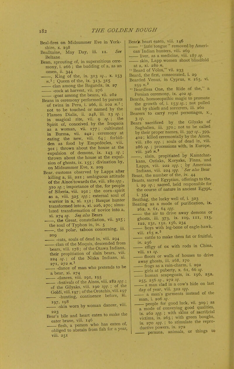 Beal-fires on Midsummer Eve in York- shire, X. 198 Bealltaine, May Day, iii. n. See Beltane Bean, sprouting of, in superstitious cere- mony, i. 266 ; the budding of a, as an omen, ii. 344 , King of the, ix. 313 sq., x. 153 M.i; Queen of the, ix. 313, 315 clan among the Baganda, ix. 27 -cock at harvest, vii. 276 goat among the beans, vii. 282 Beans in ceremony performed by parents of twins in Peru, i. 266, ii. 102 n} ; not to be touched or named by the Flamen Dialis, ii. 248, iii. 13 sq. ; in magical rite, vii. 9 sq- \ the Spirit of, conceived by the Iroquois as a woman, vii. 177; cultivated in Burma, vii. 242; ceremony at eating the new, viii. 64; forbid- den as food by Empedocles, viii. 301 ; thrown about the house at the expulsion of demons, ix. 143 sq. ; thrown about the house at the expul- sion of ghosts, ix. 15s ; divination by, on Midsummer Eve, x. 209 Bear, customs observed by Lapps after killing a, iii. 221 ; ambiguous attitude of the Ainos'towards the, viii. 180 sqq., 310 sq.; importance of the, for people of Siberia, viii. 191 ; the corn-spirit as a, viii. 325 sqq.; external soul of warrior in a, xi. 151; Basque hunter transformed into a, xi. 226, 270; simu- lated transformation of novice into a, xi. 274 sq. See also Bears , the Great, constellation, vii. ^15 ; the soul of Typhon in, iv. 5 , the polar, taboos concerning, iii. 209 * . cats, souls of dead in, viii. 294 . clan of the Moquis, descended from bears, viii. 178 ; of the Otawa Indians, their propitiation of slain bears, viii. 224 sq.; of the Niska Indians, xi. 271, 272 dance of man who pretends to be a bear, xi. 274 dances, viii. 191, 19S festivals of the Ainos, viii. 182 sqq.; of the Gilyaks, viii. 190 sqq. ; of the Goldi, viii. 197; of the Orotchis, viii. 197 -hunting, continence before, iii. 197. . -skin worn by woman dancer, vui. 223 Bear's bile and heart eaten to make the eater brave, viii. 146 flesh, a person who has eaten oi, obliged to abstain from fish for a year, viii. 251 Bear'i6 heart eaten, viii. 146 '' little tongue  removed by Ameri- can Indian hunters, viii. 269 liver, as a medicine, viii. 187 sq. skin, Lapp women shoot blindfold at a, xi. 280 n. Beard of Volos, vii. 233 Beard, the first, consecrated, i. 29 Bearded Venus, in Cyprus, v. 165, vi. 259 n-^ Beardless One, the Ride of the, a Persian ceremony, ix. 402 sq. Beards, homoeopathic magic to promote the growth of, i. iSS'^S-' pulled out by chiefs and sorcerers, iii. 260 Bearers to carr^ royal personages, x., 3 Bears sacrificed by the Gilyaks of Saghalien, iii. 370 ; not to be called by their proper names, iii. 397 .':q., 399> 402; killed ceremonially by the Ainos, viii. 180 sqq. ; souls of dead in, viii. 286 sq. ; processions with, in Europe, viii. 326 , slain, propitiated by Kamtchat- kans, Ostiaks, Koryaks, Finns, and Lapps, viii. 222 sqq. ; by American Indians, viii. 224 sqq. See also Bear Beast, the number of the, iv. 44 Beasts, sacred Egyptian, offerings to the, i. 29 sq.; sacred, held responsible for the course of nature in ancient Egypt, i- 354 Beathag, the lucky well of, i. 323 Beating as a mode of purification, ix. 262, X. 61, 64 sqq. the air to drive away demons or ghosts, iii. 373. ix. 109, iii, 115. 122, 131, 152, 156. 234 boys with leg-bone of eagle-hawk, viii. 165 n.^ cattle to make them fat or fruitful, iv. 236 effigy of ox with rods in Chma, viii. 11 sq. floors or walls of houses to drive away ghosts, iii. 168, 170 frogs as a rain-charm, i. 292 girls at puberty, x. 61, 66 sq. human scapegoats, ix. 196, 252, 25s. 256 sq.. 272 sq. a man clad in a cow s hide on last day of year, viii. 322 sqq. a man's garments instead of the man, i. 206 sq. people for good luck, vii. 309 ; as a mode of conveying good qualities, ix. 262 sqq. ; with skins of sacrificial victims, ix. 265 ; with green boughs, ix. 270 sqq. ; to stimulate the repro- ductive powers, ix. 272 persons, animals, or things to