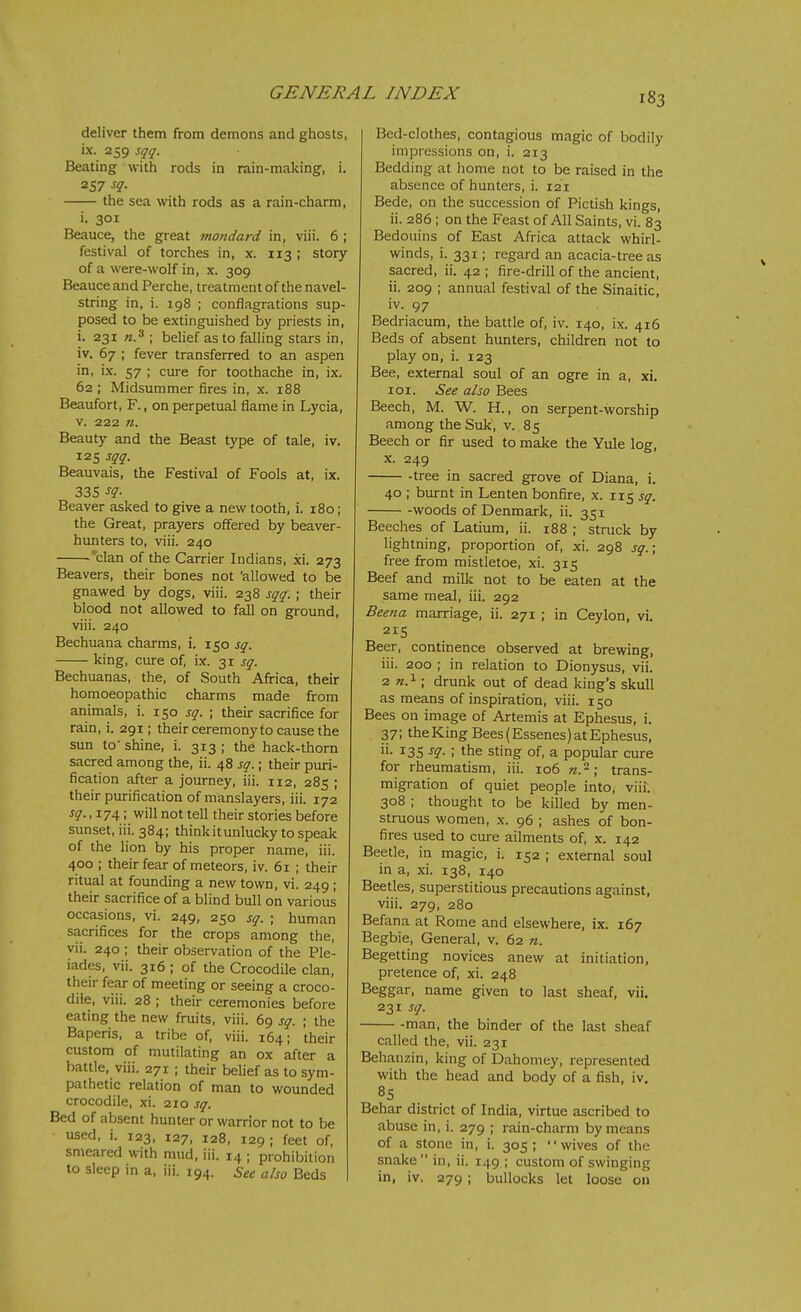 deliver them from demons and ghosts, ix. 259 sqq. Beating with rods in rain-making, i. 257 sq. the sea with rods as a rain-charm, i. 301 Beauce, the great mondard in, viii. 6 ; festival of torches in, x. 113 ; story of a were-wolf in, x. 309 Beauce and Perche, treatment of the navel- string in, i. 198 ; conflagrations sup- posed to be extinguished by priests in, i. 231 «.3 ; belief as to falling stars in, iv. 67 ; fever transferred to an aspen in, ix. 57 ; cure for toothache in, ix. 62 ; Midsummer fires in, x. 188 Beaufort, F., on perpetual flame in Lycia, v. 222 n. Beauty and the Beast type of tale, iv. 125 sqq. Beauvais, the Festival of Fools at, ix. 335 sq- Beaver asked to give a new tooth, i. 180; the Great, prayers offered by beaver- hunters to, viii. 240 'clan of the Carrier Indians, xi. 273 Beavers, their bones not 'allowed to be gnawed by dogs, viii. 238 sqq. ; their blood not allowed to fall on ground, viii. 240 Bechuana charms, i. 150 sq. king, cure of, ix. 31 sq. Bechuanas, the, of South Africa, their homoeopathic charms made from animals, i. 150 sq. ; their sacrifice for rain, i. 291; their ceremony to cause the sun to'shine, i. 313; the hack-thorn sacred among the, ii. 48 sq.; their puri- fication after a journey, iii. 112, 285 ; their purification of manslayers, iii. 172 sq., 174; will not tell their stories before sunset, iii. 384; think it unlucky to speak of the lion by his proper name, iii. 400 ; their fear of meteors, iv. 61 ; their ritual at founding a new town, vi. 249 ; their sacrifice of a blind bull on various occasions, vi. 249, 250 sq. ; human sacrifices for the crops among the, vii. 240 ; their observation of the Ple- iades, vii. 316 ; of the Crocodile clan, their fear of meeting or seeing a croco- dile, viii. 28 ; their ceremonies before eating the new fruits, viii. 69 sq. ; the Baperis, a tribe of, viii. 164; their custom of mutilating an ox after a battle, viii. 271 ; their belief as to sym- pathetic relation of man to wounded crocodile, xi. 210 sq. Bed of absent hunter or warrior not to be used, i. 123, 127, 128, 129 ; feet of, smeared with mud, iii. 14 ; prohibition to sleep in a, iii. 194. See also Beds Bed-clothes, contagious magic of bodily impressions on, i. 213 Bedding at home not to be raised in the absence of hunters, i. 121 Bede, on the succession of Pictish kings, ii. 286 ; on the Feast of All Saints, vi. 83 Bedouins of East Africa attack whirl- winds, i. 331; regard an acacia-tree as sacred, ii. 42 ; fire-drill of the ancient, ii. 209 ; annual festival of the Sinaitic, iv. 97 Bedriacum, the battle of, iv. 140, ix. 416 Beds of absent hunters, children not to play on, i. 123 Bee, external soul of an ogre in a, xi. loi. See also Bees Beech, M. W. H., on serpent-worship among the Suk, v. 85 Beech or fir used to make the Yule log, X. 249 -tree in sacred grove of Diana, i. 40 ; burnt in Lenten bonfire, x. 115 sq. woods of Denmark, ii. 351 Beeches of Latium, ii. 188 ; struck by lightning, proportion of, xi. 298 sq.\ free from mistletoe, xi. 315 Beef and milk not to be eaten at the same meal, iii. 292 Beena marriage, ii. 271 ; in Ceylon, vi. 215 Beer, continence observed at brewing, iii. 200 ; in relation to Dionysus, vii. 2 ; drunk out of dead king's skull as means of inspiration, viii. 150 Bees on image of Artemis at Ephesus, i. 37; the King Bees (Essenes) at Ephesus, 135 ; the sting of, a popular cure for rheumatism, iii. 106 n.-\ trans- migration of quiet people into, viif. 308 ; thought to be killed by men- struous women, x. 96 ; ashes of bon- fires used to cure ailments of, x. 142 Beetle, in magic, i. 152 ; external soul in a, xi. 138, 140 Beetles, superstitious precautions against, viii. 279, 280 Befana at Rome and elsewhere, ix. 167 Begbie, General, v. 62 n. Begetting novices anew at initiation, pretence of, xi. 248 Beggar, name given to last sheaf, vii. 231 sq. -man, the binder of the last sheaf called the, vii. 231 Behanzin, king of Dahomey, represented with the head and body of a fish, iv. 85 Behar district of India, virtue ascribed to abuse in, i. 279 ; rain-charm by means of a stone in, i. 305; wives of the snake in, ii. 149 ; custom of swinging in, iv, 279 ; bullocks let loose on