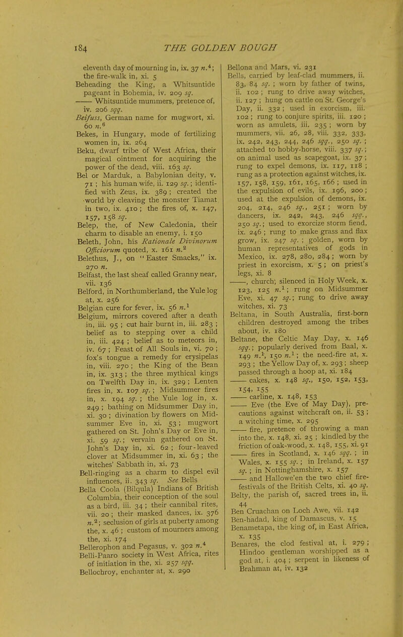 eleventh day of mourning in, ix. 37 the fire-walk in, xi. 5 Beheading the King, a Whitsuntide pageant in Bohemia, iv. 209 sq. Whitsuntide mummers, pretence of, iv. 206 sqq. Beifuss, German name for mugwort, xi. 60 Bekes, in Hungary, mode of fertilizing women in, ix. 264 Beku, dwarf tribe of West Africa, their magical ointment for acquiring the power of the dead, viii. 163 sq. Bel or Marduk, a Babylonian deity, v. 71 ; his human wife, ii. 129 sq.; identi- fied with Zeus, ix. 389 ; created the ■world by cleaving the monster Tiamat in two, ix. 410 ; the fires of, x. 147, IS7, 158 sq. Belep, the, of New Caledonia, their charm to disable an enemy, i. 150 Beleth, John, his Rationale Divinorum Officiorum quoted, x. 161 n.^ Belethus, J., on Easter Smacks, ix. 270 n. Belfast, the last sheaf called Granny near, vii. 136 Belford, in Northumberland, the Yule log at, X. 256 Belgian cure for fever, ix. 56 Belgium, mirrors covered after a death in, iii. 95 ; cut hair burnt in, iii. 283 ; belief as to stepping over a child in, iii. 424 ; belief as to meteors in, iv. 67 ; Feast of All Souls in, vi. 70 ; fox's tongue a remedy for erysipelas in, viii. 270 ; the King of the Bean in, ix. 313 ; the three mythical kings on Twelfth Day in, ix. 329 ; Lenten fires in, x. 107 sq.; Midsummer fires in, X. 194 sq. ; the Yule log in, x. 249 ; bathing on Midsummer Day in, xi. 30 ; divination by flowers on Mid- summer Eve in, xi. 53 ; mugwort gathered on St. John's Day or Eve in, xi. 59 sq.\ vervain gathered on St. John's Day in, xi. 62 ; four-leaved clover at Midsummer in, xi. 63 ; the witches' Sabbath in, xi. 73 Bell-ringing as a charm to dispel evil influences, ii. 343 sq. See Bells Bella Coola (Bilqula) Indians of British Columbia, their conception of the soul as a bird, iii. 34 ; their cannibal rites, vii. 20 ; their masked dances, ix. 376 «.2; seclusion of girls at puberty among the, x. 46 ; custom of mourners among the, xi. 174 Bellerophon and Pegasus, v. 302 w.* Belli-Paaro society in West Africa, rites of initiation in the, xi. 257 sqq. Bellochroy, enchanter at, x. 290 Bellona and Mars, vi. 231 Bells, carried by leaf-clad mummers, ii. 83, 84 sq. ; worn by father of twins, ii. 102 ; rung to drive away witches, ii. 127 ; hung on cattle on St. George's Day, ii. 332 ; used in exorcism, iii. 102 ; rung to conjure spirits, iii. 120 ; worn as amulets, iii. 235 ; worn by mummers, vii. 26, 28, viii. 332, 333, ix. 242, 243, 244, 246 sqq., 250 sq. ; attached to hobby-horse, viii. 337 sq.; on animal used as scapegoat, ix. 37 ; rung to expel demons, ix. 117, 118 ; rung as a protection against witches, ix. 157, 158, 159, 161, 165, 166 ; used in the expulsion of evils, ix. 196, 200 ; used at the expulsion of demons, ix. 204, 214, 246 sq., 251 ; worn by dancers, ix. 242, 243, 246 sqq., 250 sq.; used to exorcize storm fiend, ix. 246 ; rung to make grass and flax grow, ix. 247 sq. ; golden, worn by human representatives of gods in Mexico, ix. 278, 280, 284; worn by priest in exorcism, x. S ; on priest's legs, xi. 8 , church; silenced in Holy Week, x. 123, 125 n.^; rung on Midsummer Eve, xi. 47 sq.; rung to drive away witches, xi. 73 Beltana, in South Australia, first-bora children destroyed among the tribes about, iv. 180 Beltane, the Celtic May Day, x. 146 sqq.; popularly derived from Baal, x. 149 150 w.^ ; the need-fire at, x. 293 ; the Yellow Day of, x. 293; sheep passed through a hoop at, xi. 184 cakes, x. 148 sq., 150, 152, 153, 154. 155 carline, x. 148, 153 Eve (the Eve of May Day), pre- cautions against witchcraft on, ii. 53 ; a witching time, x. 295 fire, pretence of throwing a man into the, x. 148, xi. 25 ; kindled by the friction of oak-wood, x. 148, 155, xi. 91 fires in Scotland, x. 146 sqq. ; in Wales, X. 155 sq.; in Ireland, x. 157 sq. ; in Nottinghamshire, x. 157 and Hallowe'en the two chief fire- festivals of the British Celts, xi. 40 sq. Belty, the parish of, sacred trees in, ii. 44 Ben Cruachan on Loch Awe, vn. 142 Ben-hadad, king of Damascus, v. 15 Benametapa, the king of, in East Africa, X. 135 Benares, the clod festival at, i. 279 ; Hindoo gentleman worshipped as a god at, i. 404 ; serpent in likeness of