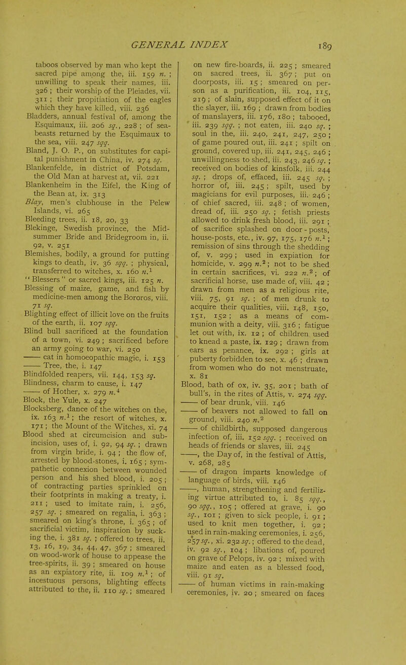 taboos observed by man who kept the sacred pipe among the, iii. 159 n. ; unwilling to speak their names, iii. 326 ; their worship of the Pleiades, vii. 311 ; their propitiation of the eagles which they have killed, viii. 236 Bladders, annual festival of, among the Esquimaux, iii. 206 sq., 228 ; of sea- beasts returned by the Esquimaux to the sea, viii. 247 sgq. Bland, J. O. P., on substitutes for capi- tal punishment in China, iv. 274 sq. Blankenfelde, in district of Potsdam, the Old Man at harvest at, vii. 221 Blankenheim in the Eifel, the King of the Bean at, ix. 313 B/ay, men's clubhouse in the Pelew Islands, vi. 265 Bleeding trees, il. 18, 20, 33 Blekinge, Swedish province, the Mid- summer Bride and Bridegroom in, ii. 92, v. 251 Blemishes, bodily, a ground for putting kings to death, iv. 36 sqq. ; physical, transferred to witches, x. 160 n.^ Blessers or sacred kings, iii. 125 n. Blessing of maize, game, and fish by medicine-men among the Bororos, viii. 71 sq. Blighting effect of illicit love on the fruits of the earth, ii. 107 sqq. Blind bull sacrificed at the foundation of a town, vi. 249 ; sacrificed before an army going to war, vi. 250 cat in homoeopathic magic, i. 153 Tree, the, i. 147 Blindfolded reapers, vii. 144, 153 sq. Blindness, charm to cause, i. 147 of Hother, x. 279 w.^ Block, the Yule, x. 247 Blocksberg, dance of the witches on the, ix. 163 TO.i; the resort of witches, x. 171; the Mount of the Witches, xi. 74 Blood shed at circumcision and sub- incision, uses of, i. 92, 94 sq. ; drawn from virgin bride, i. 94 ; the flow of, arrested by blood-stones, i. 165 ; sym- pathetic connexion between wounded person and his shed blood, i. 205 ; of contracting parties sprinkled on their footprints in making a treaty, i. 211 ; used to imitate rain, i. 256, 257 sq. ; smeared on regalia, i. 363 ; smeared on king's throne, i. 365 ; of sacrificial victim, inspiration by suck- ing the, i. 381 sq. ; offered to trees, ii. 13, 16, 19, 34, 44, 47, 367 ; smeared on wood-work of house to appease the tree-spirits, ii. 39 ; smeared on house as an expiatory rite, ii. 109 «.i; of incestuous persons, blighting effects attributed to the, ii. 110 sg.; smeared on new fire-boards, ii. 225 ; smeared on sacred trees, ii. 367; put on doorposts, iii. 15 ; smeared on per- son as a purification, iii. 104, 115, 219 ; of slain, supposed effect of it on the slayer, iii. 169 ; drawn from bodies of manslayers, iii. 176, 180 ; tabooed, ' iii. 239 sqq. ; not eaten, iii. 240 sq. ; soul in the, iii. 240, 241, 247, 250 ; of game poured out, iii. 241 ; spilt on ground, covered up, iii. 241, 245, 246 ; unwillingness to shed, iii. 243, 246 sq. ; received on bodies of kinsfolk, iii. 244 sq. ; drops of, effaced, iii. 245 sq. ; horror of, iii. 245 ; spilt, used by magicians for evil purposes, iii. 246 ; of chief sacred, iii. 248 ; of women, dread of, iii. 250 sq. ; fetish priests allowed to drink fresh lalood, iii. 291 ; of sacrifice splashed on door-posts, house-posts, etc., iv. 97, 175, 176 n.^ ; remission of sins through the shedding of, V. 299; used in expiation for homicide, v. 299 n.^; not to be shed in certain sacrifices, vi. 222 n.^; of sacrificial horse, use made of, viii. 42 ; drawn from men as a religious rite, viii. 75, 91 sq. ; of men drunk to acquire their qualities, viii. 148, 150, 151, 152 ; as a means of com- munion with a deity, viii. 316 ; fatigue let out with, ix. 12 ; of children used to knead a paste, ix. 129 ; drawn from ears as penance, ix. 292 ; girls at puberty forbidden to see, x. 46 ; drawn from women who do not menstruate, X. 81 Blood, bath of ox, iv. 35, 201 ; bath of bull's, in the rites of Attis, v. 274 sqq. of bear drunk, viii. 146 of beavers not allowed to fall on ground, viii. 240 n.^ of childbirth, supposed dangerous infection of, iii. 1^2 sqq. ; received on heads of friends or slaves, iii. 245 , the Day of, in the festival of Attis, v. 268, 285 of dragon imparts knowledge of language of birds, viii. 146 , human, strengthening and fertiliz- ing virtue attributed to, i. 85 sqq., 90 sqq., 105 ; offered at grave, i. 90 sq., loi ; given to sick people, i. 91 ; used to knit men together, i. 92 ; used in rain-making ceremonies, i. 256, fs?^^'- • xi. 232 sq.; offered to the dead, iv. 92 sq., 104 ; libations of, poured on grave of Pelops, iv. 92 ; mixed with maize and eaten as a blessed food, viii. 91 sq. of human victims in rain-malcing ceremonies, iv. 20 ; smeared on faces