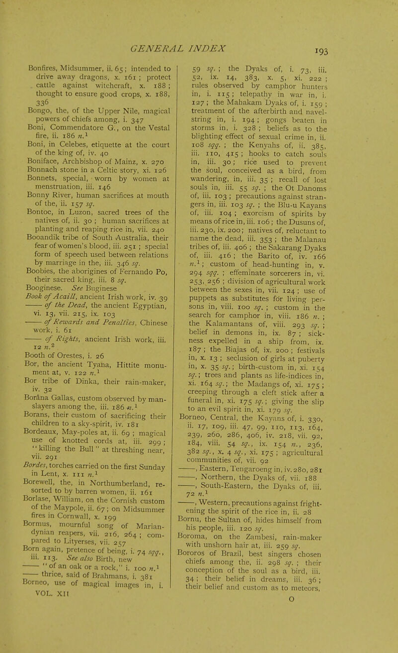 Bonfires. Midsummer, ii. 65 ; intended to drive away dragons, x. 161 ; protect cattle against witchcraft, x. 188 ; thought to ensure good crops, x. 188, 336 Bongo, the, of the Upper Nile, magical powers of chiefs among, i. 347 Boni, Commendatore G., on the Vestal fire, ii. 186 71.^ Boni, in Celebes, etiquette at the court of the king of, iv. 40 Boniface, Archbishop of Mainz, x. 270 Bonnach stone in a Celtic story, xi. 126 Bonnets, special, worn by women at menstruation, iii. 146 Bonny River, human sacrifices at mouth of the, ii. 157 sq. Bon toe, in Luzon, sacred trees of the natives of, ii. 30 ; human sacrifices at planting and reaping rice in, vii. 240 Booandik tribe of South Australia, their fear of women's blood, iii. 251 ; special form of speech used between relations by marriage in the, iii. 346 sq. Boobies, the aborigines of P'ernando Po, their sacred king, iii. 8 sq. Booginese. See Baginese Book of Acaill, ancient Irish work, iv. 39 of the Dead, the ancient Egyptian, vi. 13, vii. 215, ix. 103 of Rewards and Penalties, Chinese work, i. 61 of Rights, ancient Irish work, iii. 12 71.^ Booth of Orestes, i. 26 Bor, the ancient Tyana, Hittite monu- ment at, V. 122 n.^ Bor tribe of Dinka, their rain-maker, iv. 32 Borana Gallas, custom observed by man- slayers among the, iii. 186 Borans, their custom of sacrificing their children to a sky-spirit, iv. 181 Bordeaux, May-poles at, ii. 69 ; magical use of knotted cords at, iii. 299 ; killing the Bull at threshing near, vii. 291 Bordes, torches carried on the first Sunday in Lent, x. iii «.i Borewell, the, in Northumberland, re- sorted to by barren women, ii. 161 Borlase, William, on the Cornish custom of the Maypole, ii. 67; on Midsummer fires in Cornwall, x. 199 Bormus, mournful song of Marian- dynian reapers, vii. 216, 264 ; com- pared to Lityerses, vii. 257 Born again, pretence of being, i. 74 sqq., in. 113. See also mnh, new  of an oak or a rock, i. 100 n.'^ thrice, said of Brahmans, i. 381 Borneo, use of magical images in, i. VOL. XII 59 sq. ; the Dyaks of, i. 73, iii. 52, ix. 14, 383, X. s, xi. 222 ; rules observed by camphor hunters in, i. 115 ; telepathy in war in, i. 127 ; the Mahakam Dyaks of, i. 159 ; treatment of the afterbirth and navel- string in, i. 194; gongs beaten in storms in, i. 328 ; beliefs as to the blighting effect of sexual crime in, ii. 108 sqq. ; the Kenyahs of, ii. 385, iii. no, 415 ; hooks to catch souls in, iii. 30; rice used to prevent the soul, conceived as a bird, from wandering, in, iii. 35 ; recall of lost souls in, iii. 55 sq. ; the Ot Danoms of, iii. 103 ; precautions against stran- gers in, iii. 103 sq. ; the Blu-u Kayans of, iii. 104 ; exorcism of spirits by means of rice in, iii. 106; the Dusuns of, iii. 230, ix. 200; natives of, reluctant to name the dead, iii. 353 ; the Malanau tribes of, iii. 406 ; the Sakarang Dyaks of, iii. 416 ; the Barito of, iv. 166 ;2.i; custom of head-hunting in, v. 294 sqq. ; effeminate sorcerers in, vi. 253. 256 ; division of agricultiu-al work between the sexes in, vii. 124 ; use of puppets as substitutes for living per- sons in, viii. 100 sq. ; custom in the search for camphor in, viii. 186 n. ; the Kalamantans of, viii. 293 sq. ; belief in demons in, ix. 87 ; sick- ness expelled in a ship from, ix. 187 ; the Biajas of, ix. 200 ; festivals in, X. 13 ; seclusion of girls at puberty in, X. 35 sq.; birth-custom in, xi. 154 sq.; trees and plants as life-indices in, xi. 164 sq.; the Madangs of, xi. 175 ; creeping through a cleft stick after a funeral in, xi. 175 sq.; giving the slip to an evil spirit in, xi. 179 sq. Borneo, Central, the Kayans of, i. 330, ii. 17, 109, iii. 47, 99, no, 113, 164, 239, 260, 286, 406, iv. 218, vii. 92, 184, viii. 54 sq., ix. 154 236, 382 sq., X. 4 sq., xi. 175 ; agricultural communities of, vii. 92 , Eastern, Tengaroeng in, iv. 280, 281 , Northern, the Dyaks of, vii. 188 , South-Eastern, the Dyaks of, iii. 72 Tt.^ , Western, precautions against fright- ening the spirit of the rice in, ii. 28 Bornu, the Sultan of, hides himself from his people, iii. 120 sq. Boroma, on the Zambesi, rain-maker with unshorn hair at, iii. 259 sq. Bororos of Brazil, best singers chosen chiefs among the, ii. 298 sq. ; their conception of the soul as a bird, iii. 34; their belief in dreams, iii. 36; their belief and custom as to meteors, O