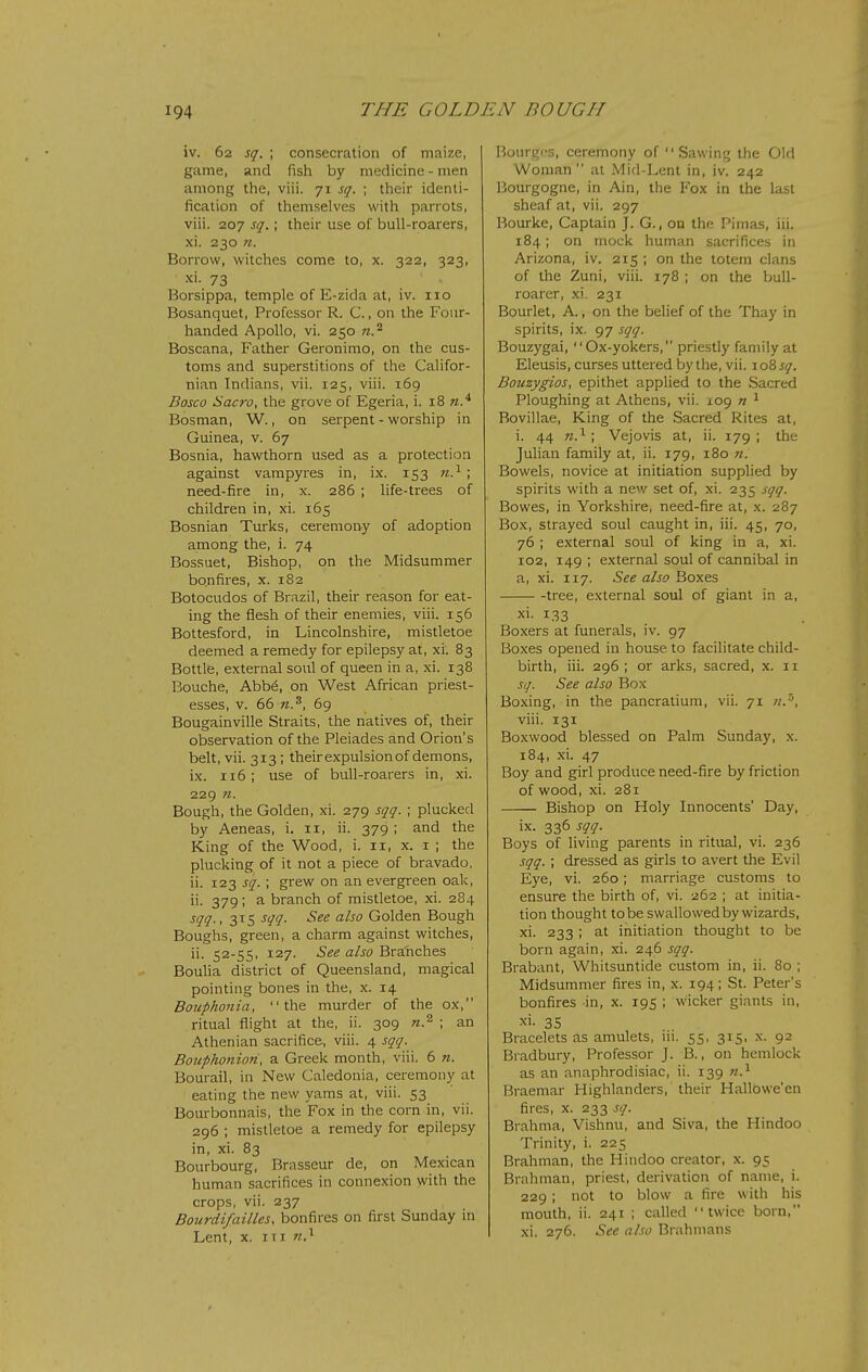 iv. 62 sq. ; consecration of maize, game, and fish by medicine - men among the, viii. 71 sq. ; their identi- fication of themselves with parrots, viii. 207 sq.; their use of bull-roarers, xi. 230 n. Borrow, witches come to, x. 322, 323, xi. 73 Borsippa, temple of E-zida at, iv. 110 Bosanquet, Professor R. C., on the Four- handed Apollo, vi. 250 n.^ Boscana, Father Geronimo, on the cus- toms and superstitions of the Califor- nian Indians, vii. 125, viii. 169 Bosco Sacro, the grove of Egeria, i. 18 w.* Bosnian, W., on serpent - worship in Guinea, v. 67 Bosnia, hawthorn used as a protection against varapyres in, ix. 153 7t.^ ; need-fire in, x. 286 ; life-trees of children in, xi. 165 Bosnian Turks, ceremorty of adoption among the, i. 74 Bossuet, Bishop, on the Midsummer bonfires, x. 182 Botocudos of Brazil, their reason for eat- ing the flesh of their enemies, viii. 156 Bottesford, in Lincolnshire, mistletoe deemed a remedy for epilepsy at, xi. 83 Bottle, external soul of queen in a, xi. 138 Bouche, Abb6, on West African priest- esses, V. 66 n.^, 69 Bougainville Straits, the natives of, their observation of the Pleiades and Orion's belt, vii. 313; theirexpulsionof demons, ix. 116 ; use of bull-roarers in, xi. 229 fi. Bough, the Golden, xi. 279 sqq. ; plucked by Aeneas, i. 11, ii. 379 ; and the King of the Wood, i. 11, x. i ; the plucking of it not a piece of bravado, ii. 123 sq. ; grew on an evergreen oak, ii. 379; a branch of mistletoe, xi. 284 sqq. ,315 sqq. See also Golden Bough Boughs, green, a charm against witches, ii. 52-55, 127. See also Branches Boulia district of Queensland, magical pointing bones in the, x. 14 Boicphonia, the murder of the ox, ritual flight at the, ii. 309 n.^ ; an Athenian sacrifice, viii. 4 sqq. Bojiphonion, a Greek month, viii. 6 n. Bourail, in New Caledonia, ceremony at eating the new yams at, viii. 53 Bourbonnais, the Fox in the corn in, vii. 296 ; mistletoe a remedy for epilepsy in, xi. 83 Bourbourg, Brasseur de, on Mexican human sacrifices in connexion with the crops, vii. 237 Bourdifallies, bonfires on first Sunday in Lent, X. Ill n.^ Bourqcs, ceremony of Sawing the Old Woman at Mid-Lent in, iv, 242 Bourgogne, in Ain, the Fox in the last sheaf at, vii. 297 Bourke, Captain J. G., on the Piinas, iii. 184; on mock human sacrifices in Arizona, iv. 215 ; on the totem clans of the Zuni, viii. 178 ; on the bull- roarer, xi. 231 Bourlet, A., on the belief of the Thay in spirits, ix. 97 sqq. Bouzygai, Ox-yokers, priestly family at Eleusis, curses uttered by the, vii. 10^ sq. Bouzygios, epithet applied to the Sacred Ploughing at Athens, vii. 109 n ^ Bovillae, King of the Sacred Rites at, i. 44 n.^; Vejovis at, ii. 179; the Juhan family at, ii. 179, 180 n. Bowels, novice at initiation supplied by spirits with a new set of, xi. 235 sqq. Bowes, in Yorkshire, need-fire at, x. 287 Box, strayed soul caught in, iii. 45, 70, 76 ; external soul of king in a, xi. 102, 149 ; external soul of cannibal in a, xi. 117. See also Boxes tree, external soul of giant in a, xi. 133 Boxers at funerals, iv. 97 Boxes opened in house to facilitate child- birth, iii. 296; or arks, sacred, x. 11 sq. See also Box Boxing, in the pancratium, vii. 71 ;/.', viii. 131 Boxwood blessed on Palm Sunday, x. 184, xi. 47 Boy and girl produce need-fire by friction of wood, xi. 281 Bishop on Holy Innocents' Day, ix. 336 sqq. Boys of living parents in ritual, vi. 236 sqq. ; dressed as girls to avert the Evil Eye, vi. 260; marriage customs to ensure the birth of, vi. 262 ; at initia- tion thought to be swallowed by wizards, xi. 233 ; at initiation thought to be born again, xi. 246 sqq. Brabant, Whitsuntide custom in, ii. 80 ; Midsummer fires in, x. 194; St. Peter's bonfires in, x. 195 ; wicker giants in, xi. 35 Bracelets as amulets, iii. 55, 315, x. 92 Bradbury, Professor J. B., on hemlock as an anaphrodisiac, ii. 139 n.^ Braemar Highlanders, their Hallowe'en fires, X. 233 sq. Brahma, Vishnu, and Siva, the Hindoo Trinity, i. 225 Brahman, the Hindoo creator, x. 95 Brahman, priest, derivation of name, i. 229 ; not to blow a fire with his mouth, ii. 241 ; called twice born, xi. 276. See also Brahmans