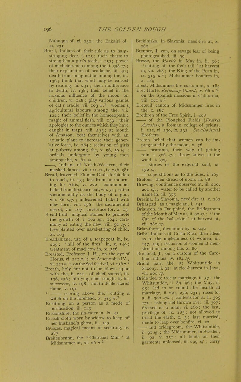 Nahuqua of, xi. 230 ; the Bakairi of, xi. 231 Brazil, Indians of, their rule as to hai\i- striiiging deer, i. 115 ; their charm to strengthen a girl's teeth, i. 153; power of medicine-men among the, i. 358 sq.; their explanation of headache, iii. 40 ; death from imagination among the, iii. 136 ; think that wind may be caused by reading, iii. 231 ; their indifference to death, iv. 138 ; their belief in the noxious influence of the moon on children, vi. 148 ; play various games of cat's cradle, vii. 103 n?-; women's, agricultural labours among the, vii. 122 ; their belief in the homoeopathic magic of animal flesh, viii. 139 ; their apologies to the ounces which they have caught in traps, viii. 235 ; at mouth of Amazon, beat themselves with an aquatic plant to increase their gener- ative force, ix. 264 ; seclusion of girls at puberty among the, x. 56, 59 sq. ; ordeals undergone by young men among the, x. 62 sq. , Indians of North-Western, their masked dances, vii. iii sq., ix. 236, 381 Bread, leavened, Flamen Dialis forbidden to touch, iii. 13 ; fast from, in mourn- ing for Attis, v. 272 ; communion, baked from first corn cut, viii. 51; eaten sacramentally as the .body of a god, viii. 86 sqq. ; unleavened, baked with new corn, viii. 136 ; the sacramental use of, viii. 167 ; reverence for, x. 13 Bread-fruit, magical stones to promote the growth of, i. 162 sq., 164; cere- mony at eating the new, viii. 52 sq. ; tree planted over navel-string of child, xi. 163 Breadalbane, use of a scapegoat in, ix. 209 ; hill of the fires in, x. 149 ; treatment of mad cow in, x. 326 Breasted, Professor J. H., on the eye of Horus, vi. 121 w.-*; on Amenophis IV., vi. 123^.1; on the Sed festival, vi. 156 Breath, holy fire not to be blown upon with the, ii. 241 ; of chief sacred, iii. 136, 256; of dying chief caught by his successor, iv. 198 ; not to defile sacred flame, v. 191  , scoring above the, cutting a witch on the forehead, x. 315 n.^ Breathing on a person as a mode of purification, iii. 149 Breconshire, the sin eater in, ix. 43 Breech-cloth worn by widow to keep off her husband's ghost, iii. 143 Bi*eezes, magical means of securing, iv. 287 Breitenbrunn, the Charcoal Man at Brekinjska, in Slavonia, need-fire at, x. 282 Brenner, J. von, on savage fear of being photographed, iii. 99 Bresse, the Mariie in May in, ii. 96 ;  cutting off the fox's tail  at harvest in, vii. 268 ; the King of the Bean in, ix. 315 ; Midsummer bonfires in, x. 189 Brest, Midsummer fire-custom at, x. 184 Bret Harte, Relieving Guard, iv. 66 on the Spanish missions in California, viii. 171 n.^ Breteuil, canton of, Midsummer fires in the, X. 187 Brethren of the Free .Spirit, i. 408 of the Ploughed Fields {Fratres Arvales), a Roman college of priests, ii. 122, vi. 239, ix. 232. See also Arval Brothers Breton belief that women can be im- pregnated by the moon, x. 76 peasants, their way of getting rain, i. 306 sq. ; throw knives at the wind, i. 329 stories of the external soul, xi. 132 sq. superstitions as to the tides, i. 167 Bretons, their dread of noon, iii. 88 Brewing, continence observed at, iii. 200, 201 sq.; water to be called by another name in, iii. 395 Brezina, in Slavonia, need-fire at, x. 282 Brhaspati, as a magician, i. 241 Brian9on, in Dauphine, the Bridegroom of the Month of May at, ii. 92 sq.;  the Cat of the ball-skin at harvest at, vii. 280 sq. Briar-thorn, divination by, x. 242 Bribri Indians of Costa Rica, their ideas as to the uncleanness of women, iii. 147, 149 ; seclusion of women at men- struation among the, x. 86 Bricknell, J., on a custom of the Caro- lina Indians, iv. 184 sq. Bridal pair, the, at Whitsuntide in Saxony, ii. 91; at rice-harvest in Java, vii. 200 sq. Bride tied to tree at marriage, ii. 57 ; the Whitsuntide, ii. 89, 96 ; the May, ii. 95 ; led to or round the hearth at marriage, ii. 221, 230, 231 ; races for a, ii. 300 sqq. ; contests for a, ii. 305 sqq. ; fishing-net thrown over, iii. 307; dressed as a man, vi. 260; the last, privilege of, ix. 183 ; not allowed to tread the earth, x. 5 ; last married, made to leap over bonfire, xi. 22 and bridegroom, the Wliitsuntide, ii. 91 sq.; the Midsummer, in Sweden, ii. 92, V. 251 ; all knots on their