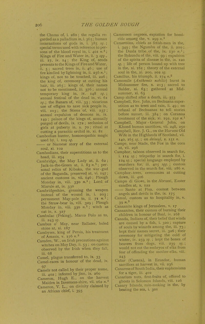 the Chams of, i. 280 ; the regalia re- garded as a palladium in, i. 365 ; human incarnations of gods in, i. 385 sq. ; special terms used with reference to per- sons of the blood royal in, i. 401 n.'^ ; Kings of Fire and Water in, ii. 3 sqq., iii. 17, iv. 14; the King of, sends presents to the Kings of Fire and Water, ii. 5 ; sacred trees in, ii. 46 ; use of fire kindled by lightning in, ii. 256 n.^\ kings of, not to be touched, iii. 226 ; the king of, ceremony at cutting his hair, iii. 265 ; kings of, their names not to be mentioned, iii. 376 ; annual temporary king in, iv. 148 sq. ; annual festival of the dead in, vi. 61 sq.\ the Banars of, viii. 33 ; vicarious use of effigies to save sick people in, viii. 103; the Stiens 'of, viii. 237 ; annual expulsion of demons in, ix. 149 ; palace of the kings of, annually purged of devils, ix. 172 ; seclusion of girls at puberty in, x. 70 ; ritual at cutting a parasitic orchid in, xi. 81 Cambodian hunter, homoeopathic magic used by, i. 109 sq. or Siamese story of the external soul, xi. 102 Cambodians, their superstitions as to the head, iii. 254 Cambridge, the May Lady at, ii. 62 ; Jack-in-the-Green at, ii. 83 per- sonal relics of Kibuka, the war-god of the Baganda, preserved at, vi. 197 ; ancient customs in, vii. 146 ; Plough Monday in, viii. 330 ; Lord of Misrule at, ix. 330 Cambridgeshire, greasing the weapon instead of the wound in, i. 203; permanent Ma^^-pole in, ii. 71 n.^ ; the Straw-bear in, viii. 329 ; Plough Monday in, viii. 330 ; witch as cat in, X. 317 Cambulac (Peking), Marco Polo as to, iii. 243 sq. Cambus o' May, near Ballater, holed stone at, xi. 187 Cambyses, king of Persia, his treatment of Amasis, v. 176 n.^ Camden, W., on Irish precautions against witches on May Day, ii. 53 ; on custom observed by the Irish when they fall, iii. 68 Camel, plague transferred to, ix. 33 Camel-races in honour of the dead, iv. 97 Camels not called by their proper name, iii. 402 ; infested by jinn, ix. 260 Cameron, Hugh E., on the harvest Maiden in Inverness-shire, vii. 162 Cameron, V. L., on divinity claimed by an African chief, i. 395 Cameroon negroes, expiation for homi- cide among the, v. 299 71.'^ Cameroons, chiefs as fetish-men in the, i. 349 ; the Ngumbu of the, ii. 210 ; the Duala tribe, of the, iv. 130 the Bakundu of the, viii. 99 ; expulsion of the spirits of disease in the, ix. 120 sq. ; life of person bound up with tree in the, xi. 161 ; theory of the external soul in the, xi. 200, 202 sq. Camillus, his triumph, ii. 174 w.^ Camomile [A7iiheinis nobilis) burnt in Midsummer fire, x. 213; sacred to Balder, xi. 63 ; gathered at Mid- summer, xi. 63 Camp shifted after a death, iii. 353 Campbell, Rev. John, on Bechuana super- stition as to trees and rain, ii. 49 ; on refusal of Bechuanas to tell stories before sunset, iii. 384 ; on Coranna treatment of the sick, xi. 192, 192 n.^ Campbell, Major - General John, on Khond human sacrifices, vii. 248, 250 Campbell, Rev. J. G., on the Harvest Old Wife in the Highlands of Scotland, vii. 140, 165 sq. ; on deiseal, x. 151 n. Campe, near Stade, the Fox in the corn at, vii. 296 Camphor, taboos observed in search for, i. 114 sq.; telepathy in search for, i. 124 jy.; special language employed by searchers for, iii. 405 sqq. ; custom observed in the search for, viii. 186 ?i. Camphor-trees, ceremonies at cutting down, iii. 406 Campo di Giove, in the Abruzzi, Easter candles at, x. 122 Santo at Pisa, contest between angels and devils in the, ix. 175 Camul, custom as to hospitality in, v. 39 '^•^ Canaanite kings of Jerusalem, v. 17 Canaanites, their custom of burning their children in honour of Baal, iv. 168 Canada, Indians of, their belief that winds are caused by a fish, i. 320 ; capture of souls by wizards among the, iii. 73 ; kept their names secret, iii. 326 ; their ceremony for mitigating the cold of winter, iv. 259 sq. ; kept the bones of beavers from dogs, viii. 239 sq. ; would not eat the embryos of elks from fear of offending the molher-elks, viii. 243 Cafiar (Cuenca), in Ecuador, human sacrifices at harvest in, vii. 236 Canarese of South India, their euphemisms for a tiger, iii. 402 Canarium nuts, first-fruits of, ofTered to ghosts in Solomon Islands, viii. 126 Canary Islands, rain-niakiiig in the, by beating the sea, i. 301