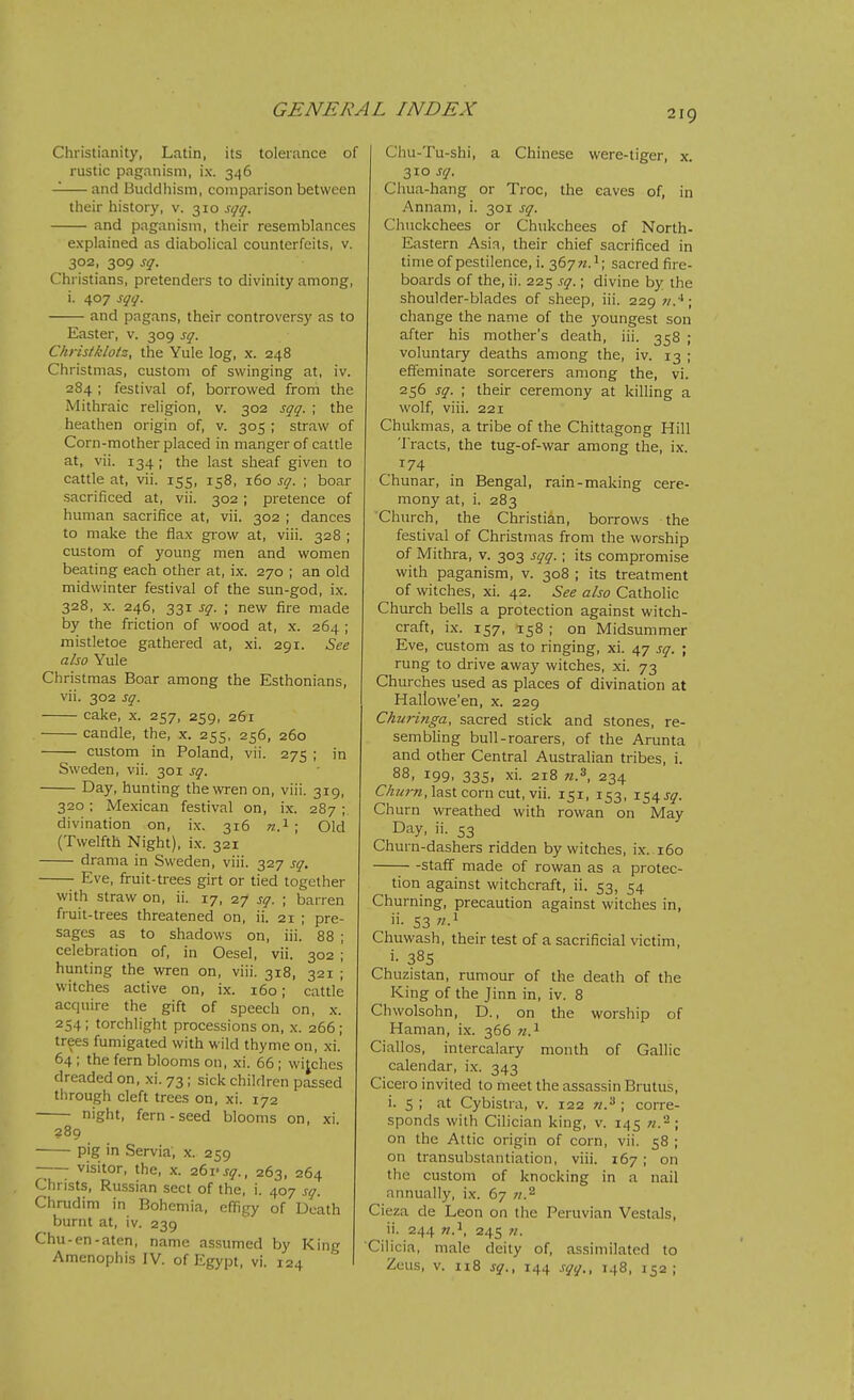 2ig Christianity, Latin, its tolerance of rustic paganism, ix. 346 and Buddhism, comparison between their history, v. 310 st/g. and paganism, their resemblances explained as diabolical counterfeits, v. 302, 309 sg'. Christians, pretenders to divinity among, i. 407 s^,/. and pagans, their controversy as to Easter, v. 309 s^. Christklotz, the Yule log, x. 248 Christmas, custom of swinging at, iv. 284 ; festival of, borrowed from the Mithraic religion, v. 302 sqq. ; the heathen origin of, v. 305 ; straw of Corn-mother placed in manger of cattle at, vii. 134; the last sheaf given to cattle at, vii. 155, 158, 160 sq. ; boar sacrificed at, vii. 302 ; pretence of human sacrifice at, vii. 302 ; dances to make the flax grow at, viii. 328 ; custom of young men and women beating each other at, ix. 270 ; an old midwinter festival of the sun-god, ix. 328, x. 246, 331 sq. ; new fire made by the friction of wood at, x. 264 ; mistletoe gathered at, xi. 291. See also Yule Christmas Boar among the Esthonians, vii. 302 sq. cake, X. 257, 259, 261 candle, the, x. 255, 256, 260 custom in Poland, vii. 275 ; in Sweden, vii. 301 sq. Day, hunting the wren on, viii. 319, 320; Mexican festival on, ix. 287 ; divination on, ix. 316 ra.i ; Old (Twelfth Night), ix. 321 drama in Sweden, viii. 327 sq, Eve, fruit-trees girt or tied together with straw on, ii. 17, 27 sq. ; barren fruit-trees threatened on, ii. 21 ; pre- sages as to shadows on, iii. 88 ; celebration of, in Oesel, vii. 302 ; hunting the wren on, viii. 318, 321 ; witches active on, ix. 160; cattle acquire the gift of speech on, x. 254; torchlight processions on, x. 266; trees fumigated with wild thyme on, xi. 64 ; the fern blooms on, xi. 66; wijches dreaded on, xi. 73; sick children passed tiirough cleft trees on, xi. 172 night, fern-seed blooms on, xi. 289 pig in Servia, x. 259 visitor, the, x. 261'j^., 263, 264 Christs, Russian sect of the, i. 407 .<!q. Chrudim in Bohemia, effigy of Death burnt at, iv. 239 Chu-en-aten, name assumed by King Amenophis IV. of Egypt, vi. 124 Chu-Tu-shi, a Chinese were-tiger, x. 310 sq. Chua-hang or Troc, the caves of, in Annam, i. 301 sq. Chnckchees or Chukchees of North- Eastern Asia, their chief sacrificed in time of pestilence, i. 367^.1; sacred fire- boards of the, ii. 225 sq.; divine by the shoulder-blades of sheep, iii. 229 v.*; change the name of the youngest son after his mother's death, iii. 358 ; voluntary deaths among the, iv. 13 ; effeminate sorcerers among the, vi. 256 sq. ; their ceremony at killing a wolf, viii. 221 Chukmas, a tribe of the Chittagong Hill Tracts, the tug-of-war among the, ix. 174 Chunar, in Bengal, rain-making cere- mony at, i. 283 Church, the Christian, borrows the festival of Christmas from the worship of Mithra, v. 303 sqq. ; its compromise with paganism, v. 308 ; its treatment of witches, xi. 42. See also Catholic Church bells a protection against witch- craft, i.x. 157, 158 ; on Midsummer Eve, custom as to ringing, xi. 47 sq. ; rung to drive away witches, xi. 73 Churches used as places of divination at Hallowe'en, x. 229 Ckm-inga, sacred stick and stones, re- sembling bull-roarers, of the Arunta and other Central Australian tribes, i. 88, 199. 335. xi. 218 M.s, 234 C/z?/r«, last corn cut, vii. 151, 153, 154 j^. Churn wreathed with rowan on May Day, ii. 53 Churn-dashers ridden by witches, ix. 160 staff made of rowan as a protec- tion against witchcraft, ii. 53, 54 Churning, precaution against witches in, ii. 53 w.i Chuwash, their test of a sacrificial victim, i- 385 Chuzistan, rumour of the death of the King of the Jinn in, iv. 8 Chwolsohn, D., on the worship of Haman, ix. 366 Ciallos, intercalary month of Gallic calendar, ix. 343 Cicero invited to meet the assassin Brutus, i. 5 ; at Cybistra, v. 122 w.^ ; corre- sponds with Cilician king, v. 145 on the Attic origin of corn, vii. 58 ; on transubstantiation, viii. 167; on the custom of knocking in a nail annually, ix. 67 «.2 Cieza de Leon on the Peruvian Vestals, ii. 244 245 Cilicia, male deity of, assimilated to Zeus, V. n8 sq., 144 sqq., 148, 152;