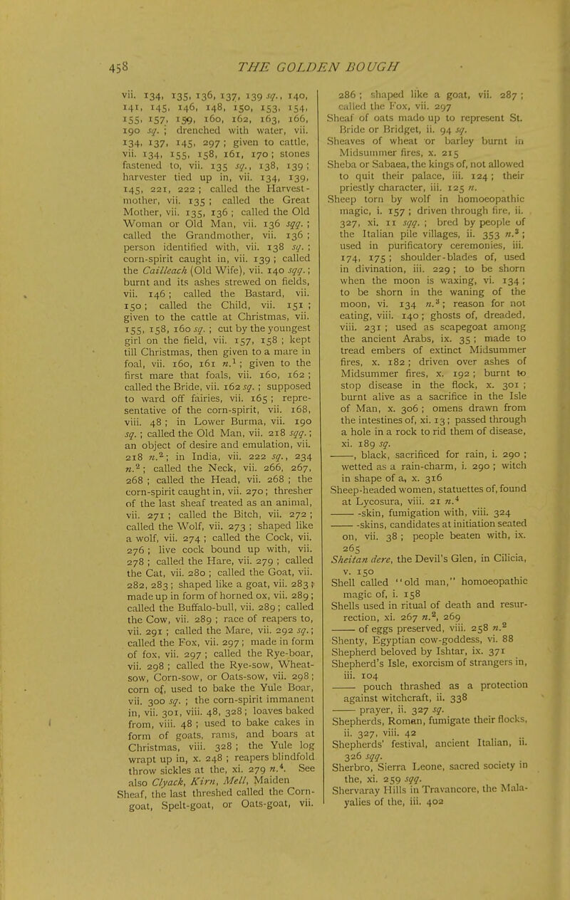 vii. 134. 135. 136. 137. 139-f?-. 1^40. 141, 145, 146, 148, 150, 153, 154, 15s. 157. 159. 160, 162, 163, 166, 190 sq. ; drenched with water, vii. 134. 137. 14s- 297 ; given to cattle, vii. 134, 15s, 158, 161, 170; stones fastened to, vii. 135 sq., 138, 139; harvester tied up in, vii. 134, 139, 145, 221, 222; called the Harvest- mother, vii. 135 ; called the Great Mother, vii. 135, 136 ; called the Old Woman or Old Man, vii. 136 sqq. ; called the Grandmother, vii. 136 ; person identified with, vii. 138 sq. ; corn-spirit caught in, vii. 139 ; called the Cailleach (Old Wife), vii. 140 sqq.; burnt and its ashes strewed on fields, vii. 146 ; called the Bastard, vii. 150; called the Child, vii. 151 ; given to the cattle at Christmas, vii. 155, 158, ibo sq. ; cut by the youngest girl on the field, vii. 157, 158 ; kept till Christmas, then given to a mare in foal, vii. 160, 161 ; given to the first mare that foals, vii. 160, 162 ; called the Bride, vii. 162 j^.; supposed to ward off fairies, vii. 165 ; repre- sentative of the corn-spirit, vii. 168, viii. 48 ; in Lower Burma, vii. 190 sq. ; called the Old Man, vii. 218 sqq.; an object of desire and emulation, vii. 218 in India, vii. 222 sq., 234 «.2; called the Neck, vii. 266, 267, 268 ; called the Head, vii. 268 ; the corn-spirit caught in, vii. 270; thresher of the last sheaf treated as an animal, vii. 271 ; called the Bitch, vii. 272 ; called the Wolf, vii. 273 ; shaped like a wolf, vii. 274 ; called the Cock, vii. 276 ; live cock bound up with, vii. 278 ; called the Hare, vii. 279 ; called the Cat, vii. 280 ; called the Goat, vii. 282, 283 ; shaped like a goat, vii. 283 ; made up in form of horned ox, vii. 289; called the Buffalo-bull, vii. 289; called the Cow, vii. 289 ; race of reapers to, vii. 291 ; called the Mare, vii. 292 sq.; called the Fox, vii. 297; made in form of fox, vii. 297 ; called the Rye-boar, vii. 298 ; called the Rye-sow, Wheat- sow, Corn-sow, or Oats-sow, vii. 298; corn of, used to bake the Yule Boar, vii. 300 sq. ; the corn-spirit immanent in, vii. 301, viii. 48, 328; loaves baked from, viii. 48 ; used to bake cakes in form of goats, rams, and boars at Christmas, viii. 328 ; the Yule log wrapt up in, x. 248 ; reapers blindfold throw sickles at the, xi. 279 See also Clyack, Kim, Mell, Maiden Sheaf, the last threshed called the Corn- goat, Spelt-goat, or Oats-goat, vii. 286 ; r.haped like a goat, vii. 287 ; CiiUed the Fox, vii. 297 Sheaf of oats mado up to represent St. rjride or Bridget, ii. 94 sq. Sheaves of wheat or barley l)urnt in Midsunmier fires, x. 215 Sheba or Sabaea, the kings of, not allowed to quit their palace, iii. 124; their priestly character, iii. 125 n. Sheep torn by wolf in homoeopathic magic, i. 157 ; driven through fire, ii. 327, xi. II sqq. ; bred by people of the Italian pile villages, ii. 353 ; used in purificatory ceremonies, iii. 174, 175 ; shoulder-blades of, used in divination, iii. 229; to be shorn when the moon is waxing, vi. 134 ; to be shorn in the waning of the moon, vi. 134 n.'^ \ reason for not eating, viii. 140; ghosts of, dreaded, viii. 231 ; used as scapegoat among the ancient Arabs, ix. 35 ; made to tread embers of extinct Midsummer fires, x. 182; driven over ashes of Midsummer fires, x. 192 ; burnt to stop disease in the flock, x. 301 ; burnt alive as a sacrifice in the Isle of Man, x. 306 ; omens drawn from the intestines of, xi. 13; passed through a hole in a rock to rid them of disease, xi. 189 sq. , black, sacrificed for rain, i. 290 ; wetted as a rain-charm, i. 290 ; witch in shape of a, x. 316 Sheep-headed women, statuettes of, found at Lycosura, viii. 21 w.* -skin, fumigation with, viii. 324 skins, candidates at initiation seated on, vii. 38 ; people beaten with, ix. 265 Sheitan dere, the Devil's Glen, in Cilicia, V. 150 Shell called old man, homoeopathic magic of, i. 158 Shells used in ritual of death and resur- rection, xi. 267 269 of eggs preserved, viii. 258 Shenty, Egyptian cow-goddess, vi. 88 Shepherd beloved by Ishtar, ix. 371 Shepherd's Isle, exorcism of strangers in, iii. 104 pouch thrashed as a protection against witchcraft, ii. 338 prayer, ii. 327 sq. Shepherds, Roman, fumigate their flocks, ii. 327, viii. 42 Shepherds' festival, ancient Italian, ii. 326 sqq. Sherbro, Sierra Leone, sacred society in the, xi. 259 sqq. Shervaray Hills in Travancore, the Mala- yalies of the, iii. 402